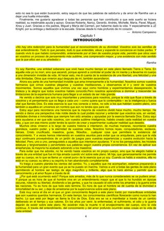 4
esto no sea lo que están buscando, estoy seguro de que las palabras de sabiduría y de amor de Ramtha van a
dejar una huella imborrable.
Finalmente, me gustaría agradecer a todas las personas que han contribuido a que este sueño se hiciera
realidad, su inestimable ayuda y apoyo. Gracias Roberta, Nancy, Gerardo, Andrés, Michelle, María, Pavel, Miguel,
Xirau y Juan. Gracias a mis padres, Miguel y María del Carmen, por haberme dado la vida. Y especialmente a JZ
Knight, por su entrega y dedicación a la escuela. Gracias desde lo más profundo de mi corazón.
— Antonio Campesino
Capítulo 1
INTRODUCCIÓN
«No hay otra redención para la humanidad que el reconocimiento de su divinidad. Vosotros sois las semillas de
ese entendimiento. Todo lo que penséis, todo lo que entendáis, eleva y expande la conciencia en todas partes. Y
cuando vivís lo que habéis comprendido, enteramente por el bien de vuestra propia vida, permitís que otros vean
en vosotros un proceso de pensamiento más sublime, una comprensión mayor, y una existencia con más sentido
que la que ellos ven a su alrededor.»
Ramtha
Yo soy Ramtha, una entidad soberana que vivió hace mucho tiempo en este plano llamado Tierra o Terra. En
aquella vida yo no morí, sino que ascendí, porque aprendí a controlar el poder de mi mente y a llevarme mi cuerpo
a una dimensión invisible de vida. Al hacer esto, me di cuenta de la existencia de una libertad, una felicidad y una
vida ilimitadas. Otros que vivieron aquí después de mí, también ascendieron.
Ahora soy parte de una hermandad invisible que ama inmensamente a la humanidad. Nosotros somos vuestros
hermanos que oímos vuestras plegarias y vuestras meditaciones, y observamos el ir y venir de vuestros
movimientos. Somos aquellos que vivimos una vez aquí como hombres y experimentamos desesperación, la
tristeza y la alegría que todos vosotros habéis conocido.Pero nosotros aprendimos a dominar y trascender las
limitaciones de la experiencia humana para llegar a un estado de ser más grande.
He venido a deciros que sois muy importantes y preciosos para nosotros, porque la vida que fluye a través de
vosotros y el pensamiento que os llega a cada uno —como quiera que lo contempléis— es la inteligencia y fuerza
vital que llamáis Dios. Es esta esencia la que nos conecta a todos, no sólo a los que habitan vuestro plano, sino
también a aquellos en universos sin nombre que aún no tenéis ojos para ver.
Estoy aquí para recordaros una herencia que la mayoría de vosotros olvidó hace mucho, mucho tiempo. He
venido a daros una perspectiva más noble desde la cual podáis razonar y entender que vosotros sois, en verdad,
entidades divinas e inmortales que siempre han sido amadas y apoyadas por la esencia llamada Dios. Estoy aquí
para ayudaros a ver que sólo vosotros, con vuestra sublime inteligencia, habéis creado cada realidad en vuestra
vida, y que con ese mismo poder tenéis la opción de crear y experimentar cualquier realidad que deseéis.
Muchos otros vinieron a lo largo de vuestra historia e intentaron, de muchas maneras, recordaros vuestra
grandeza, vuestro poder, y la eternidad de vuestras vidas. Nosotros fuimos reyes, conquistadores, esclavos,
héroes, Cristo crucificado, maestros, guías, filósofos... cualquier cosa que permitiera la existencia del
conocimiento. Y a veces hemos intervenido en vuestros asuntos para evitar que os aniquilarais, para que la vida
aquí continuara proveyéndoos de un jardín de juegos para vuestras experiencias y vuestra evolución hacia la
felicidad. Pero, uno a uno, perseguisteis a aquellos que intentaron ayudaros. Y si no los perseguisteis, les hicisteis
estatuas y tergiversasteis y pervertisteis sus palabras según vuestra propia conveniencia. En vez de aplicar sus
enseñanzas, la mayoría ha acabado adorando a los maestros.
Para evitar que me adoréis, no he venido hasta vosotros en mi propio cuerpo, sino que he elegido hablar a
través de una entidad que fue mi hija amada cuando viví sobre este plano. Mi hija, que generosamente me permite
usar su cuerpo, es lo que se llama un «canal puro» de la esencia que yo soy. Cuando os hablo a vosotros, ella no
está en su cuerpo; su alma y su espíritu lo han abandonado completamente.
Yo traigo a vuestro planeta los vientos del cambio. Yo, y aquellos que me acompañan, estamos preparando a
la humanidad para un gran evento que ya se ha puesto en marcha. Vamos a unir a todas las gentes de este plano
permitiendo al hombre ser testigo de algo magnífico y brillante, algo que lo hará abrirse y permitir que el
conocimiento y el amor fluyan a través de él.
¿Por qué está ocurriendo esto? Porque sois amados, más de lo que nunca considerasteis se os pudiera amar.
Y porque ya es hora de que el hombre viva en un entendimiento mayor que el que lo ha hundido en épocas
oscuras, robando su libertad, dividiendo a las gentes, y que ha causado el odio entre los amantes y la guerra entre
las naciones. Ya es hora de que todo esto termine. Es hora de que el hombre se dé cuenta de la divinidad e
inmortalidad de su ser, y deje de arrastrarse por la supervivencia sobre este plano.
Está muy cerca el día en el que un gran conocimiento llegará a este plano traído por maravillosas entidades
que son vuestros queridos hermanos. En este tiempo, los conocimientos científicos florecerán como nunca lo han
hecho. Lo que está por llegar se llama la Era de Dios. Esta era se va a manifestar a través de un cambio
deliberado en el tiempo y sus valores. En los años por venir, la enfermedad, el sufrimiento, el odio y la guerra
dejarán de existir sobre este plano. No existirán más la muerte ni el envejecimiento del cuerpo, sino la vida
continua. A través del entendimiento, del conocimiento y del amor profundo ocurrirán estas cosas en la vida de
cada entidad.
 