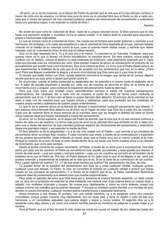 40
«El amor, en su forma suprema, es el deseo del Padre de permitir que la vida que él es sea siempre continua a
través de cada uno de vosotros. La forma más pura de amor es la voluntad libre que el Padre os dio a cada uno,
para que a través del ejercicio de esa voluntad pudierais explorar las dimensiones del pensamiento y extenderos
hasta una grandeza mayor, y así extender la mente de Dios.»
Ramtha
No existe tal cosa como la «voluntad de dlos», fuera de tu propia voluntad divina. Si Dios quisiera que la vida
fuera una expresión singular y mundana nunca te habría creado, ni te habría dado la voluntad para expresar tu
propia e intencionada originalidad.
Lo que se conoce como la «voluntad de Dios», fue creada por el hombre para poder gobernar y controlar a sus
hermanos. Sin embargo, si tú crees esa enseñanza y ves la voluntad de Dios separada de la tuya, siempre estarás
viviendo en la batalla de su voluntad contra la tuya, pues tú querrás hacer ciertas cosas, y sentirás que debes
hacerlas, pero la «voluntad de Dios» te dirá que no debes hacerlo.
Dios no es algo separado de ti. Tú y él sois uno y el mismo. Tu voluntad es su Voluntad. Cualquier cosa que
quieras hacer es lo que tú llamas «la divina providencia» Ia voluntad divina. De esta manera, nunca estás en
conflicto con el destino, porque el destino no está ordenado de antemano, está totalmente ordenado por ti. Cada
cosa que piensas crea tus momentos por venir. Este preciso instante de ahora es simplemente el producto de los
pensamientos que tuviste hace unos momentos. Esa es la ciencia de Dios. Lo único que el Padre desea para ti, es
que experimentes la totalidad de la vida que él es de acuerdo con los sentimientos que hay en tu alma. ¿Para
qué? Para que llegues a entender la alegría y el amor incondicional que Dios tiene por ti y por toda la vida.
Si sientes que estás reñido con Dios, quizás deberías reconstruir la imagen que tienes de él, porque déjame
decirte que él no es todo amor si tienes que luchar contra él.
En el principio, cuando el padre contempló su espléndido ser, se extendió a sí mismo hasta el esplendor de la
luz. A partir de aquella expansión y aquella luz, cada uno de vosotros se convirtió en Dios en la forma de un
movimiento único y singular, para continuar la expansión del pensamiento hasta la eternidad.
Para que Dios fuera una entidad única, extendiéndose siempre a través de vuestros pensamientos
contemplativos, fue necesario dar a cada uno de vosotros el poder de crear de forma única mediante el
pensamiento que él es. Y él hizo esto al daros la acción llamada libre albedrío. El principio de la voluntad os fue
dado a cada uno de vosotros para que fuerais únicos y soberanos; para que pudierais ser los creadores de
vuestra propia verdad y soberanos de vuestro propio entendimiento.
Lo que te da tu esencia divina es la libertad de abrazar y experimentar cualquier pensamiento que desees. Y
esa esencia divina llamada libre albedrío es el amor; es el regalo de amor que Dios da a cada uno de vosotros.
Cada uno de vosotros tiene la divina esencia de la voluntad, para que así tengáis la libertad de crear en forma
única cualquier ideal que hayáis visualizado a través del pensamiento.
El amor, en su forma suprema, es el deseo del Padre de permitir que la vida que él es sea siempre continua a
través de cada uno de vosotros. La forma más pura de amor es la voluntad libre que el Padre os dio a cada uno,
para que a través del ejercicio de esa voluntad pudierais explorar las dimensiones del pensamiento y extenderos
hasta una grandeza mayor, y asi extender la mente de Dios.
El libre albedrío te da la singularidad —y a la vez una unidad con el Padre— que permite a tus procesos de
pensamiento tener su propio flujo creativo. Y cada momento que creas, a través de la contemplación y expansión
de tus propios pensamientos, estás imitando el mismo amor que el Padre tuvo por sí mismo cuando él te creó.
Porque la creación es el acto de traer el amor desde dentro de tu ser hasta una forma creativa única y con libertad
de movimiento, que vivirá para siempre.
Desde el ilustre momento de vuestro nacimiento, el Padre, a través de su amor puro e incondicional, hizo este
pacto con cada uno de vosotros: el Padre se convertirá en todo aquello que pienses, y todo aquello que desees. A
través de este pacto —que aún existe y siempre existirá— cada uno de vosotros se convirtió en el heredero de la
totalidad de lo que el Padre es. Por eso, el Padre siempre te ha dado todo lo que él ha llegado a ser, para que
puedas entender y experimentar la totalidad de la vida que él es. Él es la base de la culminación de tus sueños.
Pero ¿quién fabrica los sueños? Tú. ¿Y de qué están hechos tus sueños? De pensamiento, de Dios, de vida.
Tú puedes tomar de la totalidad del pensamiento que Dios es y crear cualquier verdad, cualquier actitud,
cualquier cosa que desees. El Padre, la vida, se convertirá al instante en cualquier verdad o actitud que hayas
creado en tus procesos de pensamiento. Y a través de la materia que él es, el Padre manifestará libremente
cualquier ideal de pensamiento que desees para que puedas experimentarlo.
Para darte un ejemplo del amor que Dios tiene por ti, tomemos la criatura llamada serpiente, un ideal creado
por un dios con el propósito de extender la vida mediante una cadena vital. Esta criatura tiene un cuerpo largo y
esbelto, con múltiples músculos y huesos. Se mueve muy rápidamente y, como su única defensa, posee una
cabeza enorme con colmillos que te podrían atravesar. Y aunque su mordisco podría derribar a un hombre de gran
tamaño en pocos momentos, cualquier hombre podría hacerla trozos o aplastarla fácilmente.
Ahora tomemos a dos dioses. El primero, con una mente científica, ve a la serpiente como una creación
maravillosa, porque puede moverse muy rápidanente, aun sin tener pies, y tiene un diseño y color de piel muy
hermosos, y un maravilloso esqueleto que parece seguir y seguir y nunca acabar. El segundo dios ve a la
serpiente como algo odioso y vil, como una criatura horrible porque su mordisco es peligroso y puede matar a un
hombre.
Para el Padre, que es el Ser de toda la vida, todas las cosas son puras en estado de ser; todas las cosas son
 
