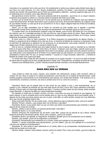 41
inocentes en su expresión de la vida que él es. Es simplemente la actitud que adopta cada entidad hacia algo lo
que hace una cosa hermosa, vil o fea. Somos simplemente nosotros, los dioses —que tenemos la capacidad
creativa de sustraer del pensamiento que el Padre es contemplarlo y alterarlo— quienes juzgamos algo que en sí
es realmente puro e inocente, como algo diferente del ser.
Qué grande es el amor de Dios —que es la sustancia vital de la serpiente— que te da a ti, su mayor creación,
el derecho de proyectar tu actitud y tu voluntad sobre la serpiente del modo que tú elijas.
El amor que la fuente de la vida tiene por ti es tan grande que se convertirá en cualquier cosa que desees a
través del pensamiento. El Padre será todo lo que tú quieras que él sea. Él te permitirá alterarlo de cualquier modo
en que desees hacerlo. La vida que él es se convertirá en vil, fea o vulgar o llegará hasta los límites de la belleza,
como tú gustes mirarlo.
Ahora, ¿no es algo maravilloso que el Padre se convierta en todo aquello que tú desees o percibas,
simplemente a través de los antojos de tus procesos de pensamiento? Por supuesto que lo es ¡Eso es amor!
Tú puedes hacer con el pensamiento cualquier cosa que desees, pues el amor del Padre por ti es constante.
No importa cuan vil o miserable percibas la vida que Dios es, para él sigue siendo él mismo. Sigue siendo Dios,
sigue siendo puro, y sigue siendo amado. Esa promesa es inquebrantable porque el Padre, en sí mismo, carece
totalmente de actitudes; simplemente es.
El amor entre tú y Dios no tiene condición. Si el Padre censurara tus pensamientos de alguna manera, o
limitara tu experiencia de la totalidad de la vida que él es, no tendrías la libertad de continuar su expansión hasta
la eternidad. Ni obtendrías la sabiduría de tus aventuras en el pensamiento, para poder entender el amor y la
alegría que el Padre realmente es en su supremo estado de ser.
Dios te ama en completa libertad para que hagas siempre lo que te plazca, pues tu voluntad es su voluntad.
Este es el pacto entre Dios y sus hijos entre Dios y él mismo. Cualquier cosa que hagas, adonde quiera que te
aventures, siempre serás amado. Él te permite hacer todo lo que desees, poque sabe que eres siempre continuo y
que nada podrá nunca separarte de él. El Padre no ha creado nada que sea superior a sí mismo que pueda jamás
arrebatarte tu fuerza vital. Por eso, tú siempre existirás. Y cuando tu vi haya concluido, habrá otra... y tendrás la
libertad de crearla como quiera que elijas.
Tú vivirás esta vida y todas las que vendrán de acuerdo con tu propia voluntad. Y lo que te ha dado la libertad
de hacer esto es aquello que te ama, aquello llamado tu Padre, Dios Todopoderoso, el amante de todas las cosas.
Vosotros sois entidades libres. ¿Cómo? Gracias al poder llamado voluntad y a la facultad llamada amor.
Capítulo 12
NADA MÁS QUE LA VERDAD
«Hay verdad en todas las cosas, maestro, pero también hay refinamiento, porque cada momento refina la
verdad. Por eso. Dios no existe en un estado de perfección, sino más bien en un estado de transformación. Cada
entidad progresa continuamente en su entendimiento para abarcar una verdad más ilimitada. Y de acuerdo con su
entendimiento, momento a momento, esa será la verdad como él la ve, como él la conoce.»
Ramtha
Estudiante: Siento que he pasado toda mi vida yendo de una religión a otra y, más recientemente, de un
maestro a otro, tratando de entender de qué trata este asunto de Dios y de la vida. Estoy realmente confundido,
Ramtha, Porque cada uno tiene algo diferente que decir. Y aunque muchas cosas son las mismas, todos enseñan
cosas diferentes. ¡Y algunas de ellas son incluso totalmente opuestas!
Por ejemplo, tú dices que no existen «el bien y el mal», y que Dios nos ama sin importar lo que hagamos. En
cierta manera, lo que tú enseñas tiene mucho sentido para mí, pero es muy diferente de lo que enseñan otros. Y
algunas de las cosas que dices parece que van un poco «más allá» en cierto sentido. porque son muy diferentes
de lo que me han enseñado toda la vida.
Estoy confundido Ramtha. No sé a quién creer. ¿Cómo determino qué es realmente cierto, qué es la verdad?
Ramtha: Primero, maestro, ¿qué quieres decir con el término «más allá»?
Estudiante: Bueno, lo que quiero decir es que uno tiene que estirar sus pensamientos para entender o aceptar
algunas de las cosas que tú dices.
Ramtha: ¿Dirías tú que el infinito y el siempre jamás están «más allá»?
Estudiante: Bueno, sí, en cierto sentido.
Ramtha: Entonces mis enseñanzas van de hecho «más allá», porque ahí es adonde te van a llevar, directo
hasta los perímetros del siempre jamás. Ahora, dime, maestro, ¿qué no es verdad?
Estudiante: Bueno, por ejemplo, la imaginación, la fantasía. Aquello que no se corresponde con la realidad.
Ramtha: ¿De verdad? ¿Qué son la imaginación y la fantasía?
Estudiante: Pensamientos que entretienes en tu mente, cosas que inventas en tus pensamientos.
Ramtha: Y cuando contemplas esos pensamientos, ¿no son reales? ¿No son una realidad en tu conciencia?
¿No son una verdad en el pensamiento?
Estudiante: Sí, pero quizá lo sean solamente en mi mente. Ellos no se corresponden necesariamente con la
verdad de las cosas en la vida real.
Ramtha: Sabes, maestro, todos desean conocer cuál es la verdad. Pero si hay una verdad, ¿qué son todas las
 
