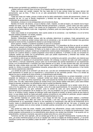 42
demás cosas que también son realidad en conciencia?
¿Sabes cuál es la verdad? Que no la hay. El no haberla significa que todas las cosas lo son.
Todas las cosas son verdad, maestro. No hay nada que no lo sea, porque todas las cosas derivan del
pensamiento, que es Dios. Y Dios no es un solo pensamiento formulado; él es la realidad de todos los
pensamientos.
Todas las cosas son reales, porque a todas se les ha dado autenticidad a través del pensamiento y tienen un
propósito de ser. Lo que tú llamas imaginación y fantasía son algo ciertamente real, pues ambas están
constituidas de pensamiento y propósito.
Estudiante: ¿Incluso si no se corresponden con el mundo de afuera.
Ramtha: El mundo «de afuera», al que tú llamas «real», maestro, es sólo la ilusión y la creación de la mayor
realidad de todas, que es la realidad invisible llamada pensamiento y emoción. ¿Cómo crees que todo vuestro
mundo «de afuera» llegó a existir? Fue creado por la imaginación y la fantasía. Y una vez que se convirtió en
realidad en su forma material, incitó más imaginación y fantasía, pues una cosa engendra a la otra, y las dos son
de hecho reales.
Cada cosa creada en el pensamiento, todo cuanto existe en la conciencia —se manifieste o no en la forma
llamada realidad material— es verdad, maestro.
Estudiante: ¿Por grotesco que sea?
Ramtha: Ciertamente, entidad, porque sólo las actitudes determinan lo grotesco. Cada pensamiento que
contemplas en tu mente es verdad, porque está vivo en conciencia; y así, es parte de la realidad más grandiosa
llamada la mente de Dios, la plataforma desde la cual emerge toda la vida.
Ahora veamos, maestro, si podemos ayudarte un poco en tu confusión.
Dios el Padre es pensamiento, la verdad de todo pensamiento. Y lo maravilloso de Dios es que él, en verdad,
carece de ley, porque si el Padre tuviera leyes estaría limitado. Pero el Padre, al ser ilimitado, permite opciones a
su verdad y pensamiento ilimitados. El Padre os ha dado a cada uno de vosotros la voluntad de aceptar y crear
desde el pensamiento cualquier verdad que complemente vuestra propia individualidad, y así percibir la verdad de
acuerdo con vuestros deseos y vuestra progresión única hacia la sabiduría. Y el Padre, la vida, se convertirá en
cualquier verdad que creéis con el pensamiento, para que podáis experimentar y entender esa verdad, esa
dimensión de pensamiento llamada Dios.
La verdad es sólo lo que un individuo percibe como tal. La verdad es una opinión, una actitud, una creencia que
se ha convertido en absoluta en el pensamiento creativo. Sin embargo, la opinión de cada cual sobre cualquier
cosa diferirá, a menudo vastamente, porque cada uno ha formulado esa opinión basándose en sus experiencias
únicas y en el entendimiento o confusión que haya obtenido en su alma, no sólo durante esta vida, sino durante
todas las vidas vividas antes que ésta. De esta manera, una entidad creerá que algo es verdad, mientras otra
quizás no. Ambos no pueden comprenderse mutuante, porque ellos no han sido la misma persona, ni han tenido
las mismas experiencias colectivas.
¿La verdad de quién es la correcta? Las dos lo son. Las dos son verdaderamente ciertas. Porque cada uno
está expresando la verdad que su experiencia y conocimiento le han permitido percibir. Pero si la verdad de
alguien es que su verdad es la única correcta, su entendimiento está limitado.
Cada entidad creará y aceptará en su sueño —de acuerdo con su experiencia y su propia necesidad, y con el
propósito de realizarse a sí misma— cualquier verdad que desee experimentar para su evolución hacia la
sabiduría. Y con motivo de dicha experiencia, cada cual buscará las fuentes de la verdad que apoyen lo que él
quiera creer. Por ello, habrá tantos grupos de verdad únicos como dioses habiten este plano, pues cada entidad
posee la voluntad, el derecho y la necesidad de crear la verdad de diferente manera.
Entonces, cualquier cosa que leas u oigas sobre un maestro es su percepción de la verdad, como él la ve,
como él la ha aprendido, como él la ha creado, como él la está experimentando. Si tú tuvieras diez maestros
ciertamente estarías en una gran confusión, pues la verdad de cada uno sería diferente. Y ciertamente
encontrarías que la percepción de la verdad en uno y otro se amoldará a lo que tú necesites en ese momento.
Pero si, al mirarlos a todos, tratases de distinguir quién está diciendo la verdad, te darías cuenta de que todos la
dicen. Lo que debes decidir es hasta qué grado quieres convertirte en una verdad en particular, porque cualquier
verdad que tú aceptes se convertirá en una realidad experimentada en tu vida.
Hay grandes maestros en vuestro plano, y son magos de todo tipo, ya que pueden realizar y manifestar
milagros y maravillas. Pero ellos aún creen en la muerte, y por eso, morirán. Incluso habiendo progresado
inmensamente en su aprendizaje, todavía no han extendido su comprensión más allá de las limitaciones de la
muerte, hasta el entendimiento de que la vida es realmente la continuidad del ser. Así pues, si tuvieras que
aceptar sus verdades como la única verdad, tú también podrías convertirte en un mago, pero también morirías.
¿Lo ves?
Hay verdad en todas las cosas, maestro, pero también hay refinamiento, porque cada momento refina la
verdad. Por eso Dios no existe en un estado de perfección, sino más bien en un estado de transformación. Cada
entida progresa continuamente en su entendimiento para abarcar una verdad mas ilimitada. Y de acuerdo con su
entendimiento, momento a momento, esa será la verdad como él la ve, como él la conoce.
Tomemos una flor como ejemplo. ¿No es verdad que la flor es un capullo? Efectivamente. Cuando la flor se
abre, ¿es acaso mentirosa porque ya no es un capullo? No, está en un estado de verdad progresiva. ¿Y es la flor
mentirosa cuando caen sus pétalos y dejan de existir? ¿Qué es entonces? Está en un estado más avanzado de su
verdad.
 