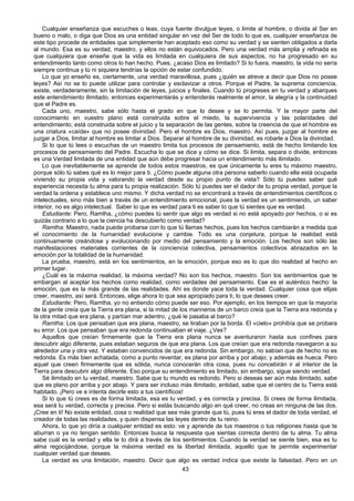 43
Cualquier enseñanza que escuches o leas, cuya fuente divulgue leyes, o limite al hombre, o divida al Ser en
bueno o malo, o diga que Dios es una entidad singular en vez del Ser de todo lo que es, cualquier enseñanza de
este tipo procede de entidades que simplemente han aceptado eso como su verdad y se sienten obligados a darla
al mundo. Esa es su verdad, maestro, y ellos no están equivocados. Pero una verdad más amplia y refinada es
que cualquiera que enseñe que la vida es limitada en cualquiera de sus aspectos, no ha progresado en su
entendimiento tanto como otros lo han hecho. Pues, ¿acaso Dios es limitado? Si lo fuera, maestro, la vida no sería
siempre continua y tú ni siquiera tendrías la opción de estar confundido.
Lo que yo enseño es, ciertamente, una verdad maravillosa, pues ¿quién se atreve a decir que Dios no posee
leyes? Así no se lo puede utilizar para controlar y esclavizar a otros. Porque el Padre, la suprema conciencia,
existe, verdaderamente, sin la limitación de leyes, juicios y finales. Cuando tú progreses en tu verdad y abarques
este entendimiento ilimitado, entonces experimentarás y entenderás realmente el amor, la alegría y la continuidad
que el Padre es.
Cada uno, maestro, sabe sólo hasta el grado en que lo desee y se lo permita. Y la mayor parte del
conocimiento en vuestro plano está construida sobre el miedo, la supervivencia y las polaridades del
entendimiento; está construida sobre el juicio y la separación de las gentes, sobre la creencia de que el hombre es
una criatura «caída» que no posee divinidad. Pero el hombre es Dios, maestro. Así pues, juzgar al hombre es
juzgar a Dios, limitar al hombre es limitar a Dios. Separar al hombre de su divinidad, es robarle a Dios la divinidad.
Si lo que tú lees o escuchas de un maestro limita tus procesos de pensamiento, está de hecho limitando los
procesos de pensamiento del Padre. Escucha lo que se dice y cómo se dice. Si limita, separa o divide, entonces
es una Verdad limitada de una entidad que aún debe progresar hacia un entendimiento más ilimitado.
Lo que inevitablemente se aprende de todos estos maestros, es que únicamente tu eres tu máximo maestro,
porque sólo tú sabes qué es lo mejor para ti. ¿Cómo puede alguna otra persona saberlo cuando ella está ocupada
viviendo su propia vida y valorando la verdad desde su propio punto de vista? Sólo tú puedes saber qué
experiencia necesita tu alma para tu propia realización. Sólo tú puedes ser el dador de tu propia verdad, porque la
verdad la ordena y establece uno mismo. Y dicha verdad no se encontrará a través de entendimientos científicos o
intelectuales, sino más bien a través de un entendimiento emocional, pues la verdad es un sentimiendo, un saber
interior, no es algo intelectual. Saber lo que es verdad para ti es saber lo que tú sientes que es verdad.
Estudiante: Pero, Ramtha, ¿cómo puedes tú sentir que algo es verdad si no está apoyado por hechos, o si es
quizás contrario a lo que la ciencia ha descubierto como verdad?
Ramtha: Maestro, nada puede probarse con lo que tú llamas hechos, pues los hechos cambiarán a medida que
el conocimiento de la humanidad evolucione y cambie. Todo es una conjetura, porque la realidad está
continuamente creándose y evolucionando por medio del pensamiento y la emoción. Los hechos son sólo las
manifestaciones materiales corrientes de la conciencia colectiva, pensamientos colectivos abrazados en la
emoción por la totalidad de la humanidad.
La prueba, maestro, está en los sentimientos, en la emoción, porque eso es lo que dio realidad al hecho en
primer lugar.
¿Cuál es la máxima realidad, la máxima verdad? No son los hechos, maestro. Son los sentimientos que te
embargan al aceptar los hechos como realidad, como verdades del pensamiento. Ese es el auténtico hecho: la
emoción, que es la más grande de las realidades. Ahí es donde yace toda la verdad. Cualquier cosa que elijas
creer, maestro, así será. Entonces, elige ahora lo que sea apropiado para ti, lo que desees creer.
Estudiante: Pero, Ramtha, yo no entiendo cómo puede ser eso. Por ejemplo, en los tiempos en que la mayoría
de la gente creía que la Tierra era plana, si la mitad de los marineros de un barco creía que la Tierra era redonda y
la otra mitad que era plana, y partían mar adentro, ¿qué le pasaba al barco?
Ramtha: Los que pensaban que era plana, maestro, se tiraban por la borda. El «cielo» prohibía que se probara
su error. Los que pensaban que era redonda continuaban el viaje. ¿Ves?
Aquellos que creían firmemente que la Tierra era plana nunca se aventuraron hasta sus confines para
descubrir algo diferente, pues estaban seguros de que era plana. Los que creían que era redonda navegaron a su
alrededor una y otra vez. Y estaban convencidos de que era redonda. Sin embargo, no sabían que de hecho no es
redonda. Es más bien achatada, como a punto reventar, es plana por arriba y por abajo; y además es hueca. Pero
aquel que creen firmemente que es sólida, nunca conocerán otra cosa, pues nu concebirán ir al interior de la
Tierra para descubrir algo diferente. Eso porque su entendimiento es limitado, sin embargo, sigue siendo verdad.
Sé ilimitado en tu verdad, maestro. Sabe que tu mundo es redondo. Pero si deseas ser aún más ilimitado, sabe
que es plano por arriba y por abajo. Y para ser incluso más ilimitado, entidad, sabe que el centro de tu Tierra está
habitado. ¡Pero ve e intenta decirle esto a tus científicos!
Si lo que tú crees es de forma limitada, esa es tu verdad, y es correcta y precisa. Si crees de forma ilimitada,
esa será tu verdad, correcta y precisa. Pero si estás buscando algo en qué creer, no creas en ninguna de las dos.
¡Cree en ti! No existe entidad, cosa o realidad que sea más grande que tú, pues tú eres el dador de toda verdad, el
creador de todas las realidades, y quien dispensa las leyes dentro de tu reino.
Ahora, lo que yo diría a cualquier entidad es esto: ve y aprende de tus maestros o tus religiones hasta que te
aburran o ya no tengan sentido. Entonces busca la respuesta que sientas correcta dentro de tu alma. Tu alma
sabe cuál es la verdad y ella te lo dirá a través de los sentimientos. Cuando la verdad se siente bien, esa es tu
alma regocijándose, porque la máxima verdad es la libertad ilimitada, aquello que te permite experimentar
cualquier verdad que desees.
La verdad es una limitación, maestro. Decir que algo es verdad indica que existe la falsedad. Pero en un
 