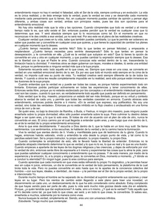 44
entendimiento mayor no hay ni verdad ni falsedad, sólo el Ser de la vida, siempre continua y en evolución. La vida
es la única realidad, y de ésta emerge toda la verdad, pues la verdad se crea y se desarrolla cada momento
mediante cada pensamiento que tú tienes. Así, en cualquier momento puedes cambiar de opinión y pensar algo
diferente, y ambas cosas son verdad, ambas son principios reales, pues las dos son opciones para el
entendimiento emocional.
No hay otra realidad más que la vida y las opciones. Cuando cómprendes que todo es verdad y al mismo
tiempo nada lo es, que sólo existe el Ser, entonces puedes percibir que la verdad es cualquier cosa que tú
determines que sea. Y será absoluta siempre que tú lo reconozcas como tal. En el momento en que no
reconozcas ni le des crédito a esa verdad, ya no será real. Por eso este es el plano de las realidades creativas.
Cualquier verdad que crees en tu vida, sabe que también puedes cambiarla. Lo que te permite ser soberano es
saber que puedes ser y convertirte en cualquier cosa que quieras, y que tienes la capacidad de cambiar tus planes
en cualquier momento que lo desees.
¿Cuánto tiempo necesitas para sentirte feliz? Sólo lo que tardes en pensar felicidad, y empezarás a
resplandecer. ¿Cuánto tiempo necesitas para sentirte desesperado? Sólo lo que tardes en pensar la
desesperación, y te convertirás en ella. ¿Cuál es la verdad que subyace en esto? Que tú tienes la opción de
convertirte en una u otra en cualquier momento, y que puedes cambiar tu expresión siempre que lo desees. Esa
es la libertad con la que el Padre te ama. Cuando conozcas esta verdad dentro de tu ser, trascenderás tu
limitación hacia tu divinidad. Y mientras otros se dejen gobernar con leyes, morales e ideales, tú serás una entidad
libre, porque no pertenecerás a ninguna verdad más que a la tuya propia.
Solamente recuerda esto: todo aquello en lo que creas, es. Siempre que creas en una cosa, se convierte en
verdad en una realidad emocional dentro de tu ser. Es por eso que todo el mundo está siempre en la cima de la
verdad, no importa cuál sea su punto de vista. Tu realidad creativa será siempre diferente de la de todos los
demás. Y cuando a otros les resulte completamente imposible ver tu realidad, será sólo porque están inmersos en
las ilusiones de la suya propia.
Cuando entiendas que la verdad es y puede ser todas las cosas, es porque habrás experimentado todo sin
limitarte. Entonces podrás participar activamente en todas las experiencias y tener conocimiento de ellas.
Entonces serás libre, porque ya no estarás esclavizado por los conceptos o el entendimiento intelectual que dicen
«así son las cosas», cuando lo que son, es verdaderamente todo aquello que pueda ser definido en pensamiento.
Esta verdad que te doy, maestro, proporciona un estado del ser más ilimitado, porque en su virtud y contexto
abarca la verdad de cada uno, y permite que todas las verdades coexistan en armonía. Cuando abraces este
entendimiento, entonces podrás decirte a ti mismo: «En la verdad que expreso, soy polifacético. No soy una
verdad, sino todas las verdades». Entonces ya no estás inhibido en tu flujo creativo o enclaustrado en una forma
única de vivir y de ser.
Sé quién eres, no bajo la dirección de Ramtha, o Buda, o Yeshua, ni ningún otro maestro, pues ninguno puede
enseñarte sobre tu propia diviniadad; ellos sólo pueden enseñarte sobre la suya. Para culminar tu destino debes
llegar a ser quien eres, y lo que tú solo eres. Si tratas de vivir de acuerdo con el plan de vida de otro, nunca te
convertirás en eso. El único camino por el cual llegarás a entender quién eres, y ese fuego que vive dentro de ti,
es el de la verdad de tu propio entendimiento emocional.
Ama lo que eres decididamente. Y escucha a Dios dentro de ti, que te habla en un tono muy sutil. Se llama
sentimientos. Los sentimientos, si los escuchas, te hablarán de tu verdad y de tu camino hacia la iluminación.
Vive la verdad que sientes dentro de ti. Vívela y manifiéstala para que dé testimonio de tu gloria. Cuando lo
hagas, entonces habrás valorado, vivido y entendido la vida desde tu propio punto de vista, y tal como tú la
percibas estará bien. Sé tu propio instructor, tu propio salvador, tu propio maestro, tu propio Dios.
Cuando contemples la simplicidad de esto, ello te llevará hasta la libertad de entender. Entonces no te
quedarás atrapado intentando determinar lo que es verdad y lo que no lo es, lo que es real y lo que es una ilusión.
Cuando empieces a apartarte de las leyes de los dogmas religiosos y las creencias, y dejes de esforzarte por vivir
la verdad de otro, entonces serás libre de expresarte a ti mismo y experimentar las cosas que tu alma te pide, para
que puedas satisfacer cualquier conocimiento o entendimiento que no poseas. Y de esta manera, por medio de la
experiencia y la emoción, tú, a tu propio y singular paso, te conviertes en Dios, momento a momento. ¿Y dónde va
a concluir tu eternidad? En ningún lugar, pues tú eres continuo para siempre.
Cuando aprendas que cada momento en que vives estás refinando tu propio Yo dogmático, y te permitas hacer
eso sin culpa ni juicio, entonces, un día te convertirás en la verdad de todo pensamiento, la plataforma de la cual
brota toda la vida. Pero no puedes convertirte en esto hasta que no te apartes de la conciencia colectiva del
hombre —con sus leyes, ideales, e identidad , de masa— y te permitas ser el Ser de tu propia verdad, de tu propio
e intencionado Yo.
Durante mucho tiempo el hombre se ha separado de su divinidad al suprimir enteramente sus opciones y crear
leyes en su lugar. Pero los vientos de cambio están llegando a este plano para traer una novedad, un
discernimiento en cada uno, un desbancamiento de lo que ha sido considerado como absoluto. Estoy complacido
de que hayas venido para ser parte de ello, pues tu vida será mucho más gozosa desde este día en adelante.
Porque, ¿a quién tendrás que dar explicaciones? A nadie, sino a ti mismo. ¿Y qué es la verdad? Todo aquello que
el Yo decrete como tal, ya que todo lo que creas, así será; y en todo lo que creas, te convertirás. Si sabes eso,
enseñarás a muchos, solamente por la manera como vivas.
Nunca busques la verdad, simplemente sé. Siendo, eres uno con universos infinitos.
Estudiante: Tengo mucho que contemplar.
 