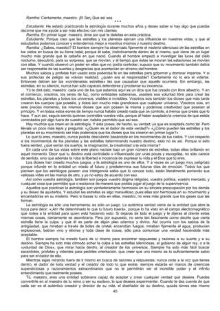 45
Ramtha: Ciertamente, maestro. ¡El Ser¡ Que así sea
* * *
Estudiante: He estado practicando la astrología durante muchos años y deseo saber si hay algo que puedas
decirme que me ayude a ser más efectivo con mis clientes.
Ramtha: En primer lugar, maestro, dime por qué te deleitas en esta práctica.
Estudiante: Porque creo que las estrellas y los planetas ejercen una influencia en nuestras vidas, y que al
estudiarlos podemos conocer y entendernos mejor a nosotros mismos y nuestro destino.
Ramtha: ¿Sabes, maestro? El hombre siempre ha observado fijamente el misterio silencioso de las estrellas en
los cielos en busca de su tierra natal, porque él sabe, instintivamente dentro de sí mismo, que viene de un lugar
mucho más grande que la cabaña en que nació. Cuando el hombre empezó a investigar las luces del cielo
nocturno, descubrió, para su sorpresa, que se movían; y al tiempo que éstas se movían las estaciones se movían
con ellas. Y cuando observó un poder en ellas que no podía controlar, supuso que su movimiento también debía
ser responsable de las suertes y desgracias que acontecían en el reino del hombre.
Muchos sabios y profetas han usado esta poderosa fe en las estrellas para gobernar y dominar imperios. Y si
sus profecías de peligro se volvían realidad, ¿quién era el responsable? Ciertamente no lo era el vidente.
Entonces debían ser las «condenadas estrellas» las que causaban que aquello ocurriera. Sin embargo, las
estrellas, en su silencio, nunca han sido capaces defenderse y proclamar su inocencia.
Yo te diré esto, maestro: cada uno de los que estamos aquí es un dios que fue creado con libre albedrío. Y en
el comienzo, vosotros, los seres de luz, como entidades soberanas, usasteis esa voluntad libre para crear las
estrellas, los planetas y todos los universos, visibles e invisibles. Vosotros sois también los dioses que más tarde
crearon los cuerpos que poseéis, y éstos son mucho más grandiosos que cualquier universo. Vosotros sois, en
este preciso momento, los mismos dioses que aún poseen la misma y poderosa creatividad que poseían al
principio. Y en todos estos eones de tiempo nunca habéis creado nada que os controle, a menos que creáis que lo
hace. Y aún así, seguís siendo quienes controláis vuestra vida, porque al haber aceptado la creencia de que estáis
controlados por algo fuera de vuestro ser, habéis permitido que así sea.
Hay muchos que creen en la astrología. Y ésta posee, de hecho, su verdad, ya que es aceptada como tal. Pero
llévala un poco más lejos y pregunta: «¿Quién es el dador de esta verdad?» «¿Cómo pueden las estrellas y los
planetas en su movimiento ser más poderosos que los dioses que los crearon en primer lugar?»
Lo que tú eres, maestro, nunca podrás descubrirlo basándote en los movimientos de tus cielos. Y con respecto
a los movimientos de los planetas y las estrellas determinando nuestro destino, esto no es así. Porque si esto
fuera verdad, ¿qué serían los sueños, la imaginación, la creatividad o la vida misma?
En cada una de tus vidas sobre este plano naciste bajo un gran número de estrellas, todas ellas brillando en
aquel momento. Decir que tu destino está controlado o influenciado por unas pocas y escogidas, no sólo carece
de sentido, sino que además te roba la libertad e inocencia de expresar tu vida y el Dios que tú eres.
Los dioses han creado muchos juegos, y la astrología es uno de ellos. Y a veces es un juego muy peligroso
porque infunde en la entidad un miedo al futuro y predetermina sus futuros días de emoción. Todos los que
piensan que los astrólogos poseen una inteligencia sabia que lo conoce todo, están literalmente poniendo sus
valiosas vidas en las manos de otro, y yo no estoy de acuerdo con eso.
Así como vuestra astrología, también son juegos vuestro dogma religioso, vuestra política, vuestro mercado, y
cualquier cosa que permitáis que o esclavice de manera que podáis jugar al juego de la supervivencia.
Aquellos que practican la astrología son verdaderamente hermosos en su sincera preocupación por los demás
y su deseo de ayudarlos. Y estudiar las estrellas es algo maravilloso, pues ellas son hermosas en su movimiento y
encantadoras en su misterio. Pero si basas tu vida en ellas, maestro, no eres más grande que los gases que las
forman.
La astrología es sólo una herramienta; es sólo un juego. La auténtica verdad viene de la entidad que abre la
boca para decir: «¡Ah! He determinado lo que tu futuro traerá», porque lo ha visto en el campo electromagnético
que rodea a la entidad para quien está haciendo esto. Si dejaras de lado el juego y le dijeras al cliente estas
mismas cosas, ciertamente se asombraría. Pero por supuesto, no seria tan fascinante como decirle que cierta
estrella tiene la culpa, y que él es parte de algún plan cósmico y divino. Así ocurría con los sabios de la
antigüedad, que miraban a través de bolas de cristal, encendían fuegos, miraban fijamente el agua, producían
explosiones, bebían vino y elixires y toda clase de cosas, sólo para comunicar una verdad haciéndola más
aceptable.
El hombre siempre ha mirado fuera de sí mismo para encontrar respuestas y razones a su suerte y a su
destino. Siempre ha sido más cómodo echar la culpa a las estrellas silenciosas, al gobierno de algún rey, o a la
«voluntad de Dios», que mirar hacia dentro, al creador de los universos. Siempre ha sido más fácil buscar
sacerdotes, profetas y videntes para pedirles orientación, que creer que uno mismo es lo suficientemente sabio
para ser el dador de ella.
Mientras sigas mirando fuera de ti mismo en busca de razones y respuestas, nunca oirás a la voz que tienes
dentro, el dador de toda verdad y el creador de todo lo que existe, siempre estarás en manos de creencias
supersticiosas y razonamientos extraordinarios que no te permitirán ver el increíble poder y el infinito
entendimiento que realmente posees.
Tú, maestro, eres una entidad soberana capaz de aceptar y crear cualquier verdad que desees. Puedes
convertirte en el maestro de tu reino o ser su esclavo, lo que desees experimentar. Cuando te des cuenta de que
cada ser es el auténtico creador y director de su vida, el diseñador de su destino, quizás tomes ese mismo
 