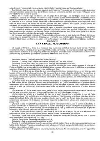46
entendimiento y crees para ti mismo una vida más ilimitada. Y eso será algo grandioso para tu ser.
Cuando estés jugando con tus juegos, recuerda quién los creó. Y recuerda que el mismo creador, que puede
volverse vulnerable a cualquier cosa que él desee, puede, en un instante, cambiar todo lo que no le guste y una
vez más tomar las riendas de su vida.
Ahora, deseo decirte algo en relación con el juego de la astrologia: los astrólogos basan sus «casas
astrológicas» en doce; sin embargo hay catorce. Existe un planeta que es considerado como una estrella, pero es
más bien una nebulosa. Es un planeta hermoso y muy luminoso, que ha estado aquí durante mucho tiempo. Esa
es otra casa. Y en la cuna de vuestra órbita solar ya se está formando un nuevo planeta, que surgió hace varios
miles de años cuando las llamas del sol eran grandes. Con esto, maestro, son catorce. ¿Cómo pueden los
astrólogos ser tan precisos cuando se equivocan por dos casas enteras?
Cuando hagas tus lecturas, maestro, deseo que hagas lo siguiente: después de haber conjurado y planeado y
todo eso, cuando la lectura haya terminado, diles que los universos no son nada sin ellos; que sin ellos no habría
tales cosas como las estrellas o los planetas. Eso es todo lo que tienes que decir. Ellos nunca olvidarán lo que les
has dicho, porque les molestará, los animará y los hará arrogantes.
Me complace que hayas venido aquí. Tú aprenderás profundamente de esta audiencia. Muchos de los que
vienen aquí, no abrazan las verdades ilimitadas que yo enseño, pues no todos están deseosos de libertad. Pero
está bien. Ellos siguen siendo amados, están en lo cierto, y siguen siendo Dios, el creador de todas las realidades.
Capítulo 13
AMA Y HAZ LO QUE QUIERAS
«Y cuando el hombre se libere a sí mismo de esta conciencia restrictiva, con sus leyes, planes y normas,
encontrará la alegría y la paz de ser que le permitirá amarse a sí mismo y a toda la humanidad, y permitirá que
todo exista en la libertad de sus propios y deliberados designios. Entonces amará como Dios ama. Entonces será
como Dios es, la plataforma que alimenta y mantiene toda la vida. Que así sea.»
Ramtha
Estudiante: Ramtha, ¿cómo encajas tú en el plan de Dios?
Ramtha: ¿El plan de Dios? ¿Qué te hace pensar, entidad, que Dios tiene un plan?
Estudiante: Porque debe haber una buena razón para que las cosas sean como son.
Ramtha: El único plan que el Padre tiene es ser, para que así todas las cosas puedan expresar la vida que el
Padre es. Si él tuviera un plan, ello te quitaría la libertad de expresar a Dios dentro de ti, robándote tu originalidad
capacidad de evolucionar y extender el principio vital llamado Dios.
El único plan de Dios es que él es. Es cada cosa vibrando al unísono consigo misma, en un tono que está
basado primeramente en el pensamiento, y del pensamiento a la masa, vibrando, añadiendo y tomando de la
conciencia, extendiendo, expresando otro momento de vida. Todo cuanto existe, se expresa a la par de todo lo
demás que existe hacia el próximo momento de eternidad. Si Dios pudiera planear, ello limitaría todas las cosas
que están por venir.
¿Cuál es la razón de que esté aquí esta alfombra peluda sobre la cual apoyas tu trasero? Simplemente porque
es. Por lo tanto, encaja en el plan de Dios, porque todo lo demás es. ¿Y cuál es la razón por la que este amado
maestro está aquí? Porque él es. Y este amado maestro, ¿cómo encaja en el plan de Dios? Simplemente siendo,
igual que tú eres. ¿Y cómo encajo yo en el plan de Dios? Yo soy, entidad. Yo soy, tanto como lo es esta alfombra
peluda.
¿Cómo encajo yo? Yo te amaré como nunca nadie lo haya hecho, porque tengo la capacidad de hacerlo, ya
que me tiene sin cuidado si mi amor o mi expresión encajan con algún plan ilusorio y divino.
¿Cómo puedo yo añadir a la totalidad del Ser de la vida? Ayudándote a entender lo que el Padre
verdaderamente es y por qué él te ama sin importarle cómo eres. Y dando quizás un enfoque más claro de cómo
encaja la totalidad de la vida, para que puedas entender que la razón por la que todas las cosas son, es
simplemente expresarse, no de acuerdo con ningún esquema, o algún motivo ulterior, sino simplemente porque
poseen vida.
¿Por qué es esto importante? Cuando entiendes que la vida simplemente es, eso te permite la libertad y el
poder de crear tu vida al máximo de tu capacidad. Y puedes estar seguro de que sin importar lo que hagas en el
próximo momento, vas a estar vibrando con la totalidad de la vida, y continuarás haciéndolo en el próximo
momento, y en el próximo, y en todos los que vendrán después.
No existe un plan para la vida, maestro. Sólo existe el Ser. Estar en un estado de Ser es la expresión más
grandiosa que existe. Ser. Lo que importa, entidad, es que tú eres. Eso es todo lo que importa.
Estudiante; Lo que parece que estás diciendo es que no hay una manera en particular de vivir; que tú puedes
ser y hacer todo lo que quieras; que todo vale.
Ramtha: Ciertamente. Ese es el amor del Padre por ti.
Estudiante: ¿Cuál es entonces el propósito de la vida?
Ramtha: El propósito de la vida, maestro, es expresar sobre la plataforma de la vida cualquier pensamiento que
habite dentro de tu ser. Y cualquiera sea la expresión a la que eso te lleve, siempre tienes la opción de cambiar en
cualquier momento que desees.
El propósito de la vida es ser parte de ella, ser su creador, iluminarla. No hay otro destino, sino vivir y permitirte
 