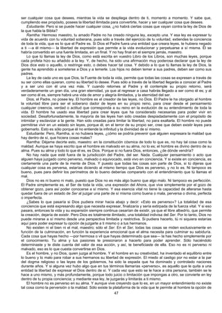 47
ser cualquier cosa que desees, mientras la vida se despliega dentro de ti, momento a momento. Y sabe que,
cumpliendo ese propósito, posees la libertad ilimitada para convertirte, hacer y ser cualquier cosa que desees.
Estudiante: Pero si se puede hacer cualquier cosa, ¿no habrá ciertas cosas que vayan contra la ley de Dios de
la que habla la Biblia?
Ramtha: Hermoso maestro, tu amado Padre no ha creado ninguna ley, excepto una. Y esa ley es expresar tu
vida de acuerdo con tu voluntad soberana, pues sólo a través del ejercicio de tu voluntad, extiendes la conciencia
de toda la vida, que es lo que el Padre es. Si Dios el Padre fuera una entidad que creara leyes, te hubiera negado
a ti —a él mismo— la libertad de expresión que permite a la vida evolucionar y perpetuarse a sí misma. Él se
habría convertido en una fuente limitada, en un final. Y no hay final en el siempre jamás, maestro.
Lo que tú llamas la ley de Dios, como está escrita en vuestro Libro de los Libros, son muchas leyes, porque
cada profeta hizo su añadido a la ley. Y, de hecho, ha sido una afirmación muy poderosa declarar que la ley de
Dios dice esto o aquello, o restringe esto, o debes hacer tal cosa. Y debido a lo que tú llamas la ley de Dios, la
gente ha aprendido a someterse a Dios y a temerle. Los hijos no deben temer a sus padres, deben ser como sus
padres.
La ley de cada uno es que Dios, la Fuente de toda la vida, permite que todas las cosas se expresen a través de
su ser como ellas quieran, como su libertad lo desee. Pues sólo a través de la libertad llegarás a conocer al Padre
y a ser uno con él una vez más. Y cuando retornes al Padre y él contemple su propio retorno, será
verdaderamente un gran día, una gran eternidad, ya que al regresar a casa habrás llegado a ser como él es; y al
ser como él es, siempre habrá una vida de amor y alegría ilimitados, y la eternidad del ser.
Dios, el Padre, no posee ley. El hombre es el creador de las leyes, no Dios. El Padre le ha otorgado al hombre
la voluntad libre para ser el soberano dador de leyes en su propio reino, para crear desde el pensamiento
cualquier creencia, verdad o actitud que corresponda a su reino en la evolución de su entendimiento de toda la
vida. El hombre ha usado esa libertad para crear leyes que ha considerado necesarias para poder vivir en
sociedad. Desafortunadamente, la mayoría de las leyes han sido creadas despiadadamente con el propósito de
intimidar y esclavizar a la gente. Han sido creadas para limitar la libertad, no para exaltarla. El hombre no puede
permitirse vivir en un estado sin leyes, porque él, en el terror de su propio ser, cree que deben existir leyes para
gobernarlo. Esto es sólo porque él no entiende la infinitud y la divinidad de sí mismo.
Estudiante: Pero, Ramtha, si no hubiera leyes, ¿cómo se podría prevenir que alguien expresara la maldad que
hay dentro de sí, que hiciera cosas malas?
Ramtha: Déjame decirte esto, maestro: en la constitución cósmica de todo lo que es, no hay tal cosa como la
maldad. Aunque se haya escrito que el hombre es malvado en su alma, no lo es; el hombre es divino dentro de su
alma. Pues su alma y todo lo que él es, es Dios. Porque si no fuera Dios, entonces, ¿de dónde vendría?
No hay nada que esté fuera de la jurisdicción del Padre, del ser. Nada. Cualquier pensamiento o acto que
alguien haya juzgado como perverso, malvado o equivocado, está vivo en conciencia. Y si existe en conciencia, es
ciertamente una parte de la mente de Dios. Y puesto que todas las cosas son parte de Dios, si tú dijeras que
cualquier cosa es perversa, estarías diciendo al mismo tiempo que Dios es perverso, y no lo es. Ni tampoco es
bueno, pues para definir los perímetros de lo bueno deberías compararlo con el entendimiento que tú llamas el
mal.
Dios no es ni bueno ni malo, puesto que Dios no es más algo bueno que algo malo. Ni tampoco es perfección.
El Padre simplemente es, el Ser de toda la vida, una expresión del Ahora, que vive simplemente por el gozo de
obtener gozo, para así poder conocerse a sí mismo. Y esa esencia vital no tiene la capacidad de alterarse hasta
quedar fuera de un estado de Ser al juzgar una parte de sí misma como buena o mala, perversa o divina, perfecta
o imperfecta.
¿Sabes lo que pasaría si Dios pudiera mirar hacia abajo y decir: «Esto es perverso»? La totalidad de esa
conciencia que está expresando algo que necesita expresar, finalizaría y sería extirpada de la fuerza vital. Y si eso
pasara, entonces la vida y su expansión siempre continua cesarían de existir, ya que el libre albedrío, que permite
la creación, dejaría de existir. Pero Dios es totalmente ilimitado, una totalidad indivisa del Ser. Por lo tanto, Dios no
puede mirarse a sí mismo desde una perspectiva limitada y restrictiva. Si pudiera hacerlo, tú ni siquiera estarías
aquí para poder expresar tu opción de juzgarte a ti mismo o a tus hermanos.
No existen ni el bien ni el mal, maestro; sólo el Ser. En el Ser, todas las cosas se miden exclusivamente en
función de la culminación, en función la experiencia emocional que el alma necesita para culminar su sabiduría.
Cada cosa que hayas hecho —por hermosa o vil que hayas determinado que sea— la has hecho simplemente por
el conocimiento. Tu alma y tus pasiones te presionaron a hacerlo para poder aprender. Sólo haciéndolo
determinaste y te diste cuenta del valor de esa acción, y así, te beneficiaste de ella. Eso no es ni perverso ni
malvado, eso es lo que cuesta convertirse en Dios.
Es el hombre, y no Dios, quien juzga al hombre. Y el hombre en su creatividad, ha inventado el equilibrio entre
lo bueno y lo malo para robar a sus hermanos su libertad de expresión. El miedo al castigo por no estar a la par
del dogma religioso o las leyes de los gobiernos, ha sido la espada que ha dominado y controlado naciones
durante años. Y si alguna vez hubo algo que en tus términos llamarías «perverso», es aquello que le quita a una
entidad la libertad de expresar el Dios dentro de sí. Y cada vez que esto se le hace a otra persona, también se le
hace a uno mismo, y más profundamente, porque todo juicio o limitación que impongas a otro, se convierte en ley
dentro de tu propia conciencia; y mediante esa ley, te juzgarás y limitarás a ti mismo.
El hombre no es perverso en su alma. Y aunque vive creyendo que lo es, en un mayor entendimiento no existe
tal cosa como la perversión o la maldad. Sólo existe la plataforma de la vida que le permite al hombre la opción de
 