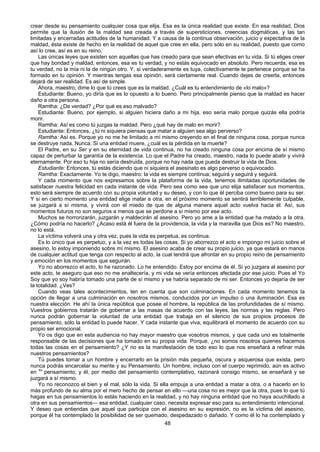 48
crear desde su pensamiento cualquier cosa que elija. Esa es la única realidad que existe. En esa realidad, Dios
permite que la ilusión de la maldad sea creada a través de supersticiones, creencias dogmáticas, y las tan
limitadas y encerradas actitudes de la humanidad. Y a causa de la continua observación, juicio y expectativa de la
maldad, ésta existe de hecho en la realidad de aquel que cree en ella, pero sólo en su realidad, puesto que como
así lo cree, así es en su reino.
Las únicas leyes que existen son aquellas que has creado para que sean efectivas en tu vida. Si tú eliges creer
que hay bondad y maldad, entonces, esa es tu verdad, y no estás equivocado en absoluto. Pero recuerda, esa es
tu verdad, no la mía ni la de ningún otro. Y, si verdaderamente es tuya, colectivamente te pertenece porque se ha
formado en tu opinión. Y mientras tengas esa opinión, será ciertamente real. Cuando dejes de creerla, entonces
dejará de ser realidad. Es así de simple.
Ahora, maestro, dime lo que tú crees que es la maldad. ¿Cuál es tu entendimiento de «lo malo»?
Estudiante: Bueno, yo diría que es lo opuesto a lo bueno. Pero principalmente pienso que la maldad es hacer
daño a otra persona.
Ramtha: ¿De verdad? ¿Por qué es eso malvado?
Estudiante: Bueno, por ejemplo, si alguien hiciera daño a mi hija, eso sería malo porque quizás ella podría
morir.
Ramtha: Así es como tú juzgas la maldad. Pero ¿qué hay de malo en morir?
Estudiante: Entonces, ¿tú ni siquiera piensas que matar a alguien sea algo perverso?
Ramtha: Así es. Porque yo no me he limitado a mí mismo creyendo en el final de ninguna cosa, porque nunca
se destruye nada. Nunca. Si una entidad muere, ¿cuál es la pérdida en la muerte?
El Padre, en su Ser y en su eternidad de vida continua, no ha creado ninguna cosa por encima de sí mismo
capaz de perturbar la garantía de la existencia. Lo que el Padre ha creado, maestro, nada lo puede abatir y vivirá
eternamente. Por eso tu hija no sería destruida, porque no hay nada que pueda destruir la vida de Dios.
Estudiante: Entonces, tú estás diciendo que ni siquiera el asesinato es algo perverso o equivocado.
Ramtha: Exactamente. Yo te digo, maestro: la vida es siempre continua; seguirá y seguirá y seguirá.
Y cada momento que nos expresamos sobre la plataforma de la vida, tenemos ilimitadas oportunidades de
satisfacer nuestra felicidad en cada instante de vida. Pero sea como sea que uno elija satisfacer sus momentos,
esto será siempre de acuerdo con su propia voluntad y su deseo, y con lo que él perciba como bueno para su ser.
Y si en cierto momento una entidad elige matar a otra, en el próximo momento se sentirá terriblemente culpable,
se juzgará a sí misma, y vivirá con el miedo de que de alguna manera aquel acto vuelva hacia él. Así, sus
momentos futuros no son seguros a menos que se perdone a sí mismo por ese acto.
Muchos se horrorizarán, juzgarán y maldecirán al asesino. Pero yo ame a la entidad que ha matado a la otra.
¿Cómo podría no hacerlo? ¿Acaso está él fuera de la providencia, la vida y la maravilla que Dios es? No maestro,
no lo está.
La víctima volverá una y otra vez, pues la vida es perpetua, es continua.
Es lo único que es perpetuo, y a la vez es todas las cosas. Si yo aborrezco el acto e impongo mi juicio sobre el
asesino, lo estoy imponiendo sobre mí mismo. El asesino acaba de crear su propio juicio, ya que estará en manos
de cualquier actitud que tenga con respecto al acto, la cual tendrá que afrontar en su propio reino de pensamiento
y emoción en los momentos que seguirán.
Yo no aborrezco el acto, lo he razonado. Lo he entendido. Estoy por encima de él. Si yo juzgara al asesino por
este acto, te aseguro que eso no me enaltecería, y mi vida se vería entonces afectada por ese juicio. Pues el Yo
Soy que yo soy habría tomado una parte de sí mismo y se habría separado de mi ser. Entonces yo dejaría de ser
la totalidad. ¿Ves?
Cuando veas tales acontecimientos, ten en cuenta que son culminaciones. En cada momento tenemos la
opción de llegar a una culminación en nosotros mismos, conducidos por un impulso o una iluminación. Esa es
nuestra elección. He ahí la única república que posee el hombre, la república de las profundidades de sí mismo.
Vuestros gobiernos tratarán de gobernar a las masas de acuerdo con las leyes, las normas y las reglas. Pero
nunca podrán gobernar la voluntad de una entidad que trabaja en el silencio de sus propios procesos de
pensamiento; sólo la entidad lo puede hacer. Y cada instante que viva, equilibrará el momento de acuerdo con su
propio ser emocional.
Yo os digo que en esta audiencia no hay mayor maestro que vosotros mismos, y que cada uno es totalmente
responsable de las decisiones que ha tomado en su propia vida. Porque, ¿no somos nosotros quienes hacemos
todas las cosas en el pensamiento? ¿Y no es la manifestación de todo eso lo que nos enseñará a refinar más
nuestros pensamientos?
Tú puedes tomar a un hombre y encerrarlo en la prisión más pequeña, oscura y asquerosa que exista, pero
nunca podrás encarcelar su mente y su Pensamiento. Un hombre, incluso con el cuerpo reprimido, aún es activo
en su
pensamiento; y él, por medio del pensamiento contemplativo, razonará consigo mismo, se enseñará y se
juzgará a sí mismo.
Yo no reconozco el bien y el mal, sólo la vida. Si ella empuja a una entidad a matar a otra, o a hacerlo en lo
más profundo de su alma por el mero hecho de pensar en ello —una cosa no es mejor que la otra, pues lo que tú
hagas en tus pensamientos lo estás haciendo en la realidad, y no hay ninguna entidad que no haya acuchillado a
otra en sus pensamientos— esa entidad, cualquier caso, necesita expresar eso para su entendimiento intencional.
Y deseo que entiendas que aquel que participa con el asesino en su expresión, no es la víctima del asesino,
porque él ha contemplado la posibilidad de ser quemado, despedazado o dañado. Y como él lo ha contemplado y
 