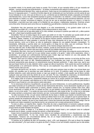 49
ha sentido miedo, lo ha atraído justo hasta su puerta. Por lo tanto, el que necesita dañar y el que necesita ser
dañado —porque necesita ese entendimiento— se atraen mutuamente para adquirir la experiencia.
En el entendimiento llamado Dios, nada es perverso. Cada cosa es una experiencia que proporciona sabiduría.
Esa es mi respuesta para ti. Y cuando el hombre deje de ser condenado por sus hermanos y se dé cuenta de que
no es malvado en su ser, sino que es Dios en su ser, y entienda que es totalmente amado y apoyado por la fuerza
vital llamada Dios, nunca más necesitará expresar la guerra, el asesinato o la violación, u otros actos semejantes
para entender su mérito y su valor. Y cuando el hombre se libere a sí mismo de esta conciencia restrictiva, con sus
leyes, planes y normas, encontrará la alegría y la paz de ser que le permitirá amarse a sí mismo y a toda la
humanidad, y permitirá que todo exista en la libertad de sus propios y deliberados designios. Entonces amará
como Dios ama. Entonces será como Dios es: la plataforma que alimenta y mantiene toda la vida. Que así sea.
* * *
Estudiante: Hay dos personas que han llegado a mi vida recientemente, y me gustaría saber cuál es el
propósito de que estén ahí, y si hemos estado juntos anteriormente en otras vidas.
Ramtha: La razón por la que ellos están en tu vida, entidad, es porque tú quieres que estén ahí, y ellos quieren
estar ahí. ¿Qué mayor propósito puede haber?
Estudiante: Pero yo no estoy seguro de si quiero que estén en mi vida. Yo pensaba que quizás están ahí por
causa de algún vínculo kármico, y que hay algo que debemos aprender sobre nosotros mismos.
Ramtha: Sabes, maestro, si una relación es de alguna manera carente, romanticismo de quizás haber estado
juntos anteriormente en vidas pasadas a menudo la hace más interesante de lo que en realidad es. Pero un
vínculo kármico, como se lo llama, es sólo la explicación religiosa de una palabra llamada «necesidad». Tú
necesitarás, disfrutarás y querrás estar con mucha gente a lo largo de tus vidas, que son continuas. Pero se
convertiría en algo mundano, muy pesado y aburrido, si los mismos amigos estuvieran ahí,
vida tras vida tras vida. Si ellos están ahí ahora, maestro, quizás la única lección que se puede asociar con ello es
que os habéis vuelto a encontrar sólo para daros cuenta de que debéis separaros otra vez.
Estudiante: Muy bien, creo que he entendido lo que estás diciendo, pero tengo otra pregunta acerca del karma.
Me han enseñado que la razón por la que ciertas cosas suceden a la gente —tales como asesinatos, robos o
accidentes— es porque son culminaciones kármicas para nivelar algo que hicieron en una vida pasada. Me
gustaría saber qué tienes tú que decir sobre las leyes del karma.
Ramtha: Para que tú lo sepas y todos lo entendáis: lo que vosotros llamáis «karma» no es la ley de Dios; es la
ley de aquellos que creen en ello. Desafortunadamente, hay multitudes que creen en esta doctrina, y están
luchando arduamente para alcanzar un entendimiento ilusorio llamado perfección. Y ellos creen que, sea lo que
sea que hayan hecho en la vida, deberán volver y pagar por ello en la próxima. Todo cuanto les ocurre lo atribuyen
continuamente a la culminación kármica. Pero esa es una explicación muy pobre de la vida, maestro, ella se
merece mucho más que eso.
Las leyes del karma son, de hecho, una realidad, pero sólo para quienes creen en ellas. Las únicas leyes que
existen son aquellas que tú permites que sean efectivas en tu reino. El auténtico dador de las leyes es cada
entidad soberana, pues cada persona posee un ego que acepta la verdad; y todo aquello que él llame verdad,
cualquier cosa que cree como ley dentro de su ser, así será. Por eso, mediante las creencias y el entendimiento
alterado, muchas personas han determinado para sí mismas las leyes del equilibrio y la perfección.
Si tú eliges creer en el karma, ciertamente estarás en manos de tu propia creación por haberle dado poder a
esa creencia. Y por supuesto, será efectiva en tu vida. Entonces, ciertamente volverás una y otra vez para anular o
glorificar lo que hiciste en una vida anterior sobre este plano.
Yo no reconozco el karma o la perfección, ya que las veo como limitaciones, no como gratificaciones. Aquellos
que están luchando por la perfección a través de las restricciones del karma, nunca alcanzarán aquello por lo que
luchan. Pues mientras están culminando un karma, estarán creando otro, no importa cuántas vidas vivan, ellos
nunca alcanzarán un estado de Ser, un estado de Dios, ya que estarán continuamente inmersos en el estado de
deber y no en el de recibir. Y no existe tal cosa como la perfección; sólo existe el Ser. En el Ser de la vida todas
las cosas cambian y evolucionan cada momento, por eso, nunca podrá establecerse un estado de perfección.
Yo sólo reconozco el Ser, el cual carece totalmente de las leyes e ideales que impiden la transformación del
Yo, Dios. En el entendimiento del Ser, no hay nada que debas hacer en la vida, excepto lo que tú quieras hacer. Si
quieres aceptar las enseñanzas del karma, entonces, esa es tu elección y tu creación para tu propia experiencia.
Pero date cuenta, maestro, de que tú has creado para ti mismo las ilusiones del poder limitado y el castigo. Ese es
tu destino por haber aceptado lo que llamas karma, ser prisionero de tu propio pensamiento limitado.
Tú eres un alma y un espíritu libre, maestro. Eres libre de crear y experimentar al momento cualquier verdad,
cualquier realidad, cualquier ilusión que elijas; y en cualquier momento que lo desees puedes recrear ese sueño,
porque tienes el poder ilimitado de hacerlo.
El karma no existe, el deseo sí. Y el deseo es muy voluble, puede hacer y ser cualquier cosa en cualquier
momento que lo desee, y puede cambiar de opinión a mitad del proceso.
Cosas como el asesinato, los accidentes y los robos no son castigos, maestro; no son «liquidaciones» por algo
que hiciste anteriormente. Tú los has creado como resultado de pensamientos y experiencias que has
contemplado. Tampoco son circunstancias eternas. Así, en un mayor entendimiento, no son cosas terribles;
retrospectivamente, son grandes maestros.
Tú podrías ver la matanza de diez mil inocentes y decir: «¡Oh, qué desgracia! ¿Por qué no lloran los ángeles
por esta atrocidad? ¿Por qué cantan a la gloria de Dios?» Porque no se han limitado creyendo que la vida acaba.
 