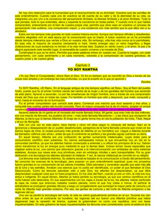 5
No hay otra redención para la humanidad que el reconocimiento de su divinidad. Vosotros sois las semillas de
este entendimiento. Cuando cada uno de vosotros se dé cuenta de su valor y de la eternidad de su vida, os
integraréis uno por uno a la conciencia del pensamiento ilimitado, la libertad ilimitada y el amor ilimitado. Todo lo
que penséis, todo lo que entendáis, eleva y expande la conciencia en todas partes. Y cuando vivís lo que habéis
comprendido, enteramente por el bien de vuestra propia vida, permitís que otros vean en vosotros un proceso de
pensamiento más sublime, una comprensión mayor, y una existencia con más sentido que la que ellos ven a su
alrededor.
Estos son los tiempos más grandes en toda vuestra historia escrita. Aunque son tiempos difíciles y desafiantes,
vosotros elegisteis vivir en esta época por la consumación que os traerá. A todos vosotros se os ha prometido
desde tiempos milenarios que veríais a Dios en vuestra vida. Sin embargo, vida tras vida nunca os lo permitisteis.
En esta vida, la mayoría de vosotros ciertamente lo hará. Veréis emerger aquí un reino magnífico, y llegar
civilizaciones de cuya existencia no teníais ni la más remota idea. Soplará un viento nuevo, y el amor, la paz y la
alegría agraciarán este bendito lugar, la esmeralda de vuestro universo y la morada de Dios.
Contemplad lo que os he dicho. Permitid que estas palabras entren en vuestro ser. Cuando lo hagáis, con cada
pensamiento, con cada sentimiento y en cada momento, volveréis a la comprensión de vuestra grandeza, de
vuestro poder y de vuestra gloria.
Capítulo 2
YO SOY RAMTHA
«Yo soy Ram el Conquistador, ahora Ram el Dios. Yo ful un bárbaro que se convirtió en Dios a través de las
cosas más simples y sin embargo las más profundas. Lo que te enseño es lo que yo aprendí.»
Ramtha
Yo SOY Ramtha, «El Ram». En el lenguaje antiguo de mis tiempos significa «el Dios». Soy el Ram del pueblo
hindú, puesto que fui el primer hombre nacido del vientre de la mujer y de los genitales del hombre que ascendió
de este plano. Aprendí a ascender, no por las enseñanzas de ningún hombre, sino a través de una comprensión
innata del Dios que vive en todas las cosas. Fui también un hombre que odió y despreció, que mató, conquistó y
reinó, hasta el momento de mi iluminación.
Fui el primer conquistador que conoció este plano. Comencé una marcha que duró sesenta y tres años, y
conquisté tres cuartas partes del mundo conocido. Pero mi mayor conquista fue la de mí mismo, aceptar mi propia
existencia. Cuando aprendí a amarme y abrazar la totalidad de la vida, ascendí con el viento a la eternidad.
Ascendí delante de mi gente en el noroeste del monte llamado Indus. Mi gente, que eran más de dos millones,
era una mezcla de lémures, los pueblos de lonia —más tarde llamada Macedonia—, y las tribus que escaparon de
Atlantia, la tierra que tú llamas Atlántida. El linaje de mi gente forma hoy en día la población de India, Tíbet, Nepal
y el sur de Mongolia.
Solo viví una vez en este plano, hace treinta y cinco mil años según tu cómputo del tiempo. Nací en la
ignorancia y desesperación de un pueblo desafortunado, peregrinos de la tierra llamada Lemuria que vivían en los
barrios bajos de Onai, la ciudad portuaria más grande de Atlantia en su hemisferio sur. Llegué a Atlantia durante
los llamados «últimos cien años», antes de que el continente se partiera y las grandes aguas cubrieran su tierra.
En aquel tiempo, Atlantia era una civilización de gentes sumamente intelectuales, cuyas dotes para el
conocimiento científico eran soberbias. Su ciencia sobrepasaba incluso la que encuentras hoy en día en tu
comunidad científica, ya que los atlantes habían comenzado a entender y a utilizar los principios de la luz. Sabían
cómo transformar la luz en energía pura mediante lo que tú llamas láser. Incluso tenían naves espaciales que
viajaban sobre la luz, una ciencia que obtuvieron gracias a la intercomunicación con entidades de otros sistemas
estelares. Aunque sus naves eran muy primitivas, eran sin embargo móviles y aero transportables. Por su gran
dedicación a la tecnología los atlantes adoraban el intelecto. Y así, la ciencia intelectual se convirtió en su religión.
Los lémures eran bastante distintos. Su sistema social se basaba en la comunicación a través del pensamiento.
No conocían los avances de la tecnología, pero poseían un gran entendimiento espiritual, pues mis ancestros
fueron grandes en su comprensión de los valores invisibles. Ellos adoraban y veneraban aquello que está más allá
de la luna y las estrellas. Amaban una esencia que no podía ser identificada, un poder al que llamaban el Dios
Desconocido. Como los lémures adoraban sólo a este Dios, los atlantes los despreciaban, ya que ellos
despreciaban cualquier cosa que no fuera progresiva. En los días del Ram, cuando yo era un niño, la vida era muy
ardua e indigente. En aquel tiempo, Atlantia ya había perdido su tecnología, ya que sus centros científicos en el
norte habían sido destruidos. En sus experimentos con los viajes a través de la luz, los atlantes habían perforado
la capa de nubes que entonces rodeaba vuestro planeta, como la que hoy rodea a Venus. Al perforar la
estratosfera se produjeron grandes diluvios y luego un congelamiento que sumergió la mayor parte de Lemuria y el
norte de Atlantia bajo grandes océanos. Por eso, las gentes de Lemuria y del norte de Atlantia emigraron a las
regiones del sur.
Una vez se perdió la tecnología del norte, la vida se volvió gradualmente primitiva en el sur. Durante los cien
años antes de que el continente se hundiera, las regiones del sur fueron una Atlantia primitiva que había
degenerad bajo la opresión de tiranos, quienes la gobernaban no como una república, sino con leyes
inquebrantables. En este gobierno de leyes inquebrantables los lémures eran considerados como el estiércol de la
 