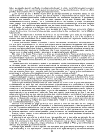 50
Saben que aquellos que son sacrificados inmediatamente alcanzan el «cielo», como lo llamáis vosotros, para un
mayor aprendizaje y más experiencias, lo que yo llamo aventuras. Y aunque tú entierres diez mil cuerpos y llores
por ellos, Dios nunca llora. Por eso siempre amanece cada mañana.
¿Quién supones que crea tu destino? Muchos creen que es algún soberano que manipula a todos y por cuya
causa ocurren todas las cosas, ya que eso quita de sus espaldas la responsabilidad de sus propias vidas. Pero
eres tú quien controla tu propio destino. Tú eres el creador de cada momento de vida gracias a lo que piensas y
sientes en este momento. La única cosa que debes aprender es que este momento, este ahora, es
verdaderamente continuo y perpetuo. Y en la continuidad del Ahora, cada momento es nuevo, completamente
nuevo, maestro. No es el cautivo del ayer; es el Ahora que tú creaste para que tu sueño del mañana se convirtiera
en realidad. Por eso, eres libre de hacer cualquier cosa que desees en este momento. Ese es el amor del Padre
por ti: la libertad y el poder que te ha dado para crear cada momento de nuevo.
Nadie está gobernado por el pasado. Nunca tienes que pagar por lo que hiciste hace un momento o hace un
milenio. En el momento mismo que lo hiciste, ganaste conocimiento y te diste cuenta del bien y de la utilidad de
haberlo hecho.
El pasado es simplemente un momento del ahora que fue experimentado y ya no existe. El único peso que
tiene sobre el presente es que tú ya aprendiste todo lo que podías aprender de él. Así, te ha provisto de la
sabiduría para crear este momento con el máximo de tu capacidad, de acuerdo con tus propios e íntimos procesos
de pensamiento y tus planes determinados.
El pasado está acabado, maestro; ya no existe. El pasado vive dentro de ti en este ahora sólo como sabiduría.
Eso es lo que él ha ganado para ti. Por eso, en este momento, eres lo más grande que hayas sido nunca en todas
tus vidas. Porque en este ahora has progresado más hacia el conocimiento que en el ahora de ayer. En este
momento eres la acumulación total de todo tu conocimiento, el conocimiento adquirido a través de la experiencia y
la experiencia obtenida a través de la virtud llamada vida. Y cada momento que te expresas estás creando otra
vez una nueva aventura hacia la emoción y las perlas de la experiencia llamadas sabiduría.
Sólo existe el Ser de este Ahora, maestro. Lo único que importa es el ahora. Tú eres producto del ahora. Tu
vida es vivida en el ahora. Tu futuro se crea en el ahora. Vivir verdaderamente como el Ser en este ahora es vivir
sin leyes ni reglas ni regulaciones que impiden la expresión y la expansión del Yo. Cuando tú vives como el Ser, la
única cosa que realmente importa es el ahora. No el pasado ni el futuro, sino el ahora, porque es ahí precisamente
donde vive Dios.
Cuando te des cuenta de que el ahora es todo lo que siempre ha existido, inevitablemente elegirás vivir tu vida
de tal manera que en cada momento vivirás la aventura que los sentimientos de tu alma te urjan a realizar, y
experimentarás todo aquello que nunca hayas experimentado para extenderte hacia una sabiduría incluso mayor.
No has vuelto a este plano para enmendar ciertas cosas, las que ni siquiera puedes recordar, o para hacer
otras que se supone debes hacer y que nadie podría decirte nunca cuáles son. Y encima te dicen que te esfuerces
por conseguir la perfección. ¿Cómo puedes conseguir algo si estás en continua confusión?
Has vuelto aquí totalmente por tu elección y a través del cuerpo que elegiste. A partir del óvulo de tu madre y
del esperma de tu padre creaste tu cuerpo con el propósito de expresarte en este plano de ilusión creativa. No has
vuelto para saldar algo que hiciste anteriormente, sino más bien porque querías evolucionar a través de la masa y
completarte en las emociones que se ganan al experimentar este plano.
Estás aquí para aprender que donde quiera que estés, estás ahí por la única razón de que quieres estar ahí; es
tu voluntad estar ahí. Estás aquí para conciliar la sabiduría y aplicarla dentro de la plataforma de la vida. Estás
aquí en esta vida —y en cuantas más otras vidas desees estar aquí— para representar esta ilusión y experimentar
todo lo que tu alma necesite para poder realizarse en la sabiduría. Y cuando hayas obtenido el rico vapor de la
emoción de tus experiencias sobre este plano, ya nunca más necesitarás o desearás volver aquí. Y sólo tú
determinas cuándo has acabado aquí, nadie más. Estás aquí, maestro, para convertirte en Dios. Y para eso,
debes quitar de tu ser toda ley, toda creencia dogmática, toda práctica ritualista, y ser ilimitado en tus procesos de
pensamiento. Si deseas libertad de expresión ilimitada, un cuerpo que nunca muera, y la paz y la alegría de ser,
sabe que la vida que estás viviendo es completamente ilimitada. Cuando sepas eso, en eso te convertirás; porque
cualquier cosa que desees y cualquier cosa que conozcas como verdad en tu ser, así será. Esta es la única ley
que necesitas aceptar dentro de tu reino.
Sabe que nunca tendrás que pagar por lo que hayas pensado o hecho en esta vida o en otra, siempre y
cuando te perdones por ello. El perdón de uno mismo es el acto divino que remueve de tu alma la culpabilidad y el
juicio del Yo que limitan la expresión del Dios que eres. Sabe que cuando te haya perdonado a ti mismo, esta vida
y las que van a venir serán simplemente para experimentar ser una parte del Ahora que es el futuro de todo lo que
es. Sabe que eres eterno, que nunca has fracasado, y que el único error q has cometido es creer que has errado.
Ámate a ti mismo, maestro. Y escucha lo que te dice el Yo, lo que necesita sentir, y entonces entrégate a ello
de corazón hasta que te aburras.
El aburrimiento es una señal de tu alma de que has aprendido todo lo que había que aprender de una
experiencia y de que es hora de pasar a otra aventura. Cuando escuchas solamente a los sentimientos que hay
dentro de ti, entonces eres libre de convertirte al momento en cualquier cosa que desees convertirte. Y sabe que
nunca debes someterte a ninguna ley, ninguna enseñanza o ninguna entidad. El Ahora y los sentimientos que
obtengas de él, es todo lo que realmente importa.
No tengas leyes, maestro. Lo cual no equivale a ser imprudente. Sólo quiere decir que el verdugo va a quitar la
soga de tu cuello y te va a dejar respirar. Cuando te apartas de las leyes del dogma y las creencias limitadas,
 