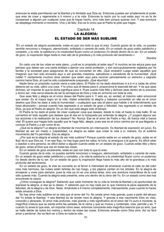 51
entonces te estás permitiendo ser la libertad y lo ilimitado que Dios es. Entonces puedes ser simplemente el poder
que eres de crear y regenerarte a ti mismo y a la vida. Entonces la razón por la cual estás aquí no es la de
compensar a alguien por cualquier cosa que le hayas hecho, sino más bien porque quieres vivir. Y esa aventura
se despliega momento a momento. Vive y sé feliz. Eso es lo único que el Padre te pide que hagas.
Capítulo 14
LA ALEGRÍA:
EL ESTADO DE SER MÁS SUBLIME
"En un estado de alegría exuberante, estás en paz con todo lo que tú eres. Cuando gozas de la vida, no puedes
sentirte rencoroso o inseguro, atemorizado, enfadado o carente de nada. En un estado de gozo estás satisfecho y
completo, y la vida, la sabiduría y la creatividad fluyen como un poderoso río desde dentro de tu ser. En un estado
de gozo, tu inspiración llega hasta lo más alto de la grandeza y lo más profundo del sentimiento.»
Ramtha
En cada una de tus vidas en este plano, ¿cuál es tu propósito al estar aquí? A muchos se los educa para que
piensen que deben ser una cierta entidad o ejercer una cierta profesión, y son escrupulosamente vigilados por ña
familia y la sociedad para asegurarse de que se conviertan en ello. ¡Qué siniestro! Luego están aquellos que
imaginan que han sido enviados aquí a ser grandes maestros, salvadores o sanadores de la humanidad. ¡Qué
noble! Y ciertamente muchos otros sienten que están aquí para recorrer penosámente un estrecho y sagrado
camino hacia Dios, el cual ha sido cuidadamente preparado. ¡Qué aburrido!
Nadie tiene un propósito cuando viene a este plano. El Padre no ha dado directrices ni a ti ni a nadie de cómo
debería ser su vida, salvo una cosa. Y lo único que él desea para ti, proporciona lo esencial del ser. Y es que seas
dichoso, sin importar lo que la dicha signifique para ti. Pues cuanto más feliz y dichoso seas dentro de tu precioso
y divino ser, más cerca estarás de ser la semejanza de Dios y más en armonía con toda la vida.
Que seas feliz y alegre es el único deseo del Padre para ti. Y esto es, en verdad, el máximo valor emocional
que existe. Es el mayor logro en la vida. Haber entendido la alegría y haberse convertido en ella es el único
destino que Dios ha dado a toda la humanidad —cualquiera que sea el plano que habite o el entendimiento que
haya alcanzado— porque cuando has regresado a un estado de gozo y felicidad, has regresado a un estado de
Dios, ya que el Padre es alegría. Es un Ser que está alegre todo el tiempo.
El Padre te ha dado el poder de crear cualquier cosa que desees, desde lo más vil hasta lo más bello. Él se
convertirá en todo aquello que desees que él sea en tu búsqueda por entender la alegría. ¿Y juzgará alguna vez
tus acciones o la realización de tus deseos? No. Nunca. Ese es el amor de Padre a hijo, de fuerza vital a fuerza
vital. Él quiere que hagas todo aquello que te haga feliz, alegre, pues ese es el único camino por el que llegarás a
conocer al Padre y a ser como él es.
¿Qué es la alegría? La alegría es libertad de movimiento sin interrupción. Es libertad de expresión sin juicio. Es
libertad de ser sin miedo o culpabilidad. La alegría es saber que creas la vida a tu manera. Es el sublime
movimiento del Yo permitido. Eso es alegría.
¿Por qué es la alegría el estado de ser más sublime? Porque cuando estás en un estado de gozo, estás en el
flujo de lo que Dios es. Y en ese flujo, no hay lugar para los celos, la furia, la amargura o la guerra. Es difícil odiar
o asediar a otra persona, es difícil dañar a alguien cuando estás en un estado de gozo. Cuando estás feliz y lleno
de gozo, amas al Dios que ves en todas las cosas.
En un estado de gozo exuberante, estás en paz con todo lo que tú eres.
Cuando gozas de la vida, no puedes sentirte rencoroso o inseguro, atemorizado, enfadado o carente de nada.
En un estado de gozo estás satisfecho y completo, y la vida la sabiduría y la creatividad fluyen como un poderoso
río desde dentro de tu ser. En un estado de gozo tu inspiración llega hasta lo más alto de la grandeza y lo más
profundo del sentimiento.
En un estado de gozo, la vida se convierte en el fervor e intensidad de amanecer cuando el cielo es del color
rosa más hermoso, las nubes están teñidas de rojo fuego, y los pájaros cantan en los árboles. En la alegría de
envejecer y vives para siempre, pues la vida ya no es una ardua tarea, sino una aventura maravillosa de la cual
sólo quieres más. Cuando la alegría está presente, eres uno dentro de tu reino del Yo. En un estado como ése has
encontrado la utopía.
¿Cómo consigues la alegría? Sabiendo que cada momento de tu vida te brinda la libertad y la oportunidad de
expresar la alegría, si ése es tu deseo. Y sabiendo que no hay nada por lo que merezca la pena separarte de la
felicidad, de la alegría y de Dios. Nada. Amándote a ti mismo completamente, intensamente, pues cuando lo haces
estás amando a Dios.
No hay amor más sublime en la vida que el amor del Yo. No existe amor más grande, pues a partir del abrazo
del Yo existe la libertad. Y esa libertad es de donde nace la alegría. Y gracias a ese nacimiento Dios es visto,
conocido y abrazado. El amor más profundo, más grande y más significativo es el amor del Yo puro e inocente, la
magnífica criatura que se sienta entre las paredes de la carne y que se mueve y contempla, crea, permite y es. Y
cuando tú ames lo que eres, sin importar cómo seas, entonces conocerás esta magnífica esencia que yo amo, que
se halla detrás de todos los rostros y dentro de todas las cosas. Entonces amarás como Dios ama. Así es fácil
amar y perdonar. Así es fácil ver a Dios en toda la vida.
 