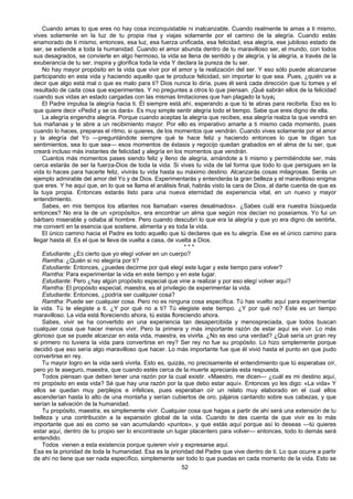 52
Cuando amas lo que eres no hay cosa inconquistable ni inalcanzable. Cuando realmente te amas a ti mismo,
vives solamente en la luz de tu propia risa y viajas solamente por el camino de la alegría. Cuando estás
enamorado de ti mismo, entonces, esa luz, esa fuerza unificada, esa felicidad, esa alegría, ese jubiloso estado de
ser, se extiende a toda la humanidad. Cuando el amor abunda dentro de tu maravilloso ser, el mundo, con todos
sus desagrados, se convierte en algo hermoso, la vida se llena de sentido y de alegría, y la alegría, a través de la
exuberancia de tu ser, inspira y glorifica toda la vida Y declara la pureza de tu ser.
No hay mayor propósito en la vida que vivir por el amor y la realización del ser. Y eso sólo puede alcanzarse
participando en esta vida y haciendo aquello que te produce felicidad, sin importar lo que sea. Pues, ¿quién va a
decir que algo está mal o que es malo para ti? Dios nunca lo diría, pues él será cada dirección que tú tomes y el
resultado de cada cosa que experimentes. Y no preguntes a otros lo que piensan. ¡Qué sabrán ellos de la felicidad
cuando sus vidas an estado cargadas con las mismas limitaciones que han plagado la tuya¡
El Padre impulsa la alegría hacia ti. Él siempre está ahí, esperando a que tú te abras para recibirla. Eso es lo
que quiere decir «Pedid y se os dará». Es muy simple sentir alegría todo el tiempo. Sabe que eres digno de ella.
La alegría engendra alegría. Porque cuando aceptas la alegría que recibes, esa alegría realza la que vendrá en
tus mañanas y te abre a un recibimiento mayor. Por ello es imperativo amarte a ti mismo cada momento, pues
cuando lo haces, preparas el ritmo, si quieres, de los momentos que vendrán. Cuando vives solamente por el amor
y la alegría del Yo —preguntándote siempre qué te hace feliz y haciendo entonces lo que te digan tus
sentimientos, sea lo que sea— esos momentos de éxtasis y regocijo quedan grabados en el alma de tu ser, que
creará incluso más instantes de felicidad y alegría en los momentos que vendrán.
Cuantos más momentos pases siendo feliz y lleno de alegría, amándote a ti mismo y permitiéndote ser, más
cerca estarás de ser la fuerza-Dios de toda la vida. Si vives tu vida de tal forma que todo lo que persigues en la
vida lo haces para hacerte feliz, vivirás tu vida hasta su máximo destino. Alcanzarás cosas milagrosas. Serás un
ejemplo admirable del amor del Yo y de Dios. Experimentarás y entenderás la gran belleza y el maravilloso enigma
que eres. Y he aquí que, en lo que se llama el análisis final, habrás visto la cara de Dios, al darte cuenta de que es
la tuya propia. Entonces estarás listo para una nueva eternidad de experiencia vital, en un nuevo y mayor
entendimiento.
Sabes, en mis tiempos los atlantes nos llamaban «seres desalmados». ¿Sabes cuál era nuestra búsqueda
entonces? No era la de un «propósito», era encontrar un alma que según nos decían no poseíamos. Yo fui un
bárbaro miserable y odiaba al hombre. Pero cuando descubrí lo que era la alegría y que yo era digno de sentirla,
me convertí en la esencia que sostiene, alimenta y es toda la vida.
El único camino hacia el Padre es todo aquello que tú declares que es tu alegría. Ese es el único camino para
llegar hasta él. Es el que te lleva de vuelta a casa, de vuelta a Dios.
* * *
Estudiante: ¿ES cierto que yo elegí volver en un cuerpo?
Ramtha: ¿Quién si no elegiría por ti?
Estudiante: Entonces, ¿puedes decirme por qué elegí este lugar y este tiempo para volver?
Ramtha: Para experimentar la vida en este tiempo y en este lugar.
Estudiante: Pero ¿hay algún propósito especial que vine a realizar y por eso elegí volver aquí?
Ramtha: El propósito especial, maestra, es el privilegio de experimentar la vida.
Estudiante: Entonces, ¿podría ser cualquier cosa?
Ramtha: Puede ser cualquier cosa. Pero no es ninguna cosa específica. Tú has vuelto aquí para experimentar
la vida. Tú te elegiste a ti. ¿Y por qué no a ti? Tú elegiste este tiempo. ¿Y por qué no? Este es un tiempo
maravilloso. La vida está floreciendo ahora, tú estás floreciendo ahora.
Sabes, vivir se ha convertido en una experiencia tan desapercibida y menospreciada, que todos buscan
cualquier cosa que hacer menos vivir. Pero la primera y más importante razón de estar aquí es vivir. Lo más
glorioso que se puede alcanzar en esta vida, maestra, es vivirla. ¿No es eso una verdad? ¿Qué sería un gran rey
si primero no tuviera la vida para convertirse en rey? Ser rey no fue su propósito. Lo hizo simplemente porque
decidió que eso sería algo maravilloso que hacer. Lo más importante fue que él vivió hasta el punto en que pudo
convertirse en rey.
Tu mayor logro en la vida será vivirla. Esto es, quizás, no precisamente el entendimiento que tú esperabas oír,
pero yo te aseguro, maestra, que cuando estés cerca de la muerte apreciarás esta respuesta.
Todos piensan que deben tener una razón por la cual existir. «Maestro, me dicen— ¿cuál es mi destino aquí,
mi propósito en esta vida? Sé que hay una razón por la que debo estar aquí». Entonces yo les digo: «La vida» Y
ellos se quedan muy perplejos e infelices, pues esperaban oír un relato muy elaborado en el cual ellos
ascenderían hasta lo alto de una montaña y serían cubiertos de oro, pájaros cantando sobre sus cabezas, y que
serían la salvación de la humanidad.
Tu propósito, maestra, es simplemente vivir. Cualquier cosa que hagas a partir de ahí será una extensión de tu
belleza y una contribución a la expansión global de la vida. Cuando te des cuenta de que vivir es lo más
importante que asi es como se van acumulando «puntos», y que estás aquí porque así lo deseas —tú quieres
estar aquí, dentro de tu propio ser lo encontraste un lugar placentero para volver— entonces, todo lo demás será
entendido.
Todos vienen a esta existencia porque quieren vivir y expresarse aquí.
Esa es la prioridad de toda la humanidad. Esa es la prioridad del Padre que vive dentro de ti. Lo que ocurre a partir
de ahí no tiene que ser nada específico, simplemente ser todo lo que puedas en cada momento de la vida. Esto se
 