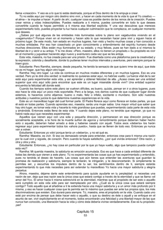 53
llama «creación». Y eso es a lo que tú estás destinada, porque el Dios dentro de ti te empuja a crear.
Tú no estás aquí por ningún otro destino sino vivir, y hacer en cada momento de la vida lo que el Yo creativo —
el alma— te impulse a hacer. A partir de ahí, cualquier cosa es posible dentro de los reinos de la creación. Puedes
crear reinos y vidas indescriptibles. Puedes realizarte a ti misma, puedes convertirte en todo lo que desees
convertirte cuando te hayas permitido a ti misma esa libertad explícita. Y una vez descubras que mereces
experimentarlo todo, puedes proyectar tu luz hacia cualquier culminación que te complazca, en cualquier momento
que desees.
¿Sabes por qué algunas de las entidades más iluminadas sobre tu plano son vagabundos viviendo en el
«vagamundo»? Porque viven en el momento y hacen sólo lo que necesitan hacer para vivir y siguen hacia el
próximo lugar. De este modo, han estado en muchos lugares, han visto y hecho muchas cosas y han conocido a
muchas entidades. Por eso han cosechado un gran conocimiento y entendimiento del espíritu humano desde
muchas direcciones. Ellos están muy iluminados en su estado, y muy felices, pues se han dado a sí mismos la
libertad de ir y venir a su antojo. Y tú me dices: «Pero, maestro, ellos no tienen un propósito.» Su propósito es vivir
en el momento y juguetear haciendo algo nuevo y aventurero cada vez que se les antoja.
Esta vida, maestra, no fue creada para ser una prisión. Fue diseñada como una plataforma para la creatividad y
la expresión, colorida y desafiante, donde tú pudieras tener muchos intervalos y aventuras, pero siempre porque te
traen gozo.
Estudiante: Pero Ramtha, siempre, desde pequeña, he tenido la sensacio de que quiero irme de aquí, que éste
no es mi hogar, que hay algún otro lugar.
Ramtha: Hay otro lugar. La vida es continua en muchos niveles diferentes y en muchos lugares. Eso es una
verdad. Pero yo te diré otra verdad: si realmente no quisieras estar aquí, no habrías vuelto. La fuerza vital de tu ser
está aquí para experimentar esta vida, y así aprender y obtener felicidad de ella. ¿Acaso crees ser una entidad
superior que vino aquí sólo para encontrar que este es un lugar miserable donde vivir? Una entidad superior
encuentra la felicidad allí donde esté.
Cuando los tiempos sobre este plano se vuelven difíciles, es bueno, quizás, pensar en ir a otros lugares, pues
eso hace la vida aquí un poco más soportable. Pero a la larga, nos damos cuenta de que cualquier lugar donde
estemos, lo hacemos como elijamos: bueno o malo, feliz o infeliz, excitante o mundano. Son sólo nuestras
actitudes y nuestros juicios lo que determina nuestras experiencias en la vida.
Este es un maravilloso lugar del cual formar parte. El Padre florece aquí como florece en todas partes, ya que
él está en todas partes. Cuando aprendas eso, maestra, serás una mujer sabia. Una mayor virtud que saber que
hay otro lugar, es tomar esta vida y hacerla lo más grandiosa que puedas, experimentando cada parte de esta vida
y amándola. Entonces estás llena de esta vida. Y cuando dejes este plano, no tendrás que regresar, ya que no
habrá nada aquí que necesites experimentar.
Aquellos que vienen aquí con una sola y pequeña dirección, y permanecen en esa dirección porque es
socialmente aceptable, a la hora de la muerte sufren de agonía y remordimiento porque deberían haber hecho
esto o aquello, deberían haber amado a éste y haberse casado con aquél. Todos esos «debería» los harán
regresar aquí para experimentar todos los «ahora puedo», hasta que se llenen de todo eso. Entonces ya nunca
van a volver.
Estudiante: Entonces yo volví porque tenía un «debería», y no sé qué es.
Ramtha: Maestra, es vivir. Si eso es demasiado simple para entender, entonces crea para ti misma una razón
por la cual vivir y sigúela, de corazón. Pero cuando la hayas satisfecho, ¿por qué vivirás entonces? Otra razón, y
otra y otra y otra.
Estudiante: Entonces, ¿no hay cosa en particular por la que yo haya vuelto, algo que tampoco pueda cumplir
esta vez?
Ramtha: Mi querida maestra, la sabiduría es emoción acumulada. Eso es que hace a cada entidad diferente de
todas las demás que vienen a este plano. Tú no experimentarás las cosas que ya has experimentado y entendido,
pues no tendrás el deseo de hacerlo. Las cosas que aún tienes que entender las aventuras que guardan la
promesa de realización y sabiduría, siempre te tentarán, te intrigarán, y te desconcertarán. Si simplemente te
permites ser, y escuchas los impulsos dentro de tu ser, los sentimientos dentro de ti, siempre estarás
experimentando lo que más necesites para así extender tu maravilloso Yo hacia una mayor sabiduría y alegría
perpetua.
Ahora, maestra, déjame darte este entendimiento para quizás ayudarte en tu perplejidad: si necesitas una
razón de ser, deja que esa razón sea la única cosa que estará contigo a través de la eternidad y que se llama «el
amor del Yo». El amor hacia ti misma sobrevivirá en la eternidad, mientras que el propósito de ser esto o aquello
será cumplido en esta vida sólo para ser reemplazado por otro. ¿Cuál es la única cosa que estará siempre
contigo? Todo aquello que al añadirse a ti te extienda hacia una mayor sabiduría y a un amor más profundo por ti
misma, y eso es hacer cualquier cosa que te permita ser lo máximo que puedas ser ante tus propios ojos, los más
discriminadores que existen. Eso durará para siempre. Tú, maestra, eres el propósito en la vida. Cuando cada uno
esté por encima de pensar que debe hacer esto o aquello, o que su destino es éste o aquél y se enfoque en el
asunto de ser, vivir explícitamente en el momento, todos encontrarán una felicidad y una libertad mayor de las que
nunca han conocido, una liberación hacia la vida y cómo ésta debería vivirse verdaderamente. Ese es tu propósito:
¡ser!
Capítulo 15
 