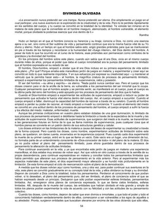 54
DIVINIDAD OLVIDADA
«La encarnación nunca pretendió ser una trampa. Nunca pretendió ser eterna. Era simplemente un juego en el
cual participar, una nueva aventura en la exploración de la creatividad y de la vida. Pero tú te perdiste rápidamente
en los sentidos del cuerpo, y tu cuerpo se convirtió en la totalidad de tu identidad. Te volviste tan inmerso en la
materia de este plano que te convertiste en el hombre inseguro, atemorizado, el hombre vulnerable, el elemento
mortal, porque olvidaste la poderosa esencia que vive dentro de ti.»
Ramtha
Hubo un tiempo en el que el hombre conocía su herencia y su linaje; conocía a Dios, no como una esencia
ajena a su ser, sino como el Ser sublime de vida y pensamiento continuo que era la misma fuerza vital de su Yo
divino y eterno. Hubo un tiempo en que el hombre sabía esto; erigió grandes pirámides para que se mantuvieran
en pie a través de los tiempos y recordaran a la humanidad del «fuego interior», del Dios dentro del hombre. A
pesar de todo lo que ha ocurrido en el curso de la historia, esas pirámides aún permanecen como símbolos de la
grandeza y la divinidad del hombre.
En los principios del hombre sobre este plano, cuando aún sabía que él era Dios, vivía en el mismo cuerpo
durante miles de años, porque el poder que daba el cuerpo inmortalidad era la pureza del pensamiento ilimitado
que el hombre expresaba en su estado de ser.
El hombre, Dios-hombre, empezó a olvidar que él era Dios incluso en su primera experiencia de vida sobre
este plano. ¿Por qué? Porque amaba este maravilloso jardín de juegos en materia; y experimentar y crear aquí se
convirtió en todo lo que realmente importaba. Y en sus esfuerzos por expresar su creatividad aquí —y mantener el
vehículo que le permitía hacer esto— el hombre, la magnífica criatura de procesos de pensamiento ilimitado,
empezó a experimentar los pensamientos limitados de supervivencia, celos y posesión.
El ser del hombre —su alma y espíritu— es eterno. "Nada podrá nunca cambiar eso. Pero el cuerpo que los
dioses crearon para sí de la arcilla de la tierra, es vulnerable a los pensamientos del ser inmortal que lo ocupa.
Cualquier pensamiento que el hombre acepte y se permita sentir, se manifestará en el cuerpo, pues el cuerpo es
la última parte del reino del hombre y está apoyado por los procesos de pensamiento del dios que lo habita.
Cuando el Dios-hombre empezó a experimentar las actitudes de supervivencia, empezó a reducir su poder de
pensamiento que activaba la fuerza vital eterna dentro del cuerpo. Así, el cuerpo empezó a sucumbir. Cuando el
cuerpo empezó a fallar, disminuyó la capacidad del hombre de razonar a través de su cerebro. Cuando el hombre
empezó a perder su poder de razonar, el miedo empezó a invadir su conciencia. Y cuando el elemento del miedo
se convirtió en una actitud dentro de los procesos de pensamiento del hombre, el cuerpo empezó a sufrir la fuerza
y los efectos del miedo: malestar, enfermedad, muerte.
Aunque las primeras civilizaciones en vuestro plano estaban dotadas de una gran iluminación, lo ilimitado de
sus procesos de pensamiento empezó a debilitarse hasta la limitación a través de la expectativa de la muerte y las
actitudes de supervivencia. Esas actitudes de supervivencia, que surgieron del miedo a la muerte, se transmitirían
a las generaciones futuras en forma de lo que se llama instintos de supervivencia; pues cualquier cosa que el
hombre piensa se convierte en un patrón dentro de sus estructuras genética y celular.
Los dioses entraron en las limitaciones de la materia a causa del deseo de experimentar su creatividad a través
de la forma corporal. Pero cuando los dioses, como hombre, experimentaron actitudes de limitación sobre este
plano, se quedaron, sin darse cuenta, encerrados en la experiencia corporal. Pues cuando cada dios experimentó
la muerte de su primer cuerpo, entró en lo que se llama un vacío. Este vacío era un lugar, una dimensión de luz,
no formaba parte de un entendimiento consciente de «Dios-conocedor de todo» ni del plano de la materia. El dios
ya no podía volver al plano del pensamiento ilimitado, pues ahora guardaba dentro de sus procesos de
pensamiento la alteración de actitudes limitadas.
Para continuar avanzando en la vida, y ya que encontraba este jardín de juegos en materia una experiencia
maravillosa, el dios estaba muy ansioso de volver aquí. Así que volvía en otro cuerpo a través de la semilla de su
propia descendencia, para continuar expresándose en materia y conciliar todos los pensamientos limitados que
había permitido que alteraran sus procesos de pensamiento en la vida anterior. Pero al experimentar más los
aspectos materiales de este plano, el dios experimentó mayor alteración y se hundió más profundamente en la
limitación. De esta forma empezó el ciclo de reencarnación sobre el plano de la demostración.
A medida que los dioses volvían aquí como hombres, una y otra vez, para poder continuar sus aventuras en la
vida, este plano se convirtió gradualmente en su concepto total de la vida, y ellos olvidaron su linaje y su divinidad.
Dejaron de concebir a Dios como la totalidad, todos los pensamientos. Perdieron el conocimiento de que podían
volver, si lo deseaban, al plano del pensamiento puro, del ser ilimitado, el plano de conciencia sobre el que se
habían expresado desde un principio. Dedujeron que sólo podían experimentar esferas limitadas, pensamientos
limitados. Así, emergieron otros planos de conciencia expresada, lo que se llama cielos limitados, esferas
limitadas. Allí, después de la muerte del cuerpo, las entidades que habían olvidado el más grande y simple de
todos los planos podían experimentar la vida de acuerdo con su felicidad y con las actitudes de su pensamiento
colectivo.
Cuando los dioses, como hombre, dejaron de saber que eran divinos e inmortales, y que todo el poder y todo el
conocimiento habitaban verdaderamente dentro de ellos, comenzaron a ser vulnerables a los egos de aquellos a
su alrededor. Pronto, surgieron entidades que buscaban elevarse por encima de las otras diciendo que sólo ellas,
 