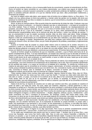 55
a través de sus poderes místicos y de su inmensurable fuente de conocimiento, poseían el entendimiento de Dios.
Como el hombre se había convertido en una criatura atemorizada, una criatura que seguía al rebaño, estos
videntes, profetas y oráculos buscaron acrecentar su poder proclamando profecías de fatalidad y peligro. Y si la
gente no prestaba particular atención a lo que los videntes tenían que decir, ellos proclamaban maldiciones y
amenazas de condena.
Así nació la religión sobre este plano, para separar más al hombre de su belleza interna, su Dios eterno. Y la
religión era muy astuta porque no tenía que gobernar y mandar sobre las gentes con la espada, sólo tenía que
perpetuar la enseñanza de que Dios no estaba a su alcance; que el conocimiento y el poder sobre todas las cosas
no estaban dentro de ellos.
Ahora, el alma es memoria eterna. Ella recuerda todas las experiencias de todas las vidas. Cualquier cosa que
se le diga al hombre lo suficiente —no importa lo alterado que sea un entendimiento— a la larga se convertirá en
una firme realidad. Pues el hombre, el tímido buscador de la verdad, deseando tan desesperadamente ser
aceptado, escuchará cualquier disparate. Así que si tú le dices al hombre tantas veces como sea necesario que
Dios está fuera de él, y que él es miserable y malvado en su alma, estos pensamientos se convierten en
entendimientos inquebrantables dentro de la memoria del alma del hombre, y serán muy difíciles de cambiar. Y
eso es precisamente lo que ha estado ocurriendo durante miles de años sobre este plano. Estas entidades
simples, regresando de una vida a la otra, cayeron continuamente bajo los auspicios de estas enseñanzas. Y
llegaron a estar tan condicionados por el entendimiento de que ellos eran malvados y que Dios estaba fuera de
sus seres, que llegaron a aceptar, absolutamente, que ellos eran cualquier cosa menos divinos; y que la única
manera de conocer a Dios, de volver a Dios, era por medio del gobierno de profetas y sacerdotes y organizaciones
religiosas.
Cuando el hombre dejó de aceptar su propio saber interior como la esencia de la verdad, renunció a su
soberanía y poder y se convirtió en una parte de la masa colectiva, lo que permitió a religiones y gobiernos de
todas las épocas gobernar a la gente como si se tratara de una sola entidad. Pero no lo son. Todos son dioses
únicos con destinos únicos que satisfacer y aventuras que experimentar. El hombre tiene derecho a sus aventuras.
Cuando el hombre aceptó la enseñanza de que es miserable y pecador, y que el Padre está fuera de él, se
apartó completamente de Dios. Y es ese entendimiento y el aceptar esa creencia lo que ha devuelto al hombre al
cuerpo una y otra vez. Pues mientras el hombre abrigue el pensamiento de que él es todo menos divino, de que el
Padre no está dentro de él, está condenado, en cierto sentido, a nacer un millón de veces, hasta que se dé cuenta
su divinidad y viva, otra vez, en un estado de ser.
La encarnación nunca pretendió ser una trampa. Nunca pretendió ser eterna. Era simplemente un juego en el
cual participar, una nueva aventura en la exploración de la creatividad y de la vida. Pero tú te perdiste rápidamente
en los sentidos del cuerpo, y tu cuerpo se convirtió en la totalidad de tu identidad. Te volviste tan inmerso en la
materia de este plano que te convertiste en el hombre inseguro, atemorizado, el hombre vulnerable, el elemento
mortal, porque olvidaste la poderosa esencia que vive dentro de ti. Así, conociste la muerte, pero te olvidaste de la
vida. Conociste la tristeza, pero te olvidaste de la alegría. Conociste al hombre, pero olvidaste a Dios, tu
inteligencia sublime que te permite crear tus ilusiones de cualquier manera que elijas.
Todos vosotros habéis vivido muchas vidas sobre este plano. Algunos, treinta mil vidas. Otros, diez mil. Otros,
solamente dos. Esas son las veces que has vivido y que has muerto. Y aunque tus vidas sobre este plano han
sido sólo un sueño, un juego, una ilusión en la aventura de la vida, ellas te han corrompido inmensamente. Has
vivido tantas vidas en las que se te ha recordado, por la familia, la sociedad, la religión y los poderes
gubernamentales, que eres desgraciado y que Dios no está a tu alcance, que todo ello se ha convertido en la firme
realidad de tus procesos de pensamiento.
Hasta el día de hoy, la mayoría de vosotros aún no sabe que vosotros sois Dios, que poseéis en vosotros el
poder de saber y ser todas las cosas. Así pues, dejas que maestros, religiones y demás gobiernen tu vida e
interpreten la verdad por ti. Permites que el entendimiento de otros complique y confunda la simple verdad que se
ha dicho durante años en vuestro tiempo: que el Padre y el reino de los cielos están realmente dentro de ti. ¿Qué
otra verdad puede escribirse más grande que ésa? Pero muchos de vosotros que no saben esto, aún piensan que
deben entregarse al dogma y a ciertos mecanismos — rituales, plegarias, cánticos, ayunos, meditaciones— para
poder conectarse con Dios y conseguir la iluminación. Sin embargo, cuanto más haces estas cosas, más
convences a tu alma de que no eres aquello en lo que estás tratando de convertirte, que estás muy lejos del amor
de Dios y del entendimiento que buscas, pues tienes que realizar arduas tareas para alcanzarlo.
Ahora, la religión no está equivocada. Aquellos que han establecido y han llevado adelante las enseñanzas
religiosas, son tus amados hermanos que, en la búsqueda de entender su propia divinidad, su propio valor y
poder, han esclavizado a sus hermanos y, por lo tanto, se han esclavizado a sí mismos. Lo que ellos han hecho,
por perjudicial que haya sido, ha sido su verdad para su experiencia y entendimiento. Yo soy amante de toda la
gente, incluso de los sacerdotes y videntes, pues ellos también son Dios.
Practicar rituales y seguir el dogma no es algo equivocado. Pero nunca lo sentirás completamente correcto
porque la voz dentro de ti —que es Dios— te dice que tú ya eres lo que estás luchando por alcanzar.
Yo he vuelto aquí simplemente para decirte que hay un camino mejor. Y también que tú ya eres Dios, y que
nunca has fracasado, que nunca has hecho nada malo. Que no eres una criatura miserable y maltrecha, ni
tampoco un pecador, y que no existe ese maravilloso disparate llamado diablo. Cuando te des cuenta de estas
cosas, entonces podrás enfocarte en el asunto de ser feliz, que es lo que el Padre es. El Padre no es una criatura
santurrona, meditabunda, lúgubre y enfadada. Él es la esencia que es alegría completa e infinita.
 