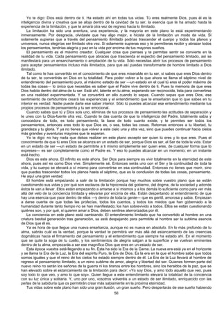 56
Yo te digo: Dios está dentro de ti. Ha estado ahí en todas tus vidas. Tú eres realmente Dios, pues él es la
inteligencia divina y creativa que se aloja dentro de la cavidad de tu ser, la esencia que te ha amado hasta la
experiencia de la limitación, y que te amará otra vez de regreso hacia lo ilimitado.
La limitación ha sido una aventura, una experiencia, y la mayoría en este plano la está experimentando
inmensamente. Por desgracia, olvidaste que hay algo mejor, e hiciste de la limitación un modo de vida. Si
solamente supieras que a través del pensamiento ilimitado podrías trascender el cuerpo y todos los planos y
universos, nunca elegirías ser limitado otra vez. Si solamente supieras eso y te permitieras recibir y abrazar todos
los pensamientos, tendrías alegría y paz en la vida por encima de tus mayores sueños.
El pensamiento es el máximo creador. Cualquier cosa que pienses y te permitas sentir se convierte en la
realidad de tu vida. Cada pensamiento que abraces que trascienda el espectro del pensamiento limitado, así se
manifestará para un ensanchamiento o ampliación de tu vida. Sólo necesitas abrir tus procesos de pensamiento
para aceptar pensamientos incluso más ilimitados, para que así puedas transformarte de hombre limitado a Dios
ilimitado.
Tal como te has convertido en el conocimiento de que eres miserable en tu ser, si sabes que eres Dios dentro
de tu ser, te convertirás en Dios en tu totalidad. Para poder volver a lo que ahora se llama el séptimo nivel de
entendimiento del pensamiento puro, al máximo estado de ser —un estado en el cual tú eres el poder máximo de
todas las cosas— lo único que necesitas es saber que el Padre vive dentro de ti. Pues la memoria de que eres
Dios habita dentro del alma de tu ser. Está ahí, latente en tu alma, esperando ser reconocida, lista para convertirse
en una realidad experimentada. Y se convertirá en ello cuando lo sepas. Cuando sepas que eres Dios, ese
sentimiento de certidumbre creará las experiencias y el entendimiento que te enseñaran que lo que sabes en tu
interior es verdad. Nadie puede darte ese saber interior. Sólo tú puedes alcanzar ese entendimiento mediante tus
propios procesos de pensamiento y tu ser emocional.
Cuando sabes que tú y Dios sois uno, eliminas de tus procesos de pensamiento las actitudes de separación y
te unes con tu Dios-fuente otra vez. Cuando te das cuenta de que la inteligencia del Padre, totalmente sabia y
conocedora de todo, es todo pensamiento, la base de todo cuanto existe, y te permites ser todos los
pensamientos, entonces eres todo lo que Dios es, o sea, todas las cosas. Retornas entonces a tu libertad, tu
grandeza y tu gloria. Y ya no tienes que volver a este cielo una y otra vez, sino que puedes continuar hacia cielos
más grandes y aventuras mayores que te esperan.
Yo te digo: no hay nada que debas realizar en este plano excepto ser quien tú eres y lo que eres. Pues el
conocimiento de que tú eres Dios se alcanza en un estado de ser, porque Dios es ser, el Ser de toda la vida. Estar
en un estado de ser —un estado de permitirte a ti mismo simplemente ser quien eres, de cualquier forma que lo
expreses— es ser completamente como el Padre es. Y eso lo puedes alcanzar en un momento; en un instante
está hecho.
Dios es este ahora. El infinito es este ahora. Ser Dios para siempre es vivir totalmente en la eternidad de este
ahora, pues así es como Dios vive. Simplemente sé. Entonces serás uno con el Ser y la continuidad de toda la
vida, y tu cuerpo se elevará a sí mismo para convertirse en esa continuidad. Entonces no tienes que morir, sino
que puedes trascender todos los planos hasta el séptimo, que es la conclusión de todas las cosas, pensamiento.
He aquí una gran verdad.
El hombre está empezando a salir de la limitación porque hay muchos sobre vuestro plano que se están
cuestionando sus vidas y por qué son esclavos de la hipocresía del gobierno, del dogma, de la sociedad y adonde
éstos te van a llevar. Ellos están empezando a amarse a sí mismos y a los demás lo suficiente como para ver más
allá del velo de la conciencia limitada y elevarse por encima de ella. Están despertando al entendimiento de que
hay una esencia que yace dentro de ellos —y dentro de toda la gente— que es gentil, amorosa y sabia. Empiezan
a darse cuenta de que todas las profecías, todos los cuentos, y todos los miedos que han gobernado a la
humanidad durante tanto tiempo no se han manifestado; los han sobrevivido a todos. Ellos se están cuestionando
quiénes son, y por qué, si quieren amar a Dios, deben sentirse aterrorizados por él.
La conciencia en este plano está cambiando. El entendimiento limitado que ha convertido al hombre en una
criatura bestial generación tras generación, se está despejando para permitirle al hombre ser la sublime esencia
de Dios que él es.
Ya es hora de que llegue una nueva enseñanza, aunque no es nueva en absoluto. En lo más profundo de tu
alma, sabrás cuál es la verdad, porque la verdad te permitirá ver más allá del estancamiento de las creencias
dogmáticas hacia el firmamento del pensamiento y el entendimiento que siempre ha estado ahí. En el momento
que se quite la soga de tu cuello, y los sentimientos de alegría salgan a la superficie y se vuelvan eminentes
dentro de tu alma, empezarás a ser ese magnífico Dios que eres en un estado de ser.
Esta época vuestra está llegando a su fin. Esta ha sido la Era de la Carne. La nueva era está ya en el horizonte
y se llama la Era de la Luz, la Era del espíritu Puro, la Era de Dios. Es la era en la que el hombre sabe que todos
somos iguales y que el reino de los cielos ha estado siempre dentro de él. La Era de la Luz llevará al hombre de
regreso al pensamiento ilimitado, a un reino sublime de amor, alegría y libertad del ser. Quienes formen parte del
nuevo reino no serán los señores de la guerra ni los tiranos entre los hombres, sino los heraldos de la paz, que se
han elevado sobre el estancamiento de la limitación para decir: «Yo soy Dios, y amo todo aquello que veo, pues
soy todo lo que veo, y amo lo que soy». Quien llegue a este entendimiento elevará la totalidad de la conciencia
con su luz única y solitaria. Y, uno por uno, vosotros volveréis a un estado de ser ilimitado, enriquecido con las
perlas de la sabiduría que os permitirán crear más sabiamente en la próxima eternidad.
Tus vidas sobre este plano han sido una gran ilusión, un gran sueño. Pero despertarás de ese sueño habiendo
 
