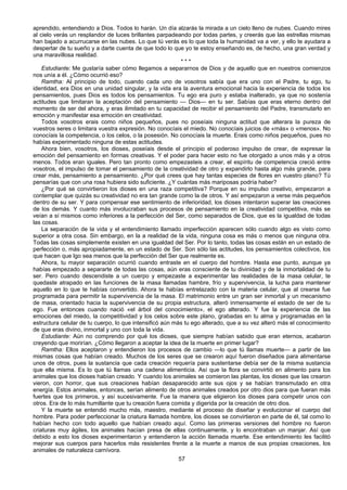 57
aprendido, entendiendo a Dios. Todos lo harán. Un día alzarás la mirada a un cielo lleno de nubes. Cuando mires
al cielo verás un resplandor de luces brillantes parpadeando por todas partes, y creerás que las estrellas mismas
han bajado a acurrucarse en las nubes. Lo que tú verás es lo que toda la humanidad va a ver, y ello te ayudara a
despertar de tu sueño y a darte cuenta de que todo lo que yo te estoy enseñando es, de hecho, una gran verdad y
una maravillosa realidad.
* * *
Estudiante: Me gustaría saber cómo llegamos a separarnos de Dios y de aquello que en nuestros comienzos
nos unía a él. ¿Cómo ocurrió eso?
Ramtha: Al principio de todo, cuando cada uno de vosotros sabía que era uno con el Padre, tu ego, tu
identidad, era Dios en una unidad singular, y la vida era la aventura emocional hacia la experiencia de todos los
pensamientos, pues Dios es todos los pensamientos. Tu ego era puro y estaba inalterado, ya que no sostenía
actitudes que limitaran la aceptación del pensamiento — Dios— en tu ser. Sabías que eras eterno dentro del
momento de ser del ahora, y eras ilimitado en tu capacidad de recibir el pensamiento del Padre, transmutarlo en
emoción y manifestar esa emoción en creatividad.
Todos vosotros erais como niños pequeños, pues no poseíais ninguna actitud que alterara la pureza de
vuestros seres o limitara vuestra expresión. No conocíais el miedo. No conocíais juicios de «más» o «menos». No
conocíais la competencia, o los celos, o la posesión. No conocíais la muerte. Erais como niños pequeños, pues no
habías experimentado ninguna de estas actitudes.
Ahora bien, vosotros, los dioses, poseíais desde el principio el poderoso impulso de crear, de expresar la
emoción del pensamiento en formas creativas. Y el poder para hacer esto no fue otorgado a unos más y a otros
menos. Todos eran iguales. Pero tan pronto como empezasteis a crear, el espíritu de competencia creció entre
vosotros, el impulso de tomar el pensamiento de la creatividad de otro y expandirlo hasta algo más grande, para
crear más, pensamiento a pensamiento. ¿Por qué crees que hay tantas especies de flores en vuestro plano? Tú
pensarías que con una rosa hubiera sido suficiente. ¿Y cuántas más mariposas podría haber?
¿Por qué se convirtieron los dioses en una raza competitiva? Porque en su impulso creativo, empezaron a
contemplar que quizás su creatividad no era tan grande como la de otros. Y así empezaron a verse más pequeños
dentro de su ser. Y para compensar ese sentimiento de inferioridad, los dioses intentaron superar las creaciones
de los demás. Y cuanto más involucraban sus procesos de pensamiento en la creatividad competitiva, más se
veían a sí mismos como inferiores a la perfección del Ser, como separados de Dios, que es la igualdad de todas
las cosas.
La separación de la vida y el entendimiento llamado imperfección aparecen sólo cuando algo es visto como
superior a otra cosa. Sin embargo, en la a realidad de la vida, ninguna cosa es más o menos que ninguna otra.
Todas las cosas simplemente existen en una igualdad del Ser. Por lo tanto, todas las cosas están en un estado de
perfección o, más apropiadamente, en un estado de Ser. Son sólo las actitudes, los pensamientos colectivos, los
que hacen que lgo sea menos que la perfección del Ser que realmente es.
Ahora, tu mayor separación ocurrió cuando entraste en el cuerpo del hombre. Hasta ese punto, aunque ya
habías empezado a separarte de todas las cosas, aún eras consciente de tu divinidad y de la inmortalidad de tu
ser. Pero cuando descendiste a un cuerpo y empezaste a experimentar las realidades de la masa celular, te
quedaste atrapado en las funciones de la masa llamadas hambre, frío y supervivencia, la lucha para mantener
aquello en lo que te habías convertido. Ahora te habías entrelazado con la materia celular, que al crearse fue
programada para permitir la supervivencia de la masa. El matrimonio entre un gran ser inmortal y un mecanismo
de masa, orientado hacia la supervivencia de su propia estructura, alteró inmensamente el estado de ser de tu
ego. Fue entonces cuando nació «el árbol del conocimiento», el ego alterado. Y fue la experiencia de las
emociones del miedo, la competitividad y los celos sobre este plano, grabadas en tu alma y programadas en la
estructura celular de tu cuerpo, lo que intensificó aún más tu ego alterado, que a su vez alteró más el conocimiento
de que eras divino, inmortal y uno con toda la vida.
Estudiante: Aún no comprendo por qué los dioses, que siempre habían sabido que eran eternos, acabaron
creyendo que morirían. ¿Cómo llegaron a aceptar la idea de la muerte en primer lugar?
Ramtha: Ellos aceptaron y entendieron los procesos de cambio —lo que tú llamas muerte— a partir de las
mismas cosas que habían creado. Muchos de los seres que se crearon aquí fueron diseñados para alimentarse
unos de otros, pues la sustancia que cada creación requería para sustentarse debía ser de la misma sustancia
que ella misma. Es lo que tú llamas una cadena alimenticia. Así que la flora se convirtió en alimento para los
animales que los dioses habían creado. Y cuando los animales se comieron las plantas, los dioses que las crearon
vieron, con horror, que sus creaciones habían desaparecido ante sus ojos y se habían transmutado en otra
energía. Estos animales, entonces, serían alimento de otros animales creados por otro dios para que fueran más
fuertes que los primeros, y así sucesivamente. Fue la manera que eligieron los dioses para competir unos con
otros. Era de lo más humillante que tu creación fuera comida y digerida por la creación de otro dios.
Y la muerte se entendió mucho más, maestro, mediante el proceso de diseñar y evolucionar el cuerpo del
hombre. Para poder perfeccionar la criatura llamada hombre, los dioses se convirtieron en parte de él, tal como lo
habían hecho con todo aquello que habían creado aquí. Como las primeras versiones del hombre no fueron
criaturas muy ágiles, los animales hacían presa de ellas continuamente, y lo encontraban un manjar. Así que
debido a esto los dioses experimentaron y entendieron la acción llamada muerte. Ese entendimiento les facilitó
mejorar sus cuerpos para hacerlos más resistentes frente a la muerte a manos de sus propias creaciones, los
animales de naturaleza carnívora.
 