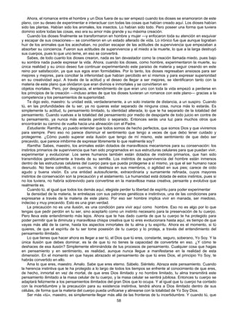 58
Ahora, el romance entre el hombre y un Dios fuera de su ser empezó cuando los dioses se enamoraron de este
plano, con su deseo de experimentar e interactuar con todas las cosas que habían creado aquí. Los dioses habían
sido las plantas. Habían sido los animales, los insectos. Lo habían sido todo. Pero poseer una forma que tuviera
dominio sobre todas las cosas, eso era su amor más grande y su máxima creación.
Cuando los dioses finalmente se transformaron en hombre y mujer —y enfocaron toda su atención en esquivar
y escapar de sus creaciones— se convirtieron en un estado alterado de vida. Lo irónico fue que aunque lograban
huir de los animales que los acechaban, no podían escapar de las actitudes de supervivencia que empezaban a
absorber su conciencia. Fueron sus actitudes de supervivencia y el miedo a la muerte, lo que a la larga destruyó
sus cuerpos, pues lo que uno teme, en eso se convertirá.
Sabes, de todo cuanto los dioses crearon, nada es tan devastador como la creación llamada miedo, pues bajo
su sombra nada puede expresar la vida. Ahora, cuando los dioses, como hombre, experimentaron la muerte, su
única realidad y su único deseo fue continuar experimentando este paraíso de materia y seguir creando en este
reino por satisfacción, ya que sus egos eran formidables. Por lo tanto, los dioses regresaban ansiosos para ser
mejores y mejores, para conciliar la inferioridad que habían percibido en sí mismos y para expresar superioridad
en su creatividad aquí. A través de la actitud y el deseo de llegar a ser mejores, se identificaron tanto con la
materia de este plano que olvidaron que eran divinos e inmortales y se convirtieron en
objetos mortales. Pero, por desgracia, el entendimiento de que eran uno con toda la vida empezó a perderse en
los principios de la creación —incluso antes de que los dioses tuvieran un romance con este plano— gracias a la
competencia y los pensamientos de superioridad.
Te digo esto, maestro: tu unidad está, verdaderamente, a un solo instante de distancia, a un suspiro. Cuando
tú, en las profundidades de tu ser, ya no quieras estar separado de ninguna cosa, nunca más lo estarás. Es
simplemente tu actitud, tu pensamiento limitado, tu identidad alterada, lo que te ha separado de la totalidad del
pensamiento. Cuando vuelvas a la totalidad del pensamiento por medio de despojarte de todo juicio en contra de
tu pensamiento, ya nunca más estarás perdido o separado. Entonces serás una luz para muchos otros que
encontrarán su camino de vuelta hacia una alineación con el Padre.
Estudiante: Ramtha, yo puedo entender que todos somos de hecho perfectos, que somos Dios y que viviremos
para siempre. Pero eso no parece disminuir el sentimiento que tengo a veces de que debo tener cuidado y
protegerme. ¿Cómo puedo superar esta ilusión que tengo de mí mismo, este sentimiento de que debo ser
precavido, que parece inhibirme de expresar libremente lo que realmente soy?
Ramtha: Sabes, maestro, los animales están dotados de maravillosos mecanismos para su conservación: los
instintos primarios de supervivencia que han sido programados en sus estructuras celulares para que puedan vivir,
experimentar y evolucionar. Los seres humanos también están dotados de instintos primarios, que han sido
transmitidos genéticamente a través de su semilla. Los instintos de supervivencia del hombre están inmersos
dentro de las estructuras celulares del cuerpo para que pueda protegerse a sí mismo, ya que el ser humano nace
desnudo. No tiene colmillos, ni cuernos, ni destreza en sus miembros, o agilidad en sus pies; carece de oído
agudo y buena visión. Es una entidad autosuficiente, extraordinaria y sumamente refinada, cuyos mayores
instintos de conservación son la precaución y el aislamiento. La humanidad está dotada de estos instintos, pues si
no los tuviera, no habría sobrevivido para convertirse en la maravillosa masa creativa, pensante y evolutiva que
realmente es.
Cuando tú, al igual que todos los demás aquí, elegiste perder tu libertad de espíritu para poder experimentar
la densidad de la materia, te entrelazas con sus patrones genéticos e instintivos, una de las condiciones para
expresarse a través de la materia de este plano. Por eso ser hombre implica vivir en manada, ser miedoso,
indeciso y muy precavido. Esto es una gran verdad.
La precaución no es una ilusión, es una condición para vivir aquí como hombre. Eso no es algo por lo que
tengas que pedir perdón en tu ser, sino aceptarlo como un instinto necesario para la preservación de tu cuerpo.
Pero lleva este entendimiento más lejos. Ahora que te has dado cuenta de que tu cuerpo te ha protegido para
poder permitir que la diminuta y maravillosa chispa creativa que tú eres evolucionara hasta aquí, es tiempo de que
vayas más allá de la carne, hasta los aspectos inmortales de tu alma y tu espíritu. Ahora es el momento, si tú
quieres, de que el espíritu de tu ser tome posesión de tu cuerpo y lo proteja, a través del entendimiento del
pensamiento ilimitado.
Lo que tienes que hacer ahora es llegar a ser tú, el Dios que tú eres, constante, seguro, soberano, Yo Soy. Y la
única ilusión que debes dominar, es la de que tú no tienes la capacidad de convertirte en eso. ¿Y cómo te
deshaces de esa ilusión? Simplemente eliminándola de tus procesos de pensamiento. Cualquier cosa que hagas
en pensamiento y en sentimiento, es realidad, aunque nunca llegue a manifestarse en la realidad de esta
dimensión. En el momento en que hayas abrazado el pensamiento de que tú eres Dios, el principio Yo Soy, te
habrás convertido en ello.
Ama lo que eres, maestro. Amalo. Sabe que eres eterno. Sábelo. Siéntelo. Abraza este pensamiento. Cuando
la herencia instintiva que te ha protegido a lo largo de todos los tiempos se enfrente al conocimiento de que eres,
de hecho, inmortal en vez de mortal, de que eres Dios ilimitado y no hombre limitado, tu alma transmitirá este
pensamiento ilimitado a la masa celular de tu cuerpo, y la masa celular se sentirá jubilosa. Entonces tu cuerpo se
adaptará felizmente a los pensamientos ilimitados del gran Dios que lo ocupa. Y al igual que tu cuerpo ha contado
con la incertidumbre y la precaución para su existencia instintiva, tendrá ahora a Dios ilimitado dentro de sus
células, de forma que la materia del cuerpo pueda unificarse y alinearse con la totalidad de Yo Soy Dios.
Ser más «tú», maestro, es simplemente llegar más allá de las fronteras de tu incertidumbre. Y cuando tú, que
 