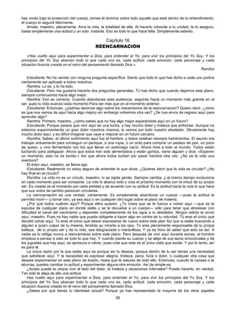 59
has vivido bajo la protección del cuerpo, tomes el dominio sobre todo aquello que está dentro de tu entendimiento,
el cuerpo lo seguirá felizmente.
Amate, maestro, plenamente. Ama la vida, la totalidad de ella. Al hacerlo volverás a tu unidad, te lo aseguro,
basta simplemente una actitud y un solo instante. Eso es todo lo que hace falta. Simplemente saberlo.
Capítulo 16
REENCARNACIÓN
«Has vuelto aquí para experimentar a Dios, para entender el Yo, para vivir los principios del Yo Soy. Y los
principios del Yo Soy abarcan todo lo que cada uno es, cada actitud, cada emoción, cada personaje y cada
situación ilusoria creada en el reino del pensamiento llamado Dios.»
Ramtha
Estudiante: NO he venido con ninguna pregunta específica. Siento que todo lo que has dicho a cada uno podría
ciertamente ser aplicado a todos nosotros.
Ramtha: Lo es, y lo ha sido.
Estudiante: Pero me gustaría hacerte dos preguntas generales. Tú has dicho que cuando dejamos este plano,
siempre continuamos hacia algo mejor.
Ramtha: Eso es correcto. Cuando abandones esta audiencia, seguirás hacia un momento más grande en el
ser, pues tu vida avanza cada momento Para ser más que en el momento anterior.
Estudiante: Entonces, ¿podrías decirnos algo sobre los mecanismos de la reencarnación? Quiero decir, ¿cómo
es que nos vamos de aquí hacia algo mejory sin embargo volvemos otra vez? ¿Se nos envía de regreso aquí para
aprender algo?
Ramtha: Primero, maestro, ¿cómo sabes que no hay algo mejor esperándote aquí en un futuro?
Estudiante: Porque parece que vivir aquí es una lucha, y hay mucho dolor y tristeza que enfrentar. Aunque no
estemos experimentando un gran dolor nosotros mismos, lo vemos por todo nuestro alrededor. Obviamente hay
mucho dolor aquí, y es difícil imaginar que vaya a mejorar en un futuro cercano.
Ramtha: Sabes, el último sufrimiento aquí fue el hambre, y todos estaban siempre hambrientos. El asunto era
trabajar arduamente para conseguir un penique, o una rupia, o un siclo para comprar un pedazo de pan, un poco
de queso, y vino fermentado con los que llenar un estómago vacío. Ahora mira a todo el mundo. Todos están
luchando para adelgazar. Ahora que todos han sido alimentados y están gordos, viene alguien y dice: «Esperen
un momento; esto no es bonito.» Así que ahora todos luchan por pasar hambre otra vez. ¿No es la vida una
aventura?
El dolor aquí, maestro, se llama ego.
Estudiante: Realmente no estoy seguro de entender lo que dices. ¿Quieres decir que la vida es circular? ¿No
hay final en el círculo?
Ramtha: La vida no es un círculo, maestro, ni se repite jamás. Siempre cambia, y al mismo tiempo evoluciona
en cada momento para ser constante. La vida lo abarca todo y crea el próximo momento con la virtud de su propio
ser. Es creada en el momento por cada entidad y de acuerdo con su actitud. Es la actitud hacia la vida lo que hace
que sus ciclos de cambio parezcan circulares.
La reencarnación es una verdad, ciertamente. Es simplemente abandonar un cuerpo —pues la actitud le
permitió morir— y tomar otro, ya sea aquí o en cualquier otro lugar sobre el plano de materia.
¿Por qué todos vuelven aquí? Porque ellos quieren. ¿Tú crees que se te fuerza a volver aquí —que se te
expulsa de cualquier plano en donde estés y se te devuelve a un cuerpo— sólo para tener que atravesar con
dificultad el canal del nacimiento y depender completamente de los egos a tu alrededor. Ningún edicto te envió
aquí, maestro. Pues no hay nadie que pueda obligarte a hacer algo en contra de tu voluntad. Tú eres el único que
decidió volver aquí. Tú eres el único que deseó expresarse de nuevo sobre este plan Así que si estás buscando a
alguien a quien culpar de tu miseria, tendrás qu mirarte a los ojos. Tú eres plenamente responsable de tu propia
belleza, de tu propio ser y de tu vida, sea desgraciada o maravillosa. Y ya es hora de saber que esto es así. A
nadie se lo obliga nunca a reencarnarse sobre este plano. Pero después de vivir aquí durante eones, el hombre
empieza a pensar q esto es todo lo que hay. Y cuando pierde su cuerpo y se aleja de sus lazos emocionales y de
los juguetes que hay aquí, se apresura a volver, pues cree que este es el único cielo que existe. Y por lo tanto, así
es para él.
La única razón por la que estás aquí es porque así lo deseas, porque dentro de tu ser tienes una necesidad
que satisfacer aquí. Y la necesidad es expresar alegría, tristeza, pena, furia o dolor, o cualquier otra cosa que
desees experimentar en este plano de ilusión, hasta que te satures de todo ello. Entonces, cuando te canses o te
aburras, puedes cambiar tu actitud y experimentar alguna otra emoción. Así de simple es.
¿Acaso puede la utopía vivir al lado del dolor, la tristeza y situaciones infernales? Puede hacerlo, en verdad.
Tan sólo te aleja de ello una actitud.
Has vuelto aquí para experimentar a Dios, para entender el Yo, para vivir los principios del Yo Soy. Y los
principios del Yo Soy abarcan todo lo que cada uno es, cada actitud, cada emoción, cada personaje y cada
situación ilusoria creada en el reino del pensamiento llamado Dios.
¿Sabes por qué tienes tu identidad actual? Porque ya has representado la mayoría de los otros papeles
 