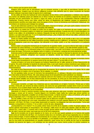 6
tierra, menos que los perros de la calle.
Imagina cómo sería que te escupieran, que te orinaran encima, y que sólo te permitieran lavarte con tus
propias lágrimas. Imagina que los perros callejeros tuvieran más alimento que tú, quien muriendo de hambre
buscas cualquier cosa para matar la agonía de tu estómago.
En las calles de Onai era habitual ver cómo abusaban de los niños y cómo golpeaban y violaban a las mujeres.
Era común ver atlantes pasar por delante de un lémur muerto de hambre en el camino y taparse las narices con
pañuelos de lino perfumados con jazmín y agua de rosas, ya que se nos consideraba criaturas maltrechas y
malolientes. Éramos menos que nada, seres sin alma, el desperdicio del intelecto, porque no poseíamos el
entendimiento científico de cosas tales como los gases o la luz. Como no teníamos una inclinación intelectual, nos
convirtieron en esclavos para trabajar los campos.
Fue en ese entonces cuando yo nací sobre este plano. Ese fue mi tiempo. ¿En qué sueño estaba viviendo? En
la caída del hombre en la arrogancia y la estupidez del intelecto.
No culpé a mi madre por no saber yo quién fue mi padre. No culpé a mi hermano de que nuestro padre no
fuera el mismo. Ni siquiera culpé a mi madre por nuestra absoluta pobreza. Cuando era niño vi cómo llevaban a mi
madre a las calles y le arrebataban su dulzura. Después de que se la llevaran, vi a un niño crecer dentro de su
vientre; y yo sabía de quién era. Y vi a mi madre llorar porque, ¿iba a haber otro niño en las calles, sufriendo como
nosotros en esta «tierra prometida»?
Como mi madre estaba muy débil para parir a la criatura por sí sola, yo la ayudé a dar a luz a mi pequeña
hermana. Me arrastraba por las calles buscando comida; mataba perros y gallinas y, al atardecer, robaba el grano
de los propietarios, pues era muy sigiloso. Así alimenté a mi madre, quien, a su vez, amamantó a mi pequeña
hermana.
Nunca culpé a mi pequeña hermana por la muerte de mi querida madre, ya que la niña le robó toda su fuerza.
Mi hermana se volvió diarreica, y no podía retener lo que entraba en su cuerpo, y así ella también perdió la vida.
Acosté a mi madre y a mi hermana juntas y fui a buscar leña. Las cubrí con la leña y me escabullí en la noche
en busca de fuego. Pronuncié una plegana para mi madre y mi hermana, a quienes tan profundamente amaba.
Entonces prendí la leña sigilosamente, para que el hedor de sus cuerpos no llamara la atención de los atlantes,
ya que de lo contrario, arrojarían sus cuerpos al desierto, donde las hienas caerían sobre ellos y los
despedazarían.
Mientras veía a mi madre y a mi hermana consumirse en las llamas, mi odio por los atlantes aumentaba dentro
de mi ser hasta convertirse en un veneno como el de una gran víbora. Y yo era sólo un niño.
Cuando el hedor y el humo de la hoguera se hubieron esparcido por el valle, pensé en el Dios Desconocido de
mi gente. No podía entender la injusticia de este gran Dios, o por qué crearía a estos monstruos que odiaban a mi
pueblo de esa manera. ¿Qué habían hecho mi madre y mi hermana para merecer la muerte miserable que
experimentaron?
No culpé al Dios Desconocido por su incapacidad de amarme. No lo culpé por no amar a mi gente. No lo culpé
por la muerte de mi madre y de mi hermana. No lo culpaba. Lo odiaba.
No me quedaba nadie, ya que mi hermano fue secuestrado por un sátrapa y llevado como esclavo a la tierra
que más tarde se llamaría Persia. Allí, este sátrapa abusó de él sexualmente para satisfacer sus deseos.
Yo era un muchacho de catorce años con apenas carne en mis huesos y con una gran amargura dentro de mí.
Entonces decidí batallar con el Dios Desconocido de mis ancestros, lo único por lo cual sentía que valía la pena
morir. Me propuse morir, pero con honor; y sentía que morir a manos de un hombre era una manera deshonrosa
de perecer.
Vi una gran montaña, un lugar muy misterioso que se vislumbraba en el lejano horizonte. Pensé que si había
un Dios, viviría allí, por encima de todos nosotros, así como los que gobernaban nuestra tierra vivían por encima
de nosotros. Si yo pudiera llegar hasta allí, pensé, me pondría en contacto con el Dios Desconocido y proclamaría
mi odio hacia él y su injusticia con la humanidad.
Abandoné mi choza y caminé durante muchos días para alcanzar esta gran montaña, devorando langostas,
hormigas y raíces por el camino. Cuando llegué a la montaña, trepé hasta las nubes que ahora cubrían su
blanqueada cima dispuesto a batallar con el Dios Desconocido. Lo llamé diciendo: «¡Soy un hombre! ¿Por qué no
tengo la dignidad uno?» Y le exigí que me mostrara su rostro... pero él me ignoró.
Caí de rodillas y lloré con todo mi corazón hasta que la blancura congelo mis lágrimas. Cuando alcé la vista,
contemplé lo que parecía ser una mujer maravillosa que sostenía una gran espada delante de mí. Ella me habló,
diciendo: «Oh Ram, Oh Ram, tú que estás destrozado en espíritu, tus plegarias han sido escuchadas. Toma esta
espada y conquístate a ti mismo». Y en un abrir y cerrar de ojos, desapareció.
¿Conquistarme a mí mismo? Yo no podía volver hacia mí el filo de la espada y cortar mi propia cabeza: mis
manos apenas alcanzaban la empuñadura. Sin embargo, hallé honor en esta gran espada. Dejé de tiritar en el
intenso frío, y sentí calor. Y cuando volví a mirar al lugar donde habían caído mis lágrimas, allí había crecido una
flor de color y aroma tan dulce, que supe que era la flor de la esperanza.
Bajé de la montaña con la gran espada en la mano, en un día que quedó grabado en la historia del pueblo
hindú como el Terrible Día del Ram. Un muchacho había ido a la montaña, pero el que regresaba era un hombre.
Nunca más fui frágil, ni fueron débiles los movimientos de mi cuerpo, era un Ram1
en todo el sentido de la palabra.
Era un hombre joven con una luz terrible a mi alrededor, y una espada mucho más grande que yo. A veces pienso
que fui muy lento de entendimiento en aquella existencia, pues nunca me di cuenta de por qué la maravillosa
espada me parecía tan ligera, y sin embargo era tan grande que nueve manos juntas no podían sostener su
 