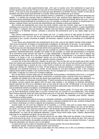 60
anteriormente, y ahora estás experimentando éste. ¿Por qué no naciste como niño hambriento en lugar de la
entidad opulenta que eres hoy? Porque tú has sido el niño hambriento que quiso ser la entidad opulenta, y aquí la
tienes. ¿Y por qué no eres el panadero que hace pan para alimentar a su familia? Porque, maestro, tú has sido el
panadero que hacía el pan para alimentar a su familia. Ahora eres la entidad que se lo compra.
Lo maravilloso de este reino es que es siempre continuo y cambiante, y tu puedes ser cualquier personaje que
desees. Y a medida que avanzas sobre la plataforma de la vida, avanzas hacia altiplanos que te ofrecen un
escenario donde representar aquellas ilusiones que proporcionarán el mayor aprendizaje dentro de tu ser. Y sobre
este escenario tienes la libertad de convertirte en rey o en mendigo, en amante o en amado, en hombre libre o en
esclavo, cualquier ilusión que te provea del entendimiento que necesita tu alma para realizarse.
Son muchas las experiencias que nunca has tenido maestro, pues hay muchas cosas que no has hecho y
entidades que nunca has sido. Hay en este mundo entidades que viven en una paz sublime, y cuyas necesidades
son simples. Y cualquier cosa que necesiten, cualquier cosa que deseen, simplemente la manifiestan. Ellos viven
en la alegría y la felicidad, maestro, actitudes y aventuras del pensamiento que tú aún debes elegir para tu
experiencia.
Hay muchos entendimientos que tú aún tienes que vivir. ¿Y sabes cuál es el más grande de todos? Vivir
simplemente por vivir. Vivir por vivir es el mayor logro en el entendimiento de la vida. Pues es entonces cuando
conocerás la paz, cuando conocerás la alegría. Es entonces, maestro, cuando te convertirás en la totalidad de
Dios otra vez.
Tú aún tienes que experimentar ese entendimiento de la vida, pues te has dejado intimidar hasta aceptar los
roles de la manutención, el trabajo, la competitividad, el idealismo, el sufrimiento, la neurosis. Tú has aceptado
eso como tu suerte, y así es. Pero si simplemente te permitieras salir y ver las otras partes de la vida, te darías
cuenta de que eso son sólo piezas diminutas dentro de tus opciones en la vida.
Esta vida, al margen de todas las cosas que han sucedido en vuestra historia como humanidad, es realmente
grandiosa. Desafortunadamente, aquellos que habitan en las ciudades, en medio del estancamiento y el espesor
de la conciencia social, piensan que este es un lugar desgraciado y miserable donde vivir. Pero si alguna vez
encontraras el valor dentro de tu ser para apartarte de los ideales, la intimidación y la conciencia limitada del
hombre, y te fueras a vivir a la naturaleza, siendo uno con el Dios dentro de ti, encontrarías que la vida es
realmente espléndida, que es algo hermoso, siempre continuo e ilimitado.
La razón por la que has vuelto aquí, maestro, es para vivir. Pero no has roto con las cosas que te atan a este
plano de manera que puedas experimentar la majestad de Dios y de la vida. Nunca has caminado sobre un glaciar
o te has refugiado bajo un puente de roca, o has mirado a través de una ventana en invierno para encontrar un
pájaro rojo sentado ahí, brillando en la nieve. Ni has estado en cavernas profundas, o paseado por el desierto y
observado a la serpiente buscando su comida. Ni has dormido en una gran pirámide tu solo, o ido a explorar
lugares donde nadie ha estado, y hay muchos de ellos. No has navegado por un océano inmenso y visto a un gran
pez saltar, ni seguido a un ciervo por un bosque multicolor.
Aún no has hecho muchas cosas que son electrizantes, emocionantes y maravillosas para tu ser, y a ninguna
de ellas les importaría jamás cuál es trabajo, tu educación, tu posición social, o qué tan nuevo es tu automóvil.
Aquellas son facetas de la vida que aún tienes que experimentar. Pero cuando lo hagas, ellas derribarán tus
neurosis, tus miedos, tus trampas y incertidumbres. Y habrá momentos en los que sentirás que vas a explotar
de alegría, aunque querrás que alguien esté ahí para verte explotar y, sin embargo, te sentirías intimidado si
alguien estuviera ahí. Esa es tu naturaleza, pero no hay nada de malo en ello. Simplemente no te has permitido
experimentar todas tus opciones aquí, pues has sido duramente presionado para convertirte en un ideal ilusorio
que es totalmente extraño a la alegría y a la felicidad de la vida.
Ahora, si tú no quieres volver aquí, no lo hagas. No tienes que hacerlo, jamás. Yo nunca volví, pues ascendí
con el viento llevándome conmigo todo lo que era. Al hacer eso, me convertí en una entidad libre. ¡Una entidad
libre! Porque trascendí todas las cosas que había hecho en mi vida aquí. Me perdoné a mí mismo y abracé esta
vida, y me entregué al asunto de ser Dios. Y si un bárbaro ignorante y miserable pudo hacerlo, maestro,
ciertamente tú también puedes.
La manera de terminar la vida de uno aquí es viviéndola, amándola, y convirtiéndose en una parte de las cosas
simples. Deshaciéndose de ideales que intimiden, limiten y restrinjan la libertad de la vida. Viviendo la libertad de
uno mismo, amándose a sí mismo y dejando de compararse con los demás.
Cuando dejas de vivir para las imágenes de la sociedad, y a cambio vives para tu propio ideal, tu propia
verdad, cualquiera que ésta sea dentro de tu ser, y amas tu eterno ser, entonces llegas a ser uno con las flores y
los peces, con toda la vida. Entonces puedes decir: «He terminado esta experiencia. He amado toda la vida que
hay aquí, y por eso, estoy listo para una nueva aventura. Estoy listo para un reino muy lejano y un nuevo
entendimiento, un modo de ser totalmente diferente». Cuando hayas hecho estas cosas, maestro, abandonarás
este lugar en un resplandor de gloria. Así es como yo me fui.
Yo soy un amante de este plano. A menudo camino por sus valles. Silbo entre los árboles y me convierto en
parte de la risa de los niños. Yo sé lo que es esta vida, pues no pasé por alto los valores de aquí. Pero más que
eso, conozco los sufrimientos de aquellos a quienes amo sobre todas las cosas, mis amados hermanos. Y aunque
tengo las respuestas, son de poco uso si no se aplican.
La razón por la que tú y todos os expresáis aquí es porque queréis. Eso es la reencarnación.
Estudiante: Gracias. Tendré que pensar sobre lo que has dicho.
Ramtha: Hazlo. Pues cuando lo hagas quizás elijas ser más cariñoso con tu Ser y le permitas la libertad de
 