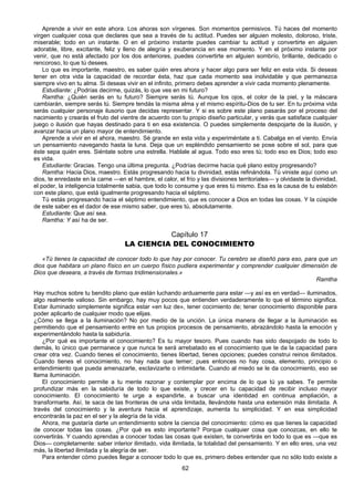 62
Aprende a vivir en este ahora. Los ahoras son vírgenes. Son momentos permisivos. Tú haces del momento
virgen cualquier cosa que declares que sea a través de tu actitud. Puedes ser alguien molesto, doloroso, triste,
miserable; todo en un instante. O en el próximo instante puedes cambiar tu actitud y convertirte en alguien
adorable, libre, excitante, feliz y lleno de alegría y exuberancia en ese momento. Y en el próximo instante por
venir, que no está afectado por los dos anteriores, puedes convertirte en alguien sombrío, brillante, dedicado o
rencoroso, lo que tú desees.
Lo que es importante, maestro, es saber quién eres ahora y hacer algo para ser feliz en esta vida. Si deseas
tener en otra vida la capacidad de recordar ésta, haz que cada momento sea inolvidable y que permanezca
siempre vivo en tu alma. Si deseas vivir en el infinito, primero debes aprender a vivir cada momento plenamente.
Estudiante: ¿Podrías decirme, quizás, lo que ves en mi futuro?
Ramtha: ¿Quién serás en tu futuro? Siempre serás tú. Aunque los ojos, el color de la piel, y la máscara
cambiarán, siempre serás tú. Siempre tendás la misma alma y el mismo espíritu-Dios de tu ser. En tu próxima vida
serás cualquier personaje ilusorio que decidas representar. Y si es sobre este plano pasarás por el proceso del
nacimiento y crearás el fruto del vientre de acuerdo con tu propio diseño particular, y verás que satisface cualquier
juego o ilusión que hayas destinado para ti en esa existencia. O puedes simplemente despojarte de la ilusión, y
avanzar hacia un plano mayor de entendimiento.
Aprende a vivir en el ahora, maestro. Sé grande en esta vida y experiméntate a ti. Cabalga en el viento. Envía
un pensamiento navegando hasta la luna. Deja que un espléndido pensamiento se pose sobre el sol, para que
éste sepa quién eres. Siéntate sobre una estrella. Hablale al agua. Todo eso eres tú; todo eso es Dios; todo eso
es vida.
Estudiante: Gracias. Tengo una última pregunta. ¿Podrías decirme hacia qué plano estoy progresando?
Ramtha: Hacia Dios, maestro. Estás progresando hacia tu divinidad, estás refinándola. Tú viniste aquí como un
dios, te enredaste en la carne —en el hambre, el calor, el frío y las divisiones territoriales— y olvidaste la divinidad,
el poder, la inteligencia totalmente sabia, que todo lo consume y que eres tú mismo. Esa es la causa de tu eslabón
con este plano, que está igualmente progresando hacia el séptimo.
Tú estás progresando hacia el séptimo entendimiento, que es conocer a Dios en todas las cosas. Y la cúspide
de este saber es el dador de ese mismo saber, que eres tú, absolutamente.
Estudiante: Que así sea.
Ramtha: Y así ha de ser.
Capítulo 17
LA CIENCIA DEL CONOCIMIENTO
«Tú tienes la capacidad de conocer todo lo que hay por conocer. Tu cerebro se diseñó para eso, para que un
dios que habitara un plano físico en un cuerpo físico pudiera experimentar y comprender cualquier dimensión de
Dios que deseara, a través de formas tridimensionales.»
Ramtha
Hay muchos sobre tu bendito plano que están luchando arduamente para estar —y así es en verdad— iluminados,
algo realmente valioso. Sin embargo, hay muy pocos que entienden verdaderamente lo que el término significa.
Estar iluminado simplemente significa estar «en luz de», tener cocimiento de; tener conocimiento disponible para
poder aplicarlo de cualquier modo que elijas.
¿Cómo se llega a la iluminación? No por medio de la unción. La única manera de llegar a la iluminación es
permitiendo que el pensamiento entre en tus propios procesos de pensamiento, abrazándolo hasta la emoción y
experimentándolo hasta la sabiduría.
¿Por qué es importante el conocimiento? Es tu mayor tesoro. Pues cuando has sido despojado de todo lo
demás, lo único que permanece y que nunca te será arrebatado es el conocimiento que te da la capacidad para
crear otra vez. Cuando tienes el conocimiento, tienes libertad, tienes opciones; puedes construi reinos ilimitados.
Cuando tienes el conocimiento, no hay nada que temer; pues entonces no hay cosa, elemento, principio o
entendimiento que pueda amenazarte, esclavizarte o intimidarte. Cuando al miedo se le da conocimiento, eso se
llama iluminación.
El conocimiento permite a tu mente razonar y contemplar por encima de lo que tú ya sabes. Te permite
profundizar más en la sabiduría de todo lo que existe, y crecer en tu capacidad de recibir incluso mayor
conocimiento. El conocimiento te urge a expandirte, a buscar una identidad en continua ampliación, a
transformarte. Así, te saca de las fronteras de una vida limitada, llevándote hasta una extensión más ilimitada. A
través del conocimiento y la aventura hacia el aprendizaje, aumenta tu simplicidad. Y en esa simplicidad
encontrarás la paz en el ser y la alegría de la vida.
Ahora, me gustaría darte un entendimiento sobre la ciencia del conocimiento: cómo es que tienes la capacidad
de conocer todas las cosas. ¿Por qué es esto importante? Porque cualquier cosa que conozcas, en ello te
convertirás. Y cuando aprendas a conocer todas las cosas que existen, te convertirás en todo lo que es —que es
Dios— completamente: saber interior ilimitado, vida ilimitada, la totalidad del pensamiento. Y en ello eres, una vez
más, la libertad ilimitada y la alegría de ser.
Para entender cómo puedes llegar a conocer todo lo que es, primero debes entender que no sólo todo existe a
 