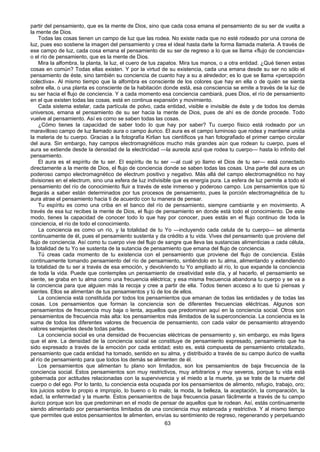 63
partir del pensamiento, que es la mente de Dios, sino que cada cosa emana el pensamiento de su ser de vuelta a
la mente de Dios.
Todas las cosas tienen un campo de luz que las rodea. No existe nada que no esté rodeado por una corona de
luz, pues eso sostiene la imagen del pensamiento y crea el ideal hasta darle la forma llamada materia. A través de
ese campo de luz, cada cosa emana el pensamiento de su ser de regreso a lo que se llama «flujo de conciencia»
o el río de pensamiento, que es la mente de Dios.
Mira la alfombra, la planta, la luz, el cuero de tus zapatos. Mira tus manos, o a otra entidad. ¿Qué tienen estas
cosas en común? Todas ellas existen. Y por la virtud de su existencia, cada una emana desde su ser no sólo el
pensamiento de éste, sino también su conciencia de cuanto hay a su a alrededor; es lo que se llama «percepción
colectiva». Al mismo tiempo que la alfombra es consciente de los colores que hay en ella o de quién se sienta
sobre ella, o una planta es consciente de la habitación donde está, esa consciencia se emite a través de la luz de
su ser hacia el flujo de conciencia. Y a cada momento esa conciencia cambiará, pues Dios, el río de pensamiento
en el que existen todas las cosas, está en continua expansión y movimiento.
Cada sistema estelar, cada partícula de polvo, cada entidad, visible e invisible de éste y de todos los demás
universos, emana el pensamiento de su ser hacia la mente de Dios, pues de ahí es de donde procede. Todo
vuelve al pensamiento. Así es como se saben todas las cosas.
¿Cómo tienes la capacidad de saber todo lo que hay por saber? Tu cuerpo físico está rodeado por un
maravilloso campo de luz llamado aura o campo áurico. El aura es el campo luminoso que rodea y mantiene unida
la materia de tu cuerpo. Gracias a la fotografía Kirlian tus científicos ya han fotografiado el primer campo circular
del aura. Sin embargo, hay campos electromagnéticos mucho más grandes aún que rodean tu cuerpo, pues el
aura se extiende desde la densidad de la electricidad —la aureola azul que rodea tu cuerpo— hasta lo infinito del
pensamiento.
El aura es el espíritu de tu ser. El espíritu de tu ser —al cual yo llamo el Dios de tu ser— está conectado
directamente a la mente de Dios, el flujo de conciencia donde se saben todas las cosas. Una parte del aura es un
poderoso campo electromagnético de electrum positivo y negativo. Más allá del campo electromagnético no hay
divisiones en el electrum, sino una esfera de luz indivisible que es energía pura. La esfera de luz permite a todo el
pensamiento del río de conocimiento fluir a través de este inmenso y poderoso campo. Los pensamientos que tú
llegarás a saber están determinados por tus procesos de pensamiento, pues la porción electromagnética de tu
aura atrae el pensamiento hacia ti de acuerdo con tu manera de pensar.
Tu espíritu es como una criba en el banco del río de pensamiento, siempre cambiante y en movimiento. A
través de esa luz recibes la mente de Dios, el flujo de pensamiento en donde está todo el conocimiento. De este
modo, tienes la capacidad de conocer todo lo que hay por conocer, pues estás en el flujo continuo de toda la
conciencia, el río de todo el conocimiento.
La conciencia es como un río, y la totalidad de tu Yo —incluyendo cada celula de tu cuerpo— se alimenta
continuamente de él, pues el pensamiento sustenta y da crédito a tu vida. Vives del pensamiento que proviene del
flujo de conciencia. Así como tu cuerpo vive del flujo de sangre que lleva las sustancias alimenticias a cada célula,
la totalidad de tu Yo se sustenta de la sutancia de pensamiento que emana del flujo de conciencia.
Tú creas cada momento de tu existencia con el pensamiento que proviene del flujo de conciencia. Estás
continuamente tomando pensamiento del río de pensamiento, sintiéndolo en tu alma, alimentando y extendiendo
la totalidad de tu ser a través de esa emoción, y devolviendo tu Yo ampliado al río, lo que expande la conciencia
de toda la vida. Puede que contemples un pensamiento de creatividad este día, y al hacerlo, el pensamiento se
siente, se graba en tu alma como una frecuencia eléctrica; y esa misma frecuencia abandona tu cuerpo y se va a
la conciencia para que alguien más la recoja y cree a partir de ella. Todos tienen acceso a lo que tú piensas y
sientes. Ellos se alimentan de tus pensamientos y tú de los de ellos.
La conciencia está constituida por todos los pensamientos que emanan de todas las entidades y de todas las
cosas. Los pensamientos que forman la conciencia son de diferentes frecuencias eléctricas. Algunos son
pensamientos de frecuencia muy baja o lenta, aquellos que predominan aquí en la conciencia social. Otros son
pensamientos de frecuencia más alta: los pensamientos más ilimitados de la superconciencia. La conciencia es la
suma de todos los diferentes valores de frecuencia de pensamiento, con cada valor de pensamiento atrayendo
valores semejantes desde todas partes.
La conciencia social es una densidad de frecuencias eléctricas de pensamiento y, sin embargo, es más ligera
que el aire. La densidad de la conciencia social se constituye de pensamiento expresado, pensamiento que ha
sido expresado a través de la emoción por cada entidad; esto es, está compuesta de pensamiento cristalizado,
pensamiento que cada entidad ha tomado, sentido en su alma, y distribuido a través de su campo áurico de vuelta
al río de pensamiento para que todos los demás se alimenten de él.
Los pensamientos que alimentan tu plano son limitados, son los pensamientos de baja frecuencia de la
conciencia social. Estos pensamientos son muy restrictivos, muy arbitrarios y muy severos, porque tu vida está
gobernada por actitudes relacionadas con la supervivencia y el miedo a la muerte, ya se trate de la muerte del
cuerpo o del ego. Por lo tanto, tu conciencia esta ocupada por los pensamientos de alimento, refugio, trabajo, oro;
los juicios sobre lo propio e impropio, lo bueno o lo malo; la moda, la belleza, la aceptación, la comparación, la
edad, la enfermedad y la muerte. Estos pensamientos de baja frecuencia pasan fácilmente a través de tu campo
áurico porque son los que predominan en el modo de pensar de aquellos que te rodean. Así, estás continuamente
siendo alimentado por pensamientos limitados de una conciencia muy estancada y restrictiva. Y al mismo tiempo
que permites que estos pensamientos te alimenten, envías su sentimiento de regreso, regenerando y perpetuando
 