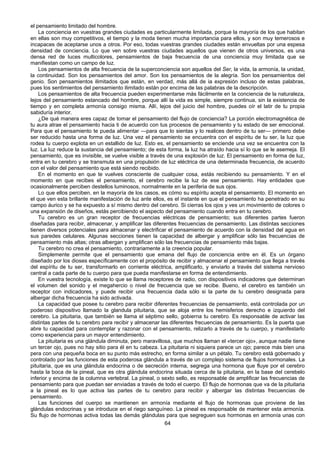 64
el pensamiento limitado del hombre.
La conciencia en vuestras grandes ciudades es particularmente limitada, porque la mayoría de los que habitan
en ellas son muy competitivos, el tiempo y la moda tienen mucha importancia para ellos, y son muy temerosos e
incapaces de aceptarse unos a otros. Por eso, todas vuestras grandes ciudades están envueltas por una espesa
densidad de conciencia. Lo que ven sobre vuestras ciudades aquellos que vienen de otros universos, es una
densa red de luces multicolores, pensamientos de baja frecuencia de una conciencia muy limitada que se
manifiestan como un campo de luz.
Los pensamientos de alta frecuencia de la superconciencia son aquellos del Ser, la vida, la armonía, la unidad,
la continuidad. Son los pensamientos del amor. Son los pensamientos de la alegría. Son los pensamientos del
genio. Son pensamientos ilimitados que están, en verdad, más allá de ia expresión incluso de estas palabras,
pues los sentimientos del pensamiento ilimitado están por encima de las palabras de la descripción.
Los pensamientos de alta frecuencia pueden experimentarse más fácilmente en la conciencia de la naturaleza,
lejos del pensamiento estancado del hombre, porque allí la vida es simple, siempre continua, sin la existencia de
tiempo y en completa armonía consigo misma. Allí, lejos del juicio del hombre, puedes oír el latir de tu propia
sabiduría interior.
¿De qué manera eres capaz de tomar el pensamiento del flujo de conciencia? La porción electromagnética de
tu aura atrae el pensamiento hacia ti de acuerdo con tus procesos de pensamiento y tu estado de ser emocional.
Para que el pensamiento te pueda alimentar —para que lo sientas y lo realices dentro de tu ser— primero debe
ser reducido hasta una forma de luz. Una vez el pensamiento se encuentra con el espíritu de tu ser, la luz que
rodea tu cuerpo explota en un estallido de luz. Esto es, el pensamiento se enciende una vez se encuentra con la
luz. La luz reduce la sustancia del pensamiento; de esta forma, la luz ha atraído hacia sí lo que se le asemeja. El
pensamiento, que es invisible, se vuelve visible a través de una explosión de luz. El pensamiento en forma de luz,
entra en tu cerebro y se transmuta en una propulsión de luz eléctrica de una determinada frecuencia, de acuerdo
con el valor del pensamiento que está siendo recibido.
En el momento en que te vuelves consciente de cualquier cosa, estás recibiendo su pensamiento. Y en el
momento en que recibes el pensamiento, el cerebro recibe la luz de ese pensamiento. Hay entidades que
ocasionalmente perciben destellos luminosos, normalmente en la periferia de sus ojos.
Lo que ellos perciben, en la mayoría de los casos, es cómo su espíritu acepta el pensamiento. El momento en
el que ven esta brillante manifestación de luz ante ellos, es el instante en que el pensamiento ha penetrado en su
campo áurico y se ha expuesto a sí mismo dentro del cerebro. Si cierras los ojos y ves un movimiento de colores o
una expansión de diseños, estás percibiendo el aspecto del pensamiento cuando entra en tu cerebro.
Tu cerebro es un gran receptor de frecuencias eléctricas de pensamiento; sus diferentes partes fueron
diseñadas para recibir, almacenar, y amplificar las diferentes frecuencias de pensamiento. Las distintas secciones
tienen diversos potenciales para almacenar y electrificar el pensamiento de acuerdo con la densidad del agua en
sus paredes celulares. Algunas secciones tienen la capacidad de albergar y amplificar sólo las frecuencias de
pensamiento más altas; otras albergan y amplifican sólo las frecuencias de pensamiento más bajas.
Tu cerebro no crea el pensamiento, contrariamente a la creencia popular.
Simplemente permite que el pensamiento que emana del flujo de conciencia entre en él. Es un órgano
diseñado por los dioses específicamente con el propósito de recibir y almacenar el pensamiento que llega a través
del espíritu de tu ser, transformarlo en corriente eléctrica, amplificarlo, y enviarlo a través del sistema nervioso
central a cada parte de tu cuerpo para que pueda manifestarse en forma de entendimiento.
En vuestra tecnología, existe lo que se llama receptores de radio, con dispositivos indicadores que determinan
el volumen del sonido y el megahercio o nivel de frecuencia que se recibe. Bueno, el cerebro es también un
receptor con indicadores, y puede recibir una frecuencia dada sólo si la parte de tu cerebro designada para
albergar dicha frecuencia ha sido activada.
La capacidad que posee tu cerebro para recibir diferentes frecuencias de pensamiento, está controlada por un
poderoso dispositivo llamado la glandula pituitaria, que se aloja entre los hemisferios derecho e izquierdo del
cerebro. La pituitaria, que también se llama el séptimo sello, gobierna tu cerebro. Es responsable de activar las
distintas partes de tu cerebro para recibir y almacenar las diferentes frecuencias de pensamiento. Es la puerta que
abre tu capacidad para contemplar y razonar con el pensamiento, relizarlo a través de tu cuerpo, y manifestarlo
como experiencia para un mayor entendimiento.
La pituitaria es una glándula diminuta, pero maravillosa, que muchos llaman el «tercer ojo», aunque nadie tiene
un tercer ojo, pues no hay sitio para él en tu cabeza. La pituitaria ni siquiera parece un ojo; parece más bien una
pera con una pequeña boca en su punto más estrecho, en forma similar a un pétalo. Tu cerebro está gobernado y
controlado por las funciones de esta poderosa glándula a través de un complejo sistema de flujos hormonales. La
pituitaria, que es una glándula endocrina o de secreción interna, segrega una hormona que fluye por el cerebro
hasta la boca de la pineal, que es otra glándula endocrina situada cerca de la pituitaria, en la base del cerebelo
inferior y encima de la columna vertebral. La pineal, o sexto sello, es responsable de amplificar las frecuencias de
pensamiento para que puedan ser enviadas a través de todo el cuerpo. El flujo de hormonas que va de la pituitaria
a la pineal es lo que activa las partes de tu cerebro para recibir y albergar las distintas frecuencias de
pensamiento.
Las funciones del cuerpo se mantienen en armonía mediante el flujo de hormonas que proviene de las
glándulas endocrinas y se introduce en el riego sanguíneo. La pineal es responsable de mantener esta armonía.
Su flujo de hormonas activa todas las demás glándulas para que segreguen sus hormonas en armonía unas con
 