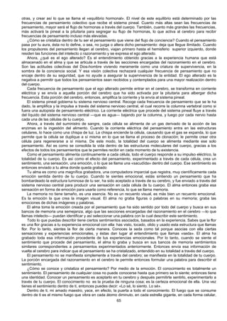 65
otras, y crear así lo que se llama el «equilibrio hormonal». El nivel de este equilibrio está determinado por las
frecuencias de pensamiento colectivo que recibe el sistema pineal. Cuanto más altas sean las frecuencias de
pensamiento, mayor será el flujo de hormonas a través del cuerpo. También, cuanto más grandes las frecuencias,
más activará la pineal a la pituitaria para segregar su flujo de hormonas, lo que activa al cerebro para recibir
frecuencias de pensamiento incluso más elevadas.
¿Cómo se cristaliza dentro de tu ser el pensamiento que viene del flujo de conciencia? Cuando el pensamiento
pasa por tu aura, ésta no lo define, o sea, no juzga o altera dicho pensamiento: deja que llegue ilimitado. Cuando
los propulsores del pensamiento llegan al cerebro, viajan primero hasta el hemisferio superior izquierdo, donde
residen las funciones del intelecto o razonamiento y se expresa el ego alterado.
Ahora, ¿qué es el ego alterado? Es el entendimiento obtenido gracias a la experiencia humana que está
almacenado en el alma y que se articula a través de las secciones encargadas del razonamiento en el cerebro.
Son las actitudes colectivas del Dios-hombre viviendo meramente como una criatura de supervivencia, en la
sombra de la conciencia social. Y esa visión colectiva rechazará cualquier frecuencia de pensamiento que no
encaje dentro de su seguridad, que no ayude a asegurar la supervivencia de la entidad. El ego alterado es la
negativa a permitir que todos los pensamientos sean recibidos y contemplados para una mayor realización dentro
del cuerpo.
Cada frecuencia de pensamiento que el ego alterado permite entrar en el cerebro, se transforma en corriente
eléctrica y se envía a aquella porción del cerebro que ha sido activada por la pituitaria para albergar dicha
frecuencia. Esta porción del cerebro, entonces, amplifica la corriente y la envía al sistema pineal.
El sistema pineal gobierna tu sistema nervioso central. Recoge cada frecuencia de pensamiento que se le ha
dado, la amplifica y la impulsa a través del sistema nervioso central, el cual recorre la columna vertebral como si
fuera una autopista de pensamiento eléctrico. La corriente eléctrica que procede del sistema pineal fluye a través
del líquido del sistema nervioso central —que es agua— bajando por la columna, y luego por cada nervio hasta
cada una de las células de tu cuerpo.
Ahora, a través del suministro de sangre, cada célula se alimenta de un gas derivado de la acción de las
enzimas en la ingestión del alimento. Cuando la corriente eléctrica del pensamiento entra en las estructuras
celulares, lo hace como una chispa de luz. La chispa enciende la célula, causando que el gas se expanda, lo que
permite que la célula se duplique a sí misma en lo que se llama el proceso de clonación; le permite crear otra
célula para regenerarse a sí misma. De este modo, la totalidad del cuerpo se alimenta mediante ese solo
pensamiento. Así es como se consolida la vida dentro de las estructuras moleculares del cuerpo, gracias a los
efectos de todos los pensamientos que te permites recibir en cada momento de tu existencia.
Como el pensamiento alimenta continuamente a cada célula, todo el cuerpo responde a su impulso eléctrico, la
totalidad de tu cuerpo. Es así como el efecto del pensamiento, experimentado a través de cada célula, crea un
sentimiento, una sensación, una emoción, o lo que se llama una «sacudída» dentro del cuerpo. Ese sentimiento es
entonces enviado a tu alma donde queda grabado
Tu alma es como una magnífica grabadora, una computadora imparcial que registra, muy científicamente cada
emoción sentida dentro de tu cuerpo. Cuando te sientes emocional, estás sintiendo un pensamiento que ha
bombardeado la estructura luminosa de tu ser, ha sido aceptado a través de su cerebro, y fue enviado a través del
sistema nervioso central para producir una sensación en cada célula de tu cuerpo. El alma entonces graba esa
sensación en forma de emoción para usarla como referencia, lo que se llama memoria.
La memoria no tiene tamaño, es una esencia. No es un recuento visual, es más bien un recuento emocional.
Es la emoción la que crea la imagen visual. El alma no graba figuras o palabras en su memoria; graba las
emociones de dichas imágenes y palabras.
El alma toma la emoción creada por el pensamiento que ha sido sentido por todo del cuerpo y busca en sus
bancos de memoria una semejanza, algo que las secciones encargadas del razonamiento en el cerebro —lo que
llamas intelecto— puedan identificar y así seleccionar una palabra con la cual describir este sentimiento.
Todo lo que puedas describir tiene ciertos sentimientos asociados, basados en la experiencia. Sabes que la flor
es una flor gracias a tu experiencia emocional con ella: has visto, tocado, olido y usado esta estructura que llamas
flor. Por lo tanto, sientes la flor de cierta manera. Conoces la seda como tal porque asocias con ella ciertas
sensaciones y experiencias emocionales, y éstas dan lugar al entendimiento que llamas «seda». El alma ha
grabado toda esa información procedente de tus experiencias emocionales. Por lo tanto, cuando se siente el
sentimiento que procede del pensamiento, el alma lo graba y busca en sus bancos de memoria sentimientos
similares correspondientes a pensamientos experimentados anteriormente. Entonces envía esa información de
vuelta al cerebro para indicar que el pensamiento se ha cristalizado, entendido en su totalidad a través del cuerpo.
El pensamiento no se manifiesta simplemente a través del cerebro; se manifiesta en la totalidad de tu cuerpo.
La porción encargada del razonamiento en el cerebro te permite entonces formular una palabra para describir el
sentimiento.
¿Cómo se conoce y cristaliza el pensamiento? Por medio de la emoción. El conocimiento es totalmente un
sentimiento. El pensamiento de cualquier cosa no puede conocerse hasta que primero se lo siente; entonces tiene
una identidad. Conocer un pensamiento es aceptarlo en tu cerebro y después permitirte sentirlo, experimentarlo a
través de tu cuerpo. El conocimiento no es la prueba de ninguna cosa; es la certeza emocional de ella. Una vez
tienes el sentimiento dentro de ti, entonces puedes decir: «Lo sé, lo siento. Lo sé».
Dentro de ti, mi amado maestro, yace, en efecto, la puerta a todo el conocimiento. El fuego que se consume
dentro de ti es el mismo fuego que vibra en cada átomo diminuto, en cada estrella gigante, en cada forma celular,
 