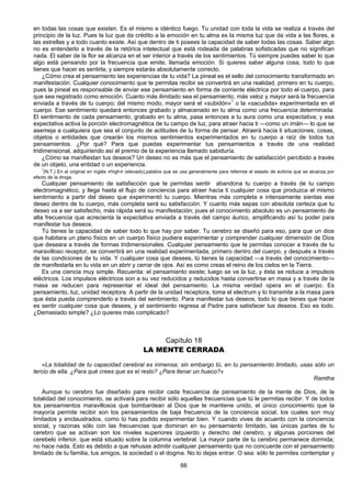 66
en todas las cosas que existen. Es el mismo e idéntico fuego. Tu unidad con toda la vida se realiza a través del
principio de la luz. Pues la luz que da crédito a la emoción en tu alma es la misma luz que da vida a las flores, a
las estrellas y a todo cuanto existe. Así que dentro de ti posees la capacidad de saber todas las cosas. Saber algo
no es entenderlo a través de la retórica intelectual que está rodeada de palabras sofisticadas que no significan
nada. El saber de la flor se alcanza en el ser interior a través de los sentimientos. Tú siempre puedes saber lo que
algo está pensando por la frecuencia que emite, llamada emoción. Si quieres saber alguna cosa, todo lo que
tienes que hacer es sentirla; y siempre estarás absolutamente correcto.
¿Cómo crea el pensamiento las experiencias de tu vida? La pineal es el sello del conocimiento transformado en
manifestación. Cualquier conocimiento que te permitas recibir se convertirá en una realidad, primero en tu cuerpo,
pues la pineal es responsable de enviar ese pensamiento en forma de corriente eléctrica por todo el cuerpo, para
que sea registrado como emoción. Cuanto más ilimitado sea el pensamiento, más veloz y mayor será la frecuencia
enviada a través de tu cuerpo; del mismo modo, mayor será el «subidón»1
o la «sacudida» experimentada en el
cuerpo. Ese sentimiento quedará entonces grabado y almacenado en tu alma como una frecuencia determinada.
El sentimiento de cada pensamiento, grabado en tu alma, pasa entonces a tu aura como una expectativa; y esa
expectativa activa la porción electromagnética de tu campo de luz, para atraer hacia ti —como un imán— lo que se
asemeja a cualquiera que sea el conjunto de actitudes de tu forma de pensar. Atraerá hacia ti situaciones, cosas,
objetos o entidades que crearán los mismos sentimientos experimentados en tu cuerpo a raíz de todos tus
pensamientos. ¿Por qué? Para que puedas experimentar tus pensamientos a través de una realidad
tridimensional, adquiriendo así el premio de la experiencia llamado sabiduría.
¿Cómo se manifiestan tus deseos? Un deseo no es más que el pensamiento de satisfacción percibido a través
de un objeto, una entidad o un experiencia.
1
(N.T.) En el original en inglés «high» (elevado),palabra que se usa generalmente para referirse el estado de euforia que se alcanza por
efecto de la droga.
Cualquier pensamiento de satisfacción que te permitas sentir abandona tu cuerpo a través de tu campo
electromagnético, y llega hasta el flujo de conciencia para atraer hacia ti cualquier cosa que produzca el mismo
sentimiento a partir del deseo que experimentó tu cuerpo. Mientras más completa e intensamente sientas ese
deseo dentro de tu cuerpo, más completa será su satisfacción. Y cuanto más sepas con absoluta certeza que tu
deseo va a ser satisfecho, más rápida será su manifestación; pues el conocimiento absoluto es un pensamiento de
alta frecuencia que acrecienta la expectativa enviada a través del campo áurico, amplificando así tu poder para
manifestar tus deseos.
Tú tienes la capacidad de saber todo lo que hay por saber. Tu cerebro se diseñó para eso, para que un dios
que habitara un plano físico en un cuerpo físico pudiera experimentar y comprender cualquier dimensión de Dios
que deseara a través de formas tridimensionales. Cualquier pensamiento que te permitas conocer a través de tu
maravilloso receptor, se convertirá en una realidad experimentada, primero dentro del cuerpo, y después a través
de las condiciones de tu vida. Y cualquier cosa que desees, tú tienes la capacidad —a través del conocimiento—
de manifestarla en tu vida en un abrir y cerrar de ojos. Así es como creas el reino de los cielos en la Tierra.
Es una ciencia muy simple. Recuerda: el pensamiento existe; luego se ve la luz, y ésta se reduce a impulsos
eléctricos. Los impulsos eléctricos son a su vez reducidos y reducidos hasta convertirse en masa y a través de la
masa se reducen para representar el ideal del pensamiento. La misma verdad opera en el cuerpo. Es
pensamiento, luz, unidad receptora. A partir de la unidad receptora, toma el electrum y lo transmite a la masa para
que ésta pueda comprenderlo a través del sentimiento. Para manifestar tus deseos, todo lo que tienes que hacer
es sentir cualquier cosa que desees, y el sentimiento regresa al Padre para satisfacer tus deseos. Eso es todo.
¿Demasiado simple? ¿Lo quieres más complicado?
Capítulo 18
LA MENTE CERRADA
«La totalidad de tu capacidad cerebral es inmensa; sin embargo tú, en tu pensamiento limitado, usas sólo un
tercio de ella. ¿Para qué crees que es el resto? ¿Para llenar un hueco?»
Ramtha
Aunque tu cerebro fue diseñado para recibir cada frecuencia de pensamiento de la mente de Dios, de la
totalidad del conocimiento, se activará para recibir sólo aquellas frecuencias que tú le permitas recibir. Y de todos
los pensamientos maravillosos que bombardean al Dios que te mantiene unido, el único conocimiento que la
mayoría permite recibir son los pensamientos de baja frecuencia de la conciencia social, los cuales son muy
limitados y enclaustrados, como tú has podido experimentar bien. Y cuando vives de acuerdo con la conciencia
social, y razonas sólo con las frecuencias que dominan en su pensamiento limitado, las únicas partes de tu
cerebro que se activan son los niveles superiores izquierdo y derecho del cerebro, y algunas porciones del
cerebelo inferior, que está situado sobre la columna vertebral. La mayor parte de tu cerebro permanece dormida;
no hace nada. Esto es debido a que rehusas admitir cualquier pensamiento que no concuerde con el pensamiento
limitado de tu familia, tus amigos, la sociedad o el dogma. No lo dejas entrar. O sea: sólo te permites contemplar y
 