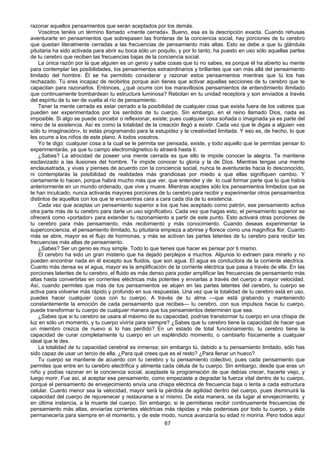 67
razonar aquellos pensamientos que serán aceptados por los demás.
Vosotros tenéis un término llamado «mente cerrada». Bueno, esa es la descripción exacta. Cuando rehusas
aventurarte en pensamientos que sobrepasen las fronteras de la conciencia social, hay porciones de tu cerebro
que quedan literalmente cerradas a las frecuencias de pensamiento más altas. Esto se debe a que tu glándula
pituitaria ha sido activada para abrir su boca sólo un poquito, y por lo tanto, ha puesto en uso sólo aquellas partes
de tu cerebro que reciben las frecuencias bajas de la conciencia social.
La única razón por la que alguien es un genio y sabe cosas que tú no sabes, es porque él ha abierto su mente
para contemplar las posibilidades, los pensamientos extraordinarios y brillantes que van más allá del pensamiento
limitado del hombre. Él se ha permitido considerar y razonar estos pensamientos mientras que tú los has
rechazado. Tú eres incapaz de recibirlos porque aún tienes que activar aquellas secciones de tu cerebro que te
capacitan para razonarlos. Entonces, ¿qué ocurre con los maravillosos pensamientos de entendimiento ilimitado
que continuamente bombardean tu estructura luminosa? Rebotan en tu unidad receptora y son enviados a través
del espíritu de tu ser de vuelta al río de pensamiento.
Tener la mente cerrada es estar cerrado a la posibilidad de cualquier cosa que exista fuera de los valores que
pueden ser experimentados por los sentidos de tu cuerpo. Sin embargo, en el reino llamado Dios, nada es
imposible. Si algo se puede concebir o reflexionar, existe; pues cualquier cosa soñada o imaginada ya es parte del
reino de la existencia. Así es como la totalidad de la creación llegó a existir. Cada vez que le digas a alguien «es
sólo tu imaginación», lo estás programando para la estupidez y la creatividad limitada. Y eso es, de hecho, lo que
les ocurre a los niños de este plano. A todos vosotros.
Yo te digo: cualquier cosa a la cual se le permita ser pensada, existe, y todo aquello que te permitas pensar lo
experimentarás, ya que tu campo electromágnetico lo atraerá hasta ti.
¿Sabes? La atrocidad de poseer una mente cerrada es que ello te impide conocer la alegría. Te mantiene
esclavizado a las ilusiones del hombre. Te impide conocer tu gloria y la de Dios. Mientras tengas una mente
enclausatrada, y vivas y pienses de acuerdo con la conciencia social, nunca te aventurarás hacia lo desconocido,
ni contemplarás la posibilidad de realidades más grandiosas por miedo a que ellas signifiquen cambio. Y
ciertamente lo hacen, porque habrá mucho más que ver, que entender y de lo cual formar parte que lo que había
anteriormente en un mundo ordenado, que vive y muere. Mientras aceptes sólo los pensamientos limitados que se
te han inculcado, nunca activarás mayores porciones de tu cerebro para recibir y experimentar otros pensamientos
distintos de aquellos con los que te encuentras cara a cara cada día de tu existencia.
Cada vez que aceptas un pensamiento superior a los que has aceptado como patrón, ese pensamiento activa
otra parte más de tu cerebro para darle un uso significativo. Cada vez que hagas esto, el pensamiento superior se
ofrecerá como «portador» para extender tu razonamiento a partir de este punto. Esto activará otras porciones de
tu cerebro para más pensamiento, más recibimiento y más conocimiento. Cuando deseas experimentar la
superconciencia, el pensamiento ilimitado, tu pituitaria empieza a abrirse y florece como una magnífica flor. Cuanto
más se abre, mayor es el flujo de hormonas, y más se activan las partes latentes de tu cerebro para recibir las
frecuencias más altas de pensamiento.
¿Sabes? Ser un genio es muy simple. Todo lo que tienes que hacer es pensar por ti mismo.
El cerebro ha sido un gran misterio que ha dejado perplejos a muchos. Algunos lo extraen para mirarlo y no
pueden encontrar nada en él excepto sus fluidos, que son agua. El agua es conductora de la corriente eléctrica.
Cuanto más densa es el agua, mayor es la amplificación de la corriente eléctrica que pasa a través de ella. En las
porciones latentes de tu cerebro, el fluido es más denso para poder amplificar las frecuencias de pensamiento más
altas hasta convertirlas en corrientes eléctricas más potentes y enviarlas a través del cuerpo a mayor velocidad.
Así, cuando permites que más de tus pensamientos se alojen en las partes latentes del cerebro, tu cuerpo se
activa para volverse más rápido y profundo en sus respuestas. Una vez que la totalidad de tu cerebro está en uso,
puedes hacer cualquier cosa con tu cuerpo. A través de tu alma —que está grabando y manteniendo
constantemente la emoción de cada pensamiento que recibes— tu cerebro, con sus impulsos hacia tu cuerpo,
puede transformar tu cuerpo de cualquier manera que tus pensamientos determinen que sea.
¿Sabes que si tu cerebro se usara al máximo de su capacidad, podrías transtormar tu cuerpo en una chispa de
luz en sólo un momento, y tu cuerpo viviría para siempre? ¿Sabes que tu cerebro tiene la capacidad de hacer que
un miembro crezca de nuevo si lo has perdido? En un estado de total funcionamiento, tu cerebro tiene la
capacidad de curar completamente tu cuerpo en un espléndido momento, o cambiarlo físicamente a cualquier
ideal que le des.
La totalidad de tu capacidad cerebral es inmensa; sin embargo tú, debido a tu pensamiento limitado, sólo has
sido capaz de usar un tercio de ella. ¿Para qué crees que es el resto? ¿Para llenar un hueco?
Tu cuerpo se mantiene de acuerdo con tu cerebro y tu pensamiento colectivo, pues cada pensamiento que
permites que entre en tu cerebro electrifica y alimenta cada célula de tu cuerpo. Sin embargo, desde que eras un
niño y podías razonar en la conciencia social, aceptaste la programación de que debías crecer, hacerte viejo, y
luego morir. Fue así, al aceptar ese pensamiento, como empezaste a degradar la fuerza vital dentro de tu cuerpo,
porque el pensamiento de envejecimiento envía una chispa eléctrica de frecuencia baja o lenta a cada estructura
celular. Cuanto menor sea la velocidad, mayor será la pérdida de agilidad dentro del cuerpo, pues disminuirá la
capacidad del cuerpo de rejuvenecer y restaurarse a sí mismo. De esta manera, se da lugar al envejecimiento, y
en última instancia, a la muerte del cuerpo. Sin embargo, si te permitieras recibir continuamente frecuencias de
pensamiento más altas, enviarías corrientes eléctricas más rápidas y más poderosas por todo tu cuerpo, y éste
permanecería para siempre en el momento, y de este modo, nunca avanzaría su edad ni moriría. Pero todos aquí
 