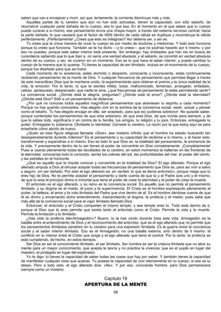 68
saben que van a envejecer y morir, así que, lentamente, la corriente disminuye más y más.
Aquellas partes de tu cerebro que aún no han sido activadas, tienen la capacidad, con sólo saberlo, de
reconstruir cualquier parte dañada de tu cuerpo, sea lo que sea. En el momento en el que sabes que tu cuerpo
puede curarse a sí mismo, ese pensamiento envía una chispa mayor, a través del sistema nervioso central, hacia
la parte dañada, lo que causará que el factor de ADN dentro de cada célula se duplique y reconstruya la célula
perfectamente. ¡Perfectamente! ¿Crees que esto es milagroso? Así debería ser, y así es.
Tú crees que la única manera de curar tu cuerpo es por medio de doctores y medicinas. Y todo esto funciona
porque tú crees que funciona. También se te ha dicho —y lo crees— que no podrías hacerlo por ti mismo, y por
eso no puedes, porque este saber interior está presente. Sin embargo, hay entidades que han ido en busca de
curanderos sabiendo que lo que iban a oír sería una verdad absoluta; y al saberlo, se convirtió en verdad absoluta
dentro de su cuerpo; y así, se curaron en un momento. Eso es lo que hace el saber interior, y puede cambiar tu
cuerpo de la manera que tú quieras. Tú tienes la capacidad de ser ilimitado, incluso en el movimiento de tu cuerpo,
porque fue diseñado para que así fuera.
Cada momento de tu existencia, estés dormido o despierto, consciente o inconsciente, estás continuamente
recibiendo pensamiento de la mente de Dios. Y cualquier frecuencia de pensamiento que permitas llegar a través
de este maravilloso Dios que te mantiene unido, la experimentarás para obtener el premio y la única realidad de la
vida, la emoción. Por lo tanto, tú que te sientes infeliz, torpe, malhumorado, temeroso, amargado, enfadado,
celoso, apresurado, despreciado, que nadie te ama, ¿qué frecuencias de pensamiento te estás permitiendo sentir?
La conciencia social. ¿Dónde está la alegría, preguntas? ¿Dónde está el amor? ¿Dónde está la eternidad?
¿Dónde está Dios? Sólo a un pensamiento de distancia.
¿Por qué no conoces todos aquellos magníficos pensamientos que atraviesan tu espíritu a cada momento?
Porque no has querido conocerlos. Has elegido vivir en la sombra de la conciencia social, vestir, actuar y pensar
como el rebaño. Tú has elegido encajar en ella, ser aceptado, para que así pudieras sobrevivir. No quisiste saber,
porque contemplar los pensamientos de que eres soberano, de que eres Dios, de que vivirás para siempre, y de
que lo sabes todo, significaría ir en contra de tu familia, tus amigos, tu religión y tu país. Entonces, entregaste tu
poder. Entregaste tu soberanía. Olvidaste tu identidad. Cerraste tu cerebro. La razón por la que estoy aquí es para
enseñarte cómo abrirlo de nuevo.
¿Quién es esta figura religiosa llamada «Dios», ese misterio infinito que el hombre ha estado buscando tan
desesperadamente durante milenios? Es el pensamiento y su capacidad de recibirse a sí mismo, y al hacer esto,
transformarse y expandirse a sí mismo. Eso es todo lo que Dios es: la totalidad del pensamiento, la eminencia de
la vida. Y precisamente dentro de tu ser tienes el poder de convertirte en Dios completamente. ¡Completamente!
Pues si usaras plenamente todas las facultades de tu cerebro, en estos momentos te hallarías en las fronteras de
la eternidad; conocerías todo lo conocido; serías los colores del sol, las profundidades del mar, el poder del viento,
y las estrellas en el horizonte.
¿Qué es aquello que te impide conocer y convertirte en la totalidad de Dios? El ego alterado. Porque el ego
alterado amputa a Dios al rehusar aceptar todas las frecuencias de pensamiento que Dios es, para así vivir a salvo
y seguro. sin ser dañado. Por esto el ego alterado es, en verdad, lo que se llama anticristo», porque niega que tú
eres hijo de Dios. No te permite aceptar el pensamiento y darte cuenta de que tú y el Padre sois uno y el mismo;
de que tú eres el principio divino e inmortal que tiene el poder de crear la eternidad y el poder de crear la muerte.
El anticristo es el ego alterado, y su reino es la conciencia social. Es aquello que no permite el pensamiento
ilimitado, y su dogma es el miedo, el juicio y la supervivencia. El Cristo es el hombre expresando plenamente el
poder, la belleza, el amor y la vida ilimitada del Padre que vive dentro de él. Es el hombre dándose cuenta de que
él es divino y encarnando dicho entendimiento, trascendiendo el dogma, la profecía y el miedo, pues sabe que
más allá de la conciencia social yace el vigor ilimitado llamado Dios.
Entonces, el anticristo y el Cristo comparten el mismo templo, y ese templo eres tú. Todo está dentro de ti,
porque el Dios que tú eres permite que exista tanto el anticristo como el Cristo. Permite la vida y la muerte.
Permite la limitación y lo ilimitado.
¿Has oído la profecía del«Armagedón»? Bueno, tú la has vivido durante toda esta vida. Armagedón es la
batalla entre el entendimiento de Dios y el reconocimiento del anticristo, que es el ego alterado que no permite que
los pensamientos ilimitados penetren en tu cerebro para una expresión ilimitada. Es la guerra entre la conciencia
social y el saber interior ilimitado. Eso es el Armagedón, no una batalla externa, sino dentro de ti mismo: el
conflicto en tu interior entre el Cristo que surge y el ego alterado que tiene el control. Por lo tanto, la profecía se
está cumpliendo, de hecho, en estos tiempos.
Ser Dios es ser el conocimiento ilimitado, el ser ilimitado. Ser hombre es ser la criatura limitada que no abre su
mente para un mayor conocimiento, que acepta la teoría y no practica la vivencia; que es el pupilo en lugar del
maestro, el protegido en lugar del explorador.
Yo te digo: tú tienes la capacidad de saber todas las cosas que hay por saber. Y también tienes la capacidad
de manifestar cualquier cosa que quieras. Tú posees la capacidad de vivir eternamente en tu cuerpo, si ese es tu
deseo. Pero a todo esto, el ego alterado dice: «No». Y por eso, conocerás hombre, pero Dios permanecerá
siempre como un misterio.
Capítulo 19
APERTURA DE LA MENTE
 