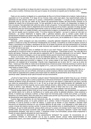 69
«Cuanto más grande es tu deseo de amar lo que eres y vivir en el conocimiento, el Dios que rodea tu ser abre
más y más tu cerebro. Entonces eres más que tu cuerpo; te conviertes en aquello que te mantiene unido.»
Ramtha
Cada uno de vosotros ha llegado en su aprendizaje de Dios en la forma limitada de la materia, hasta donde su
capacidad se lo ha permitido. A lo largo de tus muchas vidas sobre este plano, has experimentado todos los
elementos de este paraíso creado por tu propia y extraordinaria creatividad. Y a través de esa experiencia has
aprendido todo lo que hay por saber de los valores del pensamiento limitado del Dios-hombre viviendo en la
realidad de rebaño de la conciencia social. Ya has aprendido lo que es el miedo y la inseguridad, la tristeza, la
furia, la avaricia. Has aprendido todo sobre los celos, el odio y la guerra. Ya has aprendido acerca de la muerte. Ya
has aprendido, en verdad, sobre tu alejamiento de la Fuente Divina que te ha amado y apoyado a lo largo de todas
tus aventuras para que ahora puedas experimentar a Dios en el último nivel de su espectacular exhibición del Ser.
Para poder volver a un estado ilimitado, para experimentar la alegría y la libertad de ser, debes convertirte una
vez más en aquello que te mantiene unido. Y la única manera de lograrlo —ya que tu cuerpo es más bien un
obstáculo— es activar totalmente el séptimo sello o glándula pituitaria, para tu cerebro pueda recibir los
pensamientos ilimitados que existen más allá de la conciencia social. Así es como extiendes tu saber interior hasta
el entendimiento ilimitado de Dios, ese Dios que te deja ser, que te ama y es la totalidad de sí mismo y de todo el
pensamiento.
Entonces, ¿cómo consigues que esta maravillosa y pequeña glándula despierte las partes dormidas de tu
cerebro a través de su flujo de hormonas? Simplemente con el deseo. Convertirse en Cristo es desear conocer al
Padre y convertirse en la imagen y semejanza de Dios. Es el deseo de permitir que todo pensamiento se convierta
en la realidad del Yo, el deseo de amar en cada momento todo aquello en lo que te has convertido, el deseo de
ser el Ser de todo lo que eres.
¿Por qué es importante amar la totalidad de todo lo que eres? Porque cuando lo haces, inmediatamente
trasciendes la conciencia social y te elevas por encima de la aceptación. Trasciendes el juicio. Vas más allá de la
ilusión del tiempo. Entonces, vives sólo para la realización del Yo. Escuchas solamente a la voz interior. Sigues
únicamente la senda de la alegría; y es en ese sendero donde yace el conocimiento de todo lo que es.
Ahora, tú me dices: «Pero, Ramtha, eso es ser totalmente egoísta». Así es, en verdad. Pero ser egoísta es ser
Diosista. Cada momento que vives por el amor de este Dios dentro de ti, cada ilusión que abrazas y dejas pasar,
cada cosa que haces para encontrar tu alegría y tu luz, emana desde tu ser hasta el flujo de conciencia para
alimentar a la totalidad de la humanidad. Cuando vives íntegramente por el amor del Yo —que es el amor de
Dios— haces que Dios brille en medio de la densidad de la conciencia social. Entonces iluminas el camino de tus
amados hermanos en su propio sendero de regreso al Yo, y ese es el único sendero que los llevará de vuelta a
casa hasta su amado Padre.
Cuando te amas a ti mismo lo suficientemente como para sentirte merecedor de recibir todo lo que Dios es, y
deseas saber que eres uno con el Padre, entonces es cuando empieza a florecer esta maravillosa flor. Así es
como abres la capacidad de tu cerebro para recibir todos los valores de pensanmiento de la mente de Dios:
queriendo saber; deseando sentir toda la emoción de ese conocimiento.
.
¿Cuál es la mejor forma de manifestar cualquier deseo? Declarándolo desde el Señor Dios de tu ser. El Señor
de tu ser, que es tu alma, rige tu cuerpo a través de su estructura emocional. La pituitaria recibe desde tu alma las
órdenes de liberar el flujo de hormonas. El Dios de tu ser es la luz que abarca y rodea todo lo que eres y permite
que todos los pensamientos entren en tu ser. El ser es el ego que está experimentando las realidades de la
materia a través de la forma corporal, que es quien estimula el juicio y altera el Ser o la pureza del pensamiento;
de ahí el término «ego alterado». Por eso, cuando hablas desde el Señor Dios de tu ser, estás alineando la
totalidad de lo que eres, y eso te da el gran poder de manifestar y crear cualquier cosa que quieras.
Cuando deseas desde el Señor Dios de tu ser recibir pensamientos ilimitados, ese pensamiento de realización
que sientes dentro de tu alma se manifiesta en tu cuerpo para activar la glándula pituitaria y ésta comienza a
abrirse. A medida que comienza a abrirse, un flujo mayor de hormonas pasa a través de la pineal, y al hacerlo,
despierta a la mente latente. Abre otra parte de tu cerebro para permitir que frecuencias mayores y más refinadas
de pensamiento sean experimentadas por todo tu cuerpo.
Cuando llegan pensamientos de una frecuencia más alta, se reciben a través de la porción despierta de tu
cerebro. La glándula pineal, en la parte posterior de tu cerebro, recibe la frecuencia más alta y comienza a
hincharse, lo cual te produce un dolor de cabeza, o puede que te sientas un poco mareado o aturdido. Esta
frecuencia se transforma entonces en una corriente eléctrica de alto poder, y es disparada a cada célula de tu
cuerpo a través del sistema nervioso central. A causa de esto sentirás como un estremecimiento, o sensación de
hormigueo, de que te estás elevando, porque ahora corre por tu cuerpo una energía mucho mayor de la que has
sentido antes. Esa frecuencia enciende cada célula aumentando su frecuencia vibratoria. Cuanto más recibes
pensamientos ilimitados, más vibra tu cuerpo. Y empiezas a tener una luminosidad, porque estás empezando a
revertir el cuerpo desde la densidad de nuevo hacia la luz.
¿Cómo describes el sentimiento de los pensamientos ilimitados? No puedes- El conocimiento de un
pensamiento ilimitado no tiene palabra con la que lo puedas asociar, porque estás experimentando un
pensamiento nuevo, una nueva emoción, un sentimiento inmenso que te mueve hacia una forma de ser profunda
 