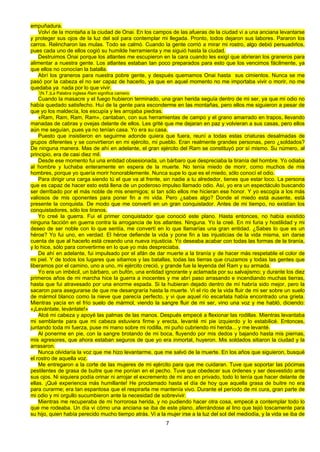 7
empuñadura.
Volví de la montaña a la ciudad de Onai. En los campos de las afueras de la ciudad vi a una anciana levantarse
y proteger sus ojos de la luz del sol para contemplar mi llegada. Pronto, todos dejaron sus labores. Pararon los
carros. Relincharon las mulas. Todo se calmó. Cuando la gente corrió a mirar mi rostro, algo debió persuadirlos,
pues cada uno de ellos cogió su humilde herramienta y me siguió hasta la ciudad.
Destruimos Onai porque los atlantes me escupieron en la cara cuando les exigí que abrieran los graneros para
alimentar a nuestra gente. Los atlantes estaban tan poco preparados para esto que los vencimos fácilmente, ya
que ellos no conocían la batalla.
Abrí los graneros para nuestra pobre gente, y después quemamos Onai hasta sus cimientos. Nunca se me
pasó por la cabeza el no ser capaz de hacerlo, ya que en aquel momento no me importaba vivir o morir, no me
quedaba ya nada por lo que vivir.
1
(N.T.)La Palabra inglesa Ram significa carnero.
Cuando la masacre y el fuego hubieron terminado, una gran herida seguía dentro de mi ser, ya que mi odio no
había quedado satisfecho. Huí de la gente para esconderme en las montañas, pero ellos me siguieron a pesar de
que yo los maldecía, los escupía y les arrojaba piedras.
«Ram, Ram, Ram, Ram», cantaban, con sus herramientas de campo y el grano amarrado en trapos, llevando
manadas de cabras y ovejas delante de ellos. Les grité que me dejaran en paz y volvieran a sus casas, pero ellos
aún me seguían, pues ya no tenían casa. Yo era su casa.
Puesto que insistieron en seguirme adonde quiera que fuera, reuní a todas estas criaturas desalmadas de
grupos diferentes y se convirtieron en mi ejército, mi pueblo. Eran realmente grandes personas, pero ¿soldados?
De ninguna manera. Mas de ahí en adelante, el gran ejército del Ram se constituyó por sí mismo. Su número, al
principio, era de casi diez mil.
Desde ese momento fui una entidad obsesionada, un bárbaro que despreciaba la tiranía del hombre. Yo odiaba
al hombre y luchaba enteramente en espera de la muerte. No tenía miedo de morir, como muchos de mis
hombres, porque yo quería morir honorablemente. Nunca supe lo que es el miedo, sólo conocí el odio.
Para dirigir una carga siendo tú el que va al frente, sin nadie a tu alrededor, tienes que estar loco. La persona
que es capaz de hacer esto está llena de un poderoso impulso llamado odio. Así, yo era un espectáculo buscando
ser derribado por el más noble de mis enemigos; si tan sólo ellos me hicieran ese honor. Y yo escogía a los más
valiosos de mis oponentes para poner fin a mi vida. Pero ¿sabes algo? Donde el miedo está ausente, está
presente la conquista. De modo que me convertí en un gran conquistador. Antes de mi tiempo, no existían los
conquistadores, sólo los tiranos.
Yo creé la guerra. Fui el primer conquistador que conoció este plano. Hasta entonces, no había existido
ninguna facción en guerra contra la arrogancia de los atlantes. Ninguna. Yo la creé. En mi furia y hostilidad y mi
deseo de ser noble con lo que sentía, me convertí en lo que llamarías una gran entidad. ¿Sabes lo que es un
héroe? Yo fui uno, en verdad. El héroe defiende la vida y pone fin a las injusticias de la vida misma, sin darse
cuenta de que al hacerlo está creando una nueva injusticia. Yo deseaba acabar con todas las formas de la tiranía,
y lo hice, sólo para convertirme en lo que yo más despreciaba.
De ahí en adelante, fui impulsado por el afán de dar muerte a la tiranía y de hacer más respetable el color de
mi piel. Y de todos los lugares que sitiamos y las batallas, todas las tierras que cruzamos y todas las gentes que
liberamos por el camino, uno a uno, mi ejército creció, y grande fue la leyenda del Ram y su armada.
Yo era un imbécil, un bárbaro, un bufón, una entidad ignorante y aclamada por su salvajismo; y durante los diez
primeros años de mi marcha hice la guerra a inocentes y me abrí paso arrasando e incendiando muchas tierras,
hasta que fui atravesado por una enorme espada. Si la hubieran dejado dentro de mí habría sido mejor, pero la
sacaron para asegurarse de que me desangraría hasta la muerte. Vi el río de la vida fluir de mi ser sobre un suelo
de mármol blanco como la nieve que parecía perfecto, y vi que aquel río escarlata había encontrado una grieta.
Mientras yacía en el frío suelo de mármol, viendo la sangre fluir de mi ser, vino una voz y me habló, diciendo:
«¡Levántate, levántate!»
Alcé mi cabeza y apoyé las palmas de las manos. Después empecé a flexionar las rodillas. Mientras levantaba
mi semblante para que mi cabeza estuviera firme y erecta, levanté mi pie izquierdo y lo estabilicé. Entonces,
juntando toda mi fuerza, puse mi mano sobre mi rodilla, mi puño cubriendo mi herida... y me levanté.
Al ponerme en pie, con la sangre brotando de mi boca, fluyendo por mis dedos y bajando hasta mis piernas,
mis agresores, que ahora estaban seguros de que yo era inmortal, huyeron. Mis soldados sitiaron la ciudad y la
arrasaron.
Nunca olvidaría la voz que me hizo levantarme, que me salvó de la muerte. En los años que siguieron, busqué
el rostro de aquella voz.
Me entregaron a la corte de las mujeres de mi ejército para que me cuidaran. Tuve que soportar las pócimas
pestilentes de grasa de buitre que me ponían en el pecho. Tuve que obedecer sus órdenes y ser desvestido ante
sus ojos. Ni siquiera podía orinar ni arrojar el excremento de mi ano en privado, todo lo tenía que hacer delante de
ellas. ¡Qué experiencia más humillante! He proclamado hasta el día de hoy que aquella grasa de buitre no era
para curarme; era tan espantosa que el respirarla me mantenía vivo. Durante el período de mi cura, gran parte de
mi odio y mi orgullo sucumbieron ante la necesidad de sobrevivir.
Mientras me recuperaba de mi horrorosa herida, y no pudiendo hacer otra cosa, empecé a contemplar todo lo
que me rodeaba. Un día vi cómo una anciana se iba de este plano, aferrándose al lino que tejió toscamente para
su hijo, quien había perecido mucho tiempo atrás. Vi a la mujer irse a la luz del sol del mediodía, y la vida se iba de
 