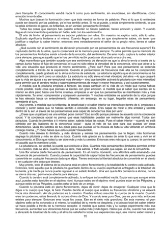 70
pero tranquila. El conocimiento vendrá hacia ti como puro sentimiento, sin anunciarse, sin identificarse, como
emoción innombrable.
Muchos que buscan la iluminación creen que ésta vendrá en forma de palabras. Pero si lo que tú entiendes
puede ser descrito por las palabras, ya lo has sentido antes. Si no se puede, y estás simplemente sintiendo, lo que
tú estás sintiendo es genio, es brillantez, es en verdad, pensamiento ilimitado.
Todas las cosas que siempre has querido entender no tienen palabras; tienen emoción y visión. Y cuando
llegue el conocimiento te quedarás sin habla, sólo con los sentimientos.
El arte de limitar el pensamiento es asociar palabras con ellos. Un maestro no explica nada; sólo lo sabe.
Explicarlo significaría limitarse a sí mismo. Cuando llegas al punto en que simplemente sabes, sin tener que
justificar o explicar tu saber interior, entonces eres verdaderamente el señor de tu propio reino; tienes el saber
absoluto.
¿Qué sucede con el sentimiento de elevación provocado por los pensamientos de una frecuencia superior? Es
capturado dentro de tu alma, que lo conservará en la memoria para siempre. Tu alma permite que la memoria de
los pensamientos ilimitados exista a través de la emoción, del sentimiento. De este modo, captura tu saber interior
para siempre, para que aquello que te has permitido recibir pueda ser alcanzado una y otra vez.
Algo maravilloso que también sucede con ese sentimiento de elevación es que tu alma lo envía a través de tu
campo áurico hacia el flujo de conciencia, el cual no sólo eleva la densidad de la conciencia, sino que atrae a tu
vida una situación que producirá el mismo sentimiento. ¿Para qué? Para que ese pensamiento se entienda
completamente a través de la experiencia. Cuando el pensamiento de frecuencia más alta se ha comprendido
completamente, queda grabado en tu alma en forma de sabiduría. La sabiduría significa que el conocimiento se ha
solidificado dentro de ti como un absoluto. La sabiduría no sólo eleva el nivel vibratorio del alma —lo que causará
que tu vida se ajuste a su ser emocional más elevado— sino que también activará la pituitaria con más intensidad
para permitir que el cerebro reciba y razone pensamientos de mayor y mayor frecuencia, y así sucesivamente.
A medida que la pituitaria empieza a florecer, las cosas cambian en tu vida de un modo que nunca habías
creído posible. Cada cosa que piensas la sientes con gran emoción. A medida que el saber que sientes en tu
interior se abre paso hacia una forma creativa, empiezas a ver que tus pensamientos se manifiestan más y más
rápidamente. Tu amor, comprensión y compasión aumentan. Y muchas entidades se apartarán de tu vida porque
te has elevado hasta un entendimiento diferente; sin embargo, en su lugar, llegarán otras de pensamiento
semejante al tuyo.
Muy pronto, a medida que la brillantez, la creatividad y el saber interior se intensifican dentro de ti, empiezas a
conocer y sentir cosas que no habías sentido o conocido antes. Eres capaz de mirar a otra entidad y sentirla
dentro de tu ser. A través de tus pensamientos eres capaz de conocer tus días por venir.
¿Crees que un psíquico es una entidad poco común? Eso es sólo porque piensas de acuerdo con la conciencia
social. Y la conciencia social no piensa que esas habilidades puedan ser realmente algo normal. Todos son
psíquicos. Cuando te permitas a ti mismo saber, sabrás todas las cosas. Pues el saber interior —cuando no está
cohibido por las ilusiones de la conciencia social— quita el velo de tus ojos para que puedas ver otras
dimensiones. Quita los ladrillos de tus oídos para que puedas oír la música de toda la vida vibrando en armonía
consigo misma. ¿Y cómo haces que esto suceda? Deseándolo.
Cuanto más deseas lo ilimitado, y más abrazas y sientes los pensamientos que te llegan, más hormonas
segrega la pituitaria y más se abre su boca. Cuanto más grande es tu deseo de amar lo que eres y vivir en el
conocimiento, el Dios que rodea tu ser abre más y más tu cerebro. Entonces eres más que tu cuerpo; te conviertes
en aquello que te mantiene unido.
La pituitaria es, en verdad, la puerta que conduce a Dios. Cuantos más pensamientos ilimitados permites entrar
en tu cerebro, más se abre. Cuanto más se abra, más sabrás. Y todo aquello que sepas, en eso te convertirás.
Una flor emana cierta frecuencia de pensamiento. En el mismo momento, una alfombra está emanando una
frecuencia de pensamiento. Cuando posees la capacidad de captar todas las frecuencias de pensamiento, puedes
convertirte en cualquier frecuencia dada que elijas. Tienes entonces la libertad absoluta de convertirte en el viento
o en cualquier otra cosa que desees.
Muy pronto, todo el sistema de la pituitaria está en pleno florecimiento y la totalidad de tu cerebro está activada.
Entonces, todo aquello que la pituitaria ha guardado dentro de su cuerpo espiritual es entregado a la totalidad de
la mente, y la mente ya nunca puede regresar a un estado limitado. Una vez que la flor comienza a abrirse, nunca
se cierra otra vez; permanece abierta para siempre.
Cuando tu cerebro está completamente activado, tu enfoque en la realidad vacila. Es por eso que aunque estés
aquí, puedes estar también en el séptimo nivel. Aunque estés en el séptimo nivel, puedes estar en las Pléyades; y
aunque estés en las Pléyades, puedes estar al lado de un amigo.
Cuando tu pituitaria está en pleno florecimiento, dejas de morir; dejas de envejecer. Cualquier cosa que le
digas a tu cuerpo que haga, la hará. Puedes decirle al cuerpo que acelere su frecuencia vibratoria y se elevará
hacia otra dimensión. Así de poderoso es tu cerebro. Puedes incluso resucitar tu cuerpo de la muerte. Cuando
eres tan poderoso, estás llevando la corona divina de Dios. Y cuando eres puro Dios, que es pura vida, entonces
existes para siempre. Entonces eres todas las cosas. Ese es el cielo más grandioso. De esta manera, el gran
séptimo sello se ha coronado a sí mismo, la totalidad de tu mente se despierta, y el abrazo total del saber interior
se hace posible a través de tu hermoso receptor. A medida que sabes más y tu cuerpo experimenta más esa
frecuencia, aumentan sus vibraciones hasta que se vuelve más y más ligero. Hasta que un día, cuando has amado
y abrazado la totalidad de la vida y el alma ha satisfecho todas sus experiencias aquí, ese mismo saber interior y
 