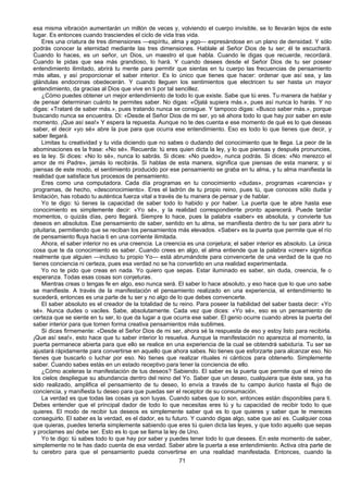71
esa misma vibración aumentarán un millón de veces y, volviendo el cuerpo invisible, se lo llevarán lejos de este
lugar. Es entonces cuando trasciendes el ciclo de vida tras vida.
Eres una criatura de tres dimensiones —espíritu, alma y ego— expresándose en un plano de densidad. Y sólo
podrás conocer la eternidad mediante las tres dimensiones. Hablale al Señor Dios de tu ser; él te escuchará.
Cuando lo haces, es un señor, un Dios, un maestro el que habla. Cuando le digas que recuerde, recordará.
Cuando le pidas que sea más grandioso, lo hará. Y cuando desees desde el Señor Dios de tu ser poseer
entendimiento ilimitado, abrirá tu mente para permitir que sientas en tu cuerpo las frecuencias de pensamiento
más altas, y así proporcionar el saber interior. Es lo único que tienes que hacer: ordenar que así sea, y las
glándulas endocrinas obedecerán. Y cuando lleguen los sentimientos que electricen tu ser hasta un mayor
entendimiento, da gracias al Dios que vive en ti por tal sencillez.
¿Cómo puedes obtener un mejor entendimiento de todo lo que existe. Sabe que tú eres. Tu manera de hablar y
de pensar determinan cuánto te permites saber. No digas: «Ojalá supiera más.», pues así nunca lo harás. Y no
digas: «Trataré de saber más.», pues tratando nunca se consigue. Y tampoco digas: «Busco saber más.», porque
buscando nunca se encuentra. Di: «Desde el Señor Dios de mi ser, yo sé ahora todo lo que hay por saber en este
momento. ¡Que así sea!» Y espera la repuesta. Aunque no te des cuenta e ese momento de qué es lo que deseas
saber, el decir «yo sé» abre la pue para que ocurra ese entendimiento. Eso es todo lo que tienes que decir, y
saber llegará.
Limitas tu creatividad y tu vida diciendo que no sabes o dudando del conocimiento que te llega. La peor de la
abominaciones es la frase: «No sé». Recuerda: tú eres quien dicta la ley, y lo que piensas y después pronuncies,
es la ley. Si dices: «No lo sé», nunca lo sabrás. Si dices: «No puedo», nunca podrás. Si dices: «No merezco el
amor de mi Padre», jamás lo recibirás. Si hablas de esta manera, significa que piensas de esta manera; y si
piensas de este modo, el sentimiento producido por ese pensamiento se graba en tu alma, y tu alma manifiesta la
realidad que satisface tus procesos de pensamiento.
Eres como una computadora. Cada día programas en tu conocimiento «dudas», programas «carencia» y
programas, de hecho, «desconocimiento». Eres el ladrón de tu propio reino, pues tú, que conoces sólo duda y
limitación, has robado tu auténtica fuerza vital a través de tu manera de pensar y de hablar.
Yo te digo: tú tienes la capacidad de saber todo lo habido y por haber. La puerta que te abre hasta ese
conocimiento es simplemente decir: «Yo sé», y la realidad correspondiente pronto aparecerá. Puede tardar
momentos, o quizás días, pero llegará. Siempre lo hace, pues la palabra «saber» es absoluta, y convierte tus
deseos en absolutos. Ese pensamiento de saber, sentido en tu alma, se manifiesta dentro de tu ser para abrir tu
pituitaria, permitiendo que se reciban los pensamientos más elevados. «Saber» es la puerta que permite que el río
de pensamiento fluya hacia ti en una corriente ilimitada.
Ahora, el saber interior no es una creencia. La creencia es una conjetura; el saber interior es absoluto. La única
cosa que te da conocimiento es saber. Cuando crees en algo, el alma entiende que la palabra «creer» significa
realmente que alguien —incluso tu propio Yo— está abrumándote para convencerte de una verdad de la que no
tienes conciencia ni certeza, pues esa verdad no se ha convertido en una realidad experimentada.
Yo no te pido que creas en nada. Yo quiero que sepas. Estar iluminado es saber, sin duda, creencia, fe o
esperanza. Todas esas cosas son conjeturas.
Mientras creas o tengas fe en algo, eso nunca será. El saber lo hace absoluto, y eso hace que lo que uno sabe
se manifieste. A través de la manifestación el pensamiento realizado en una experiencia, el entendimiento te
sucederá, entonces es una parte de tu ser y no algo de lo que debes convencerte.
El saber absoluto es el creador de la totalidad de tu reino. Para poseer la habilidad del saber basta decir: «Yo
sé». Nunca dudes o vaciles. Sabe, absolutamente. Cada vez que dices: «Yo sé», eso es un pensamiento de
certeza que se siente en tu ser, lo que da lugar a que ocurra ese saber. El genio ocurre cuando abres la puerta del
saber interior para que tomen forma creativa pensamientos más sublimes.
Si dices firmemente: «Desde el Señor Dios de mi ser, ahora sé la respuesta de eso y estoy listo para recibirla.
¡Que así sea!», esto hace que tu saber interior lo resuelva. Aunque la manifestación no aparezca al momento, la
puerta permanece abierta para que ello se realice en una experiencia de la cual se obtendrá sabiduría. Tu ser se
ajustará rápidamente para convertirse en aquello que ahora sabes. No tienes que esforzarte para alcanzar eso. No
tienes que buscarlo o luchar por eso. No tienes que realizar rituales ni cánticos para obtenerlo. Simplemente
saber. Cuando sabes estás en un estado receptivo para tener la conciencia de ello.
¿Cómo aceleras la manifestación de tus deseos? Sabiendo. El saber es la puerta que permite que el reino de
los cielos despliegue su abundancia dentro del reino del Yo. Saber que un deseo, cualquiera que éste sea, ya ha
sido realizado, amplifica el pensamiento de tu deseo, lo envía a través de tu campo áurico hasta el flujo de
conciencia, y manifiesta tu deseo para que puedas ser el receptor de su consumación.
La verdad es que todas las cosas ya son tuyas. Cuando sabes que lo son, entonces están disponibles para ti.
Debes entender que el principal dador de todo lo que necesitas eres tú y tu capacidad de recibir todo lo que
quieres. El modo de recibir tus deseos es simplemente saber qué es lo que quieres y saber que te mereces
conseguirlo. El saber es la verdad, es el dador, es tu futuro. Y cuando digas algo, sabe que así es. Cualquier cosa
que quieras, puedes tenerla simplemente sabiendo que eres tú quien dicta las leyes, y que todo aquello que sepas
y proclames así debe ser. Esto es lo que se llama la ley de Uno.
Yo te digo: tú sabes todo lo que hay por saber y puedes tener todo lo que desees. En este momento de saber,
simplemente no te has dado cuenta de esa verdad. Saber abre la puerta a ese entendimiento. Activa otra parte de
tu cerebro para que el pensamiento pueda convertirse en una realidad manifestada. Entonces, cuando la
 
