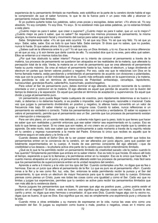 72
experiencia de tu pensamiento ilimitado se manifiesta, esto solidifica en la parte de tu cerebro donde habita el ego
la comprensión de que el saber funciona, lo que te da la fuerza para ir un paso más allá y alcanzar un
pensamiento incluso más ilimitado.
Si yo pudiera quitarte todas tus palabras, salvo unas pocas y escogidas, éstas serían: «Yo ahora sé. Yo soy
absoluto. Yo soy completo. Yo soy Dios. Yo soy». Si no existieran más que estas palabras, ya no estarías limitado
a este plano.
¿Cuánto mejor es para ti saber, que creer o suponer? ¿Cuánto mejor es para ti saber, que un «a lo mejor»?
¿Cuánto mejor es para ti saber, que no saber? Se requieren los mismos procesos de pensamiento, la misma
energía, la misma expresión facial y movimiento del cuerpo para saber que para no saber.
Sabe. Simplemente sabe: «Yo sé que esto ocurrirá. Yo sé que soy Dios. Yo sé que soy feliz. Yo sé que yo
soy». Sabe, sabe, sabe. Eso es todo lo que hace falta. Sabe siempre. Si dices que no sabes, que no puedes,
nunca lo harás. Di que sabes ahora. Entonces lo sabrás todo.
¿Sabes cuál es la diferencia entre tú y yo? Yo sé que soy un Dios ilimitado, y tú no. Esa es la única diferencia:
yo sé que yo soy, y tú aún tienes que darte cuenta de ello. Tu sociedad dice que tú no eres, pero ellos qué saben.
Ellos se entierran a sí mismos todos los días.
¿Por qué has obstruido tu saber interior? Porque en tu intento de conocer el pensamiento a través de la
materia, tus procesos de pensamiento se quedaron tan atrapados en las realidades de la materia, que alteraste tu
percepción total de la vida. Verás, la materia es un nivel de pensamiento que se crea alterando el pensamiento
hasta su punto máximo. Se crea al reducir el pensamiento hasta la luz, hasta el electrum, y luego dividiendo el
electrum en partes que tienen valores positivo y negativo. Por eso, cada vez que te relacionas con Dios en la
forma llamada materia, estás percibiendo y entendiendo el pensamiento de acuerdo con divisiones o polaridades,
más que con la pureza y el Ser indivisible que él es. Cuanto más enfocado estés en la supervivencia y la materia,
más percibirás la vida en términos de dimensiones de Polaridad: arriba/abajo, cerca/lejos, rápido/lento,
luz/oscuridad, grande/pe-Rueño, caliente/frío, bueno/malo, positivo/negativo.
Para volver al Ser de pensamiento puro, debes dominar el ego alterado, la porción razonante de tu cerebro
orientada a vivir y sobrevivir en la materia. El ego alterado es aquel que percibe de acuerdo con la ilusión del
tiempo la distancia y la separación. Es aquel que percibe en términos de aceptación y supervivencia. Es aquel que
divide y juzga al pensamiento puro.
Un pensamiento puro puede llegar hasta cualquiera de vosotros, pero rápidamente determinas si es bueno o
malo, si deberías o no deberías hacerlo, si es posible o imposible, real o imaginario, razonable o irracional. Cada
vez que juzgas tu pensamiento dividiéndolo en positivo y negativo, lo alteras hasta convertirlo en un valor de
frecuencia más bajo. El saber interior no juzga a ninguna cosa. Cuando tú sabes, nunca reflexionas si un
pensamiento es verdadero o correcto. Todos los pensamientos son correctos y verdaderos. El saber no sopesa ni
valora el pensamiento, permite que el pensamiento sea un Ser, permite que tus procesos de pensamiento existan
sin interrupción o intercepción.
Para ver otro plano, oír un sonido más delicado, o volverte más ligero que tu peso, todo lo que tienes que hacer
es saber que son realidades y permitir entonces que ese saber interior sea experimentado en tu cuerpo. Eso es
todo lo que tienes que hacer. Si no crees que son reales, el «no creer» es un juicio que impide que tu cerebro se
agrande. De este modo, todo ese saber que viene continuamente a cada momento a través de tu espíritu rebota
en tu cerebro y regresa nuevamente a la mente del Padre. Entonces lo único que recibes es aquello que te
mantiene seguro en este plano y te limita a él.
Cuando desees desde el Señor Dios de tu ser poseer saber interior ilimitado, debes permitir que todos los
pensamientos entren en la conciencia de tu cerebro, sin ser alterados por juicio alguno, para que puedan ser
totalmente experimentados en tu cuerpo. A través de ese permiso consciente del ego alterado —que da
credibilidad a tus deseos— la pituitaria activa otra parte de tu cerebro para recibir entendimiento ilimitado.
¿Qué es lo que te ha permitido recibir un pensamiento ilimitado de creatividad sacado «de la nada» cuando lo
has querido? Simplemente permitiste que entrara en tu saber interior. Eso es todo lo que hiciste. Él estuvo allí todo
el tiempo, esperando a que tú lo llamaras y le permitieras entrar en tu receptor. Eso es lo único que hace falta. Y
cuanto menos atrapados en el juicio y el pensamiento alterado estén tus procesos de pensamiento, más fácil sera
que los pensamientos de superconciencia entren en la unidad receptora del cerebro.
Aprende a verte a ti mismo y a la vida con los ojos del Ser. Cuando contemples una flor, no digas que es fea o
hermosa. Ese es un juicio que altera el pensamiento de la flor. Lo que es puro es el pensamiento «flor>. Cuando
miras a la flor y la ves como flor, luz, vida, Ser, entonces te estás permitiendo recibir la pureza y el Ser del
pensamiento, lo que envía un electrum de mayor frecuencia para que lo sientas por todo tu cuerpo. Entonces
piensas como piensa un Cristo, pues ves todas las cosas como una igualdad y como el Ser. Cada vez que no
limitas y juzgas tus experiencias, permites que tu cerebro se active para recibir los pensamientos ilimitados que
van más allá de tu existencia diaria.
Nunca juzgues los pensamientos que recibas. Ni pienses que algo es positivo pues, ¿cómo podría existir el
positivo sin el negativo? Si dices: «esto es bueno», eso significa que algunas cosas son malas. Cuando te des
cariño y amor, no digas que eres hermoso o encantador, di que eres Dios. Cuando hagas algo con tu vecino no,
digas que es bueno, di que es Dios. Eso significa que es; eso es simplemente una experiencia pura y virtuosa de
la vida.
Cuando mires a otras entidades y su manera de expresarse en la vida, nunca las veas sino como una
expresión del Ser. Si juzgas su expresión como buena o mala, positiva o negativa, creas en ti mismo una
 