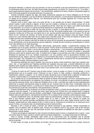 73
percepción alterada; y cualquier cosa que percibas, en eso te convertirás, pues ese pensamiento se grabará como
un sentimiento dentro de tu ser. De esta manera estás perjudicando a tu propio Yo, porque eres tú —y no ellos—
quien experimenta los efectos de tus juicios. Y ese sentimiento, grabado en tu alma, sienta un precedente según el
cual continuarás juzgando tus propias acciones y tu propio ser.
Cuando condenas a alguien por algo, sólo estás condenando aspectos de ti mismo reflejados en él. Por eso
son tan fáciles de identificar y por eso te llaman la atención esos aspectos. La otra persona representa meramente
un espejo de tus propios juicios internos, una herramienta para que concilies aspectos de ti mismo que has
aceptado de otras personas.
Cuando mires a otros, velos como una parte del Ser, y con aquello que se llama «ecuanimidad». Si están
siendo crueles o están odiando a alguien, el decir que son crueles u odiosos es una verdad, porque así es de
hecho como se están expresando; esa es su experiencia del Ser. Decir que son malos o que están equivocados
en esa expresión, es un juicio, lo cual se convierte talmente en tu experiencia, en la alteración.
No merece la pena juzgar a nadie. No hay color de piel, ni acción, ni cosa alguna por la que merezca la pena
alterarte a ti mismo hasta excluirte de un estado de Dios, de Ser. No importa quiénes sean, ni la manera en que se
expresen, ámalos por el Dios que vive dentro de su ser, que les permite expresarse de esa manera. Por el solo
hecho de ser, merecen ser amados. El hecho de que existan vale más que cualquier cosa que hagan. Ámalos
porque son, pues mientras ellos sean ten por seguro que tú también serás. Si los amas sin reparar en quiénes son
y dejas que ese amor simplemente sea, siempre te conservarás puro en tu ser.
Ahora, ¿cuál es la manera más fácil de quitar los juicios de tus procesos de pensamiento? Siendo consciente
de tus sentimientos y de los pensamientos que los originaron. A través de esa conciencia, te enseñarás a ti mismo
a ser más refinado en tu modo de pensar.
Cuando te sientas infeliz, triste, enfadado, atemorizado, apresurado, aislado, o experimentes cualquier otro
sentimiento que no te gusta, examina tu modo de pensar. Pronto verás la conexión entre tu pensamiento alterado
— juzgarte a ti mismo o a otros, o ver la vida en facetas o dimensiones— y tus emociones desagradables. Y muy
pronto, a medida que te canses de estos sentimientos, empezarás a refinar tu manera de pensar y extirparás
todos los juicios que te separan de la vida. A medida que lo hagas y que permitas que más y más pensamientos
ilimitados se expresen en tu ser, también empezarás a ver una conexión entre tu pensamiento ilimitado y los
sentimientos de paz, alegría, armonía y ligereza en el movimiento del cuerpo. Y nunca te juzgues a ti mismo por el
hecho de juzgar. Ten compasión por ti mismo y simplemente permite que la conciencia de tus pensamientos y
sentimientos te enseñe, porque te aseguro que lo hará.
De todas las palabras que fueron creadas, hay una que se ajusta a esta enseñanza mejor que cualquier otra:
«ser». Ser. ¿Y qué significa eso? Significa permitirte ser cualquier cosa que seas, y amarte totalmente por serlo.
Significa sentir aquello que estés sintiendo y vivir esa emoción. Ser es vivir totalmente el momento, porque sabes
que el ahora es todo lo que existe. Es hacer todo lo que quieras hacer, vivir la aventura que tu alma te impulse a
vivir.
¿Cuál es la razón de ser? Cuando vives de esta manera, nunca te juzgas a ti mismo ni a los demás, ni a los
pensamientos que se te puedan ocurrir. Entonces no hay ni bueno ni malo, posible o imposible, perfección o
imperfección, positivo o negativo. Ya no existe la ilusión del tiempo que te impide sentir y saborear la belleza del
momento. Cuando estás en un estado de ser, sólo existe el Ser de la vida y la continuidad del ahora.
En un estado de ser, tus pensamientos dejan de perder el tiempo entre pasado y el futuro, preocupados por la
culpabilidad y el remordimiento, los debieras y los hubieras. En el ser, no te aferras a ninguna verdad en particular,
sino que las examinas todas. Ves a todas las verdades como un Ser, y permites que cada una sea explorada para
determinar si pueden aprovecharse desde tu estado de ser. Cuando vives de este modo, contemplas todos los
pensamientos que llegan hasta ti, y a través de tu cerebro éstos se manifiestan en tu cuerpo como sentimientos, lo
que permite que surja más conocimiento, más pensamiento y más Ser.
Cuando simplemente eres, te alineas con el Ser de todas las cosas; y a través de esa alineación, puedes tener
cualquier cosa que desees. Y no tienes que hacer nada más que ser. El Dios de tu ser atraerá hacia ti cualquier
cosa que pienses, cualquier cosa que desees, y ésta llegará. Todos aquellos que están muy atareados tratando de
realizar cada principio externo, menosprecian el interno. En un estado de ser ya tienes y eres todas las cosas.
Cuando simplemente eres y te permites recibir todos los pensamientos, puedes oír la voz de Dios. Entonces,
todo lo que siempre quisiste saber, lo puedes saber en un abrir y cerrar de ojos. Cuando no juzgas tus
pensamientos, sino que les permites manifestarse como emoción dentro de tu alma, estás viviendo como un dios
ilimitado, simplemente por estar abierto al Ser y a todo lo que es. Entonces te conviertes en un canal puro de tu
propio Yo-Dios, y te acercas más a la simplicidad pura de la mente de Dios.
Aprende a vivir a través de saber y permitir. Así habrás dominado el ego alterado. Habrás conquistado el
séptimo nivel, el séptimo sello, el séptimo cielo. Porque en el séptimo nivel no hay juicios, sólo el Ser siempre
continuo de la vida. Una vez que has dominado el juicio, has conquistado la totalidad de este plano y puedes
abandonarlo cuando desees.
A menos que tengas la capacidad en este momento de fabricar para ti mismo un duplicado de tu cuerpo —cosa
que serás capaz de hacer cuando tu cerebro esté funcionando totalmente— no tengas tanta prisa por destruirlo.
Ama tu cuerpo. Cuídalo, aliméntalo, dale cariño. Es el instrumento puro de expresión que te permite
experimentar la vida en este plano. Sé ilimitado en tus Procesos de pensamiento, pero también cuida el vehículo
que te lo permite.
Si eres mujer, sé mujer; si eres hombre, sé hombre. Ama lo que eres, nunca abuses de tu cuerpo. Nunca lo
 
