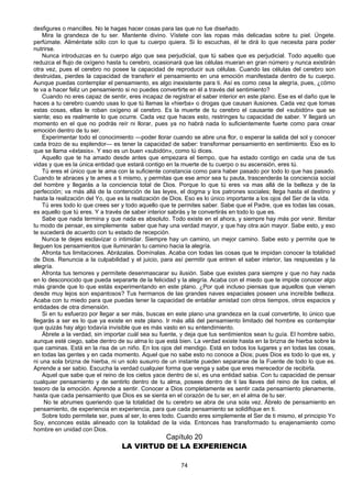 74
desfigures o mancilles. No le hagas hacer cosas para las que no fue diseñado.
Mira la grandeza de tu ser. Mantente divino. Vístete con las ropas más delicadas sobre tu piel. Úngete.
perfúmate. Aliméntate sólo con lo que tu cuerpo quiera. Si lo escuchas, él te dirá lo que necesita para poder
nutrirse.
Nunca introduzcas en tu cuerpo algo que sea perjudicial, que tú sabes que es perjudicial. Todo aquello que
reduzca el flujo de oxígeno hasta tu cerebro, ocasionará que las células mueran en gran número y nunca existirán
otra vez, pues el cerebro no posee la capacidad de reproducir sus células. Cuando las células del cerebro son
destruidas, pierdes la capacidad de transferir el pensamiento en una emoción manifestada dentro de tu cuerpo.
Aunque puedas contemplar el pensamiento, es algo inexistente para ti. Así es como cesa la alegría, pues, ¿cómo
te va a hacer feliz un pensamiento si no puedes convertirte en él a través del sentimiento?
Cuando no eres capaz de sentir, eres incapaz de registrar el saber interior en este plano. Ese es el daño que le
haces a tu cerebro cuando usas lo que tú llamas la «hierba» o drogas que causan ilusiones. Cada vez que tomas
estas cosas, ellas le roban oxígeno al cerebro. Es la muerte de tu cerebro el causante del «subidón» que se
siente; eso es realmente lo que ocurre. Cada vez que haces esto, restringes tu capacidad de saber. Y llegará un
momento en el que no podrás reír ni llorar, pues ya no habrá nada lo suficientemente fuerte como para crear
emoción dentro de tu ser.
Experimentar todo el conocimiento —poder llorar cuando se abre una flor, o esperar la salida del sol y conocer
cada trozo de su esplendor— es tener la capacidad de saber: transformar pensamiento en sentimiento. Eso es lo
que se llama «éxtasis». Y eso es un buen «subidón», como tú dices.
Aquello que te ha amado desde antes que empezara el tiempo, que ha estado contigo en cada una de tus
vidas y que es la única entidad que estará contigo en la muerte de tu cuerpo o su ascensión, eres tú.
Tú eres el único que te ama con la suficiente constancia como para haber pasado por todo lo que has pasado.
Cuando te abraces y te ames a ti mismo, y permitas que ese amor sea tu pauta, trascenderás la conciencia social
del hombre y llegarás a la conciencia total de Dios. Porque lo que tú eres va mas allá de la belleza y de la
perfección; va más allá de la contención de las leyes, el dogma y los patrones sociales; llega hasta el destino y
hasta la realización del Yo, que es la realización de Dios. Eso es lo único importante a los ojos del Ser de la vida.
Tú eres todo lo que crees ser y todo aquello que te permites saber. Sabe que el Padre, que es todas las cosas,
es aquello que tú eres. Y a través de saber interior sabrás y te convertirás en todo lo que es.
Sabe que nada termina y que nada es absoluto. Todo existe en el ahora, y siempre hay más por venir. Ilimitar
tu modo de pensar, es simplemente saber que hay una verdad mayor, y que hay otra aún mayor. Sabe esto, y eso
te sucederá de acuerdo con tu estado de recepción.
Nunca te dejes esclavizar o intimidar. Siempre hay un camino, un mejor camino. Sabe esto y permite que te
lleguen los pensamientos que iluminarán tu camino hacia la alegría.
Afronta tus limitaciones. Abrázalas. Domínalas. Acaba con todas las cosas que te impidan conocer la totalidad
de Dios. Renuncia a la culpabilidad y el juicio, para así permitir que entren el saber interior, las respuestas y la
alegría.
Afronta tus temores y permítete desenmascarar su ilusión. Sabe que existes para siempre y que no hay nada
en lo desconocido que pueda separarte de la felicidad y la alegría. Acaba con el miedo que te impide conocer algo
más grande que lo que estás experimentando en este plano. ¿Por qué incluso piensas que aquellos que vienen
desde muy lejos son espantosos? Tus hermanos de las grandes naves espaciales poseen una increíble belleza.
Acaba con tu miedo para que puedas tener la capacidad de entablar amistad con otros tiempos, otros espacios y
entidades de otra dimensión.
Si en tu esfuerzo por llegar a ser más, buscas en este plano una grandeza en la cual convertirte, lo único que
llegarás a ser es lo que ya existe en este plano. Ir más allá del pensamiento limitado del hombre es contemplar
que quizás hay algo todavía invisible que es más vasto en su entendimiento.
Ábrete a la verdad, sin importar cuál sea su fuente, y deja que tus sentimientos sean tu guía. El hombre sabio,
aunque esté ciego, sabe dentro de su alma lo que está bien. La verdad existe hasta en la brizna de hierba sobre la
que caminas. Está en la risa de un niño. En los ojos del mendigo. Está en todos los lugares y en todas las cosas,
en todas las gentes y en cada momento. Aquel que no sabe esto no conoce a Dios; pues Dios es todo lo que es, y
ni una sola brizna de hierba, ni un solo susurro de un instante pueden separarse de la Fuente de todo lo que es.
Aprende a ser sabio. Escucha la verdad cualquier forma que venga y sabe que eres merecedor de recibirla.
Aquel que sabe que el reino de los cielos yace dentro de sí, es una entidad sabia. Con tu capacidad de pensar
cualquier pensamiento y de sentirlo dentro de tu alma, posees dentro de ti las llaves del reino de los cielos, el
tesoro de la emoción. Aprende a sentir. Conocer a Dios completamente es sentir cada pensamiento plenamente,
hasta que cada pensamiento que Dios es se sienta en el corazón de tu ser, en el alma de tu ser.
No te abrumes queriendo que la totalidad de tu cerebro se abra de una sola vez. Ábrelo de pensamiento en
pensamiento, de experiencia en experiencia, para que cada pensamiento se solidifique en ti.
Sobre todo permitete ser, pues al ser, lo eres todo. Cuando eres simplemente el Ser de ti mismo, el principio Yo
Soy, enconces estás alineado con la totalidad de la vida. Entonces has transformado tu enajenamiento como
hombre en unidad con Dios.
Capítulo 20
LA VIRTUD DE LA EXPERIENCIA
 