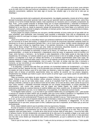 75
«Yo estoy aquí para decirte que se te ama incluso más allá de lo que entiendes que es el amor, pues siempre
se te ha visto como un Dios que lucha por entenderse a sí mismo. Y de cada experiencia de todas tus vidas, has
adquirido conocimiento, sabiduría; has dado algo al mundo, has añadido algo a la virtud de la vida que se
despliega.»
Ramtha
En tus aventuras dentro de la exploración del pensamiento, has elegido expresarte a través de la forma celular
llamada humanidad, para poder aprender todo lo que hay por aprender sobre la experiencia humana, sobre Dios
viviendo en la forma limitada llamada materia. Esta experiencia es necesaria para la completa comprensión de
Dios. Pues, ¿cómo puedes entender lo ilimitado hasta que no hayas experimentado y entendido la limitación?
¿Cómo puedes entender la totalidad de ti mismo, el Dios que tú eres, hasta que no experimentes y abraces la
totalidad de lo que Dios es, desde la expansión salvaje del pensamiento puro hasta llegar a la restricción de la
materia? ¿Cómo puedes entender la alegría, la libertad y el siempre jamás, hasta que no experimentes la tristeza,
la limitación y la ilusión de la muerte?
Aunque juegas tus juegos e ilusiones con una gran y terrible seriedad, el único motivo por el que están ahí es
para enseñarte, para expandirte, para iluminarte, para ayudarte a entenderte. Esta vida es simplemente una
plataforma sobre la cual jugar tus juegos y experimentar tus ilusiones para obtener el premio mayor de la vida: la
sabiduría.
¿Qué es la sabiduría? Es un maravilloso tesoro que pertenece totalmente al Dios dentro del hombre; un tesoro
que se acumula en el alma del hombre. La sabiduría es el cúmulo de emociones adquiridas mediante todas tus
aventuras en el reino de pensamiento llamado Dios, y es lo único que te llevas contigo cuando abandonas este
lugar. ¿Crees que te llevas tus magníficas ropas, o tus grandes mansiones, o tus veloces automóviles? ¿Qué
crees que te llevas contigo? Te llevas lo que eres: todas tus emociones adquiridas durante tu camino en el
principio llamado vida. La emoción es precisamente de lo que se trata esta vida.
Todo lo que la humanidad ha aprendido a través de la tiranía y la restricción de los mandatos religiosos y
gubernamentales —a través de la separación y degradación entre las razas, la separación entre el hombre y la
mujer, entre hermano y hermano— se ha llevado a cabo degradando a Dios hasta quizás la más baja de las
decadencias. Sin embargo, no hubieras sabido lo que se siente al vencer a otro en la batalla, al negar la libertad al
prójimo o al degradar a la mujer por debajo del hombre, si no hubieras experimentado todas esas cosas. No
habrías sabido emocionalmente estas cosas si primero no te hubieras convertido en el creador que las soñó hasta
hacerlas realidad y luego, intencionalmente, vivió el sueño. Con todo, al vivirlas vida tras vida y momento a
momento, se han convertido en una realidad tan firme que la mayoría os habéis vuelto neuróticos, inseguros y
totalmente perdidos en el sueño.
Y te preguntas: «¿Dónde está este Dios que permite a la humanidad tratarse tan brutalmente?» «¿Y dónde
está el amor de Dios, después de todo, si él ha permitido que ocurrieran todas estas atrocidades?» Bueno, Dios
ha estado ahí todo el tiempo, pues él ha sido todas tus ilusiones y todos tus juegos. Y Dios ciertamente te ha
amado todo el tiempo al permitirte experimentar todos tus sueños de acuerdo con tus propios designios.
Simplemente has olvidado que fuiste tú quien creó el sueño en primer lugar y que tienes opción de cambiarlo en
cualquier momento.
Tejes tus ilusiones cual relatos de gran desgracia y tristeza. Dañas tu cuerpo. Acabas con tu mente. Adoras
ídolos. Criticas a los demás. Eres dictador, odioso, posesivo, temeroso, y en verdad, arrogante. ¿Con que fin?
Para entender lo que es ser todas estas cosas. ¿Cuál es el resultado final? No morir nunca, sino vivir para
siempre; entender y abrazar lo que se llama el reino de los cielos; ver la cara de Dios y darte cuenta de que es la
tuya Todos vosotros —entidades eminentes atrapadas por sus propias inseguridades, su propia pequeñez de
pensamiento— sois mucho más grandes que los juegos que habéis jugado, los cuales han ocultado
profundamente detrás de vuestras ilusiones la sublime belleza que todos vosotros sois. Si solamente supierais lo
poderosos y espléndidos que sois, no os maldeciríais, ni os juzgaríais, ni os alteraríais como lo hacéis.
Yo he llegado hasta vosotros —y yo soy todo lo que vosotros habéis sido y lo que llegaréis a ser— para ayudar
a reavivar en vosotros el saber interior que ya poseéis, para que nunca volváis a perderos ni a regodearos en la
culpabilidad, el miedo y la renuncia de uno mismo. Vosotros estáis muy por encima de todo eso.
¿Por qué te amo tan profundamente? Porque lo que tú eres, también lo soy yo. Todo lo que eres en el espectro
de tu ser, yo soy, pues yo soy el espectro desde el cual contemplas y creas tus ilusiones. El Yo Soy que yo soy, es
amor que trasciende la expresión común aquí, ya que no tiene condiciones ni obligaciones. Yo te amo
simplemente por lo que eres, porque quien tú eres, cualquiera que sea tu expresión, es el Padre que yo amo tan
profundamente.
Ahora, deseo hablarte sobre lo que tú percibes como tus equívocos y fracasos.
Al crear el hombre la noción de lo bueno y lo malo, lo perfecto y lo imperfecto, también ha creado las trampas
llamadas culpabilidad y remordimiento que han hecho siempre tan difícil progresar en la vida. Pero yo te digo:
cualquier cosa que hayas hecho —a través de la virtud de tus muchas vidas en este plano— nunca ha sido mala,
ni tampoco buena. Ha sido simplemente una experiencia de la vida que te ha ayudado a llegar a ser quien eres
ahora, y eso es, en verdad, la cosa más preciosa y maravillosa. Porque tu eres en este ahora, lo más grandioso
que has sido nunca desde que empezaste este camino extraordinario, ya que tu sabiduría es mayor de lo que
nunca ha sido.
Todo lo que tú has hecho, yo también lo hice. Y cada uno de tus errores yo cometí los mismos. Y todo aquello
 