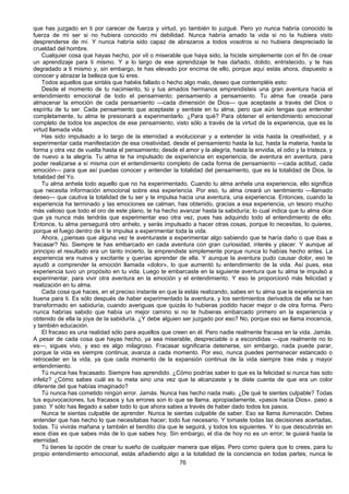 76
que has juzgado en ti por carecer de fuerza y virtud, yo también lo juzgué. Pero yo nunca habría conocido la
fuerza de mi ser si no hubiera conocido mi debilidad. Nunca habría amado la vida si no la hubiera visto
desprenderse de mí. Y nunca habría sido capaz de abrazaros a todos vosotros si no hubiera despreciado la
crueldad del hombre.
Cualquier cosa que hayas hecho, por vil o miserable que haya sido, la hiciste simplemente con el fin de crear
un aprendizaje para ti mismo. Y a lo largo de ese aprendizaje te has dañado, dolido, entristecido, y te has
degradado a ti mismo y, sin embargo, te has elevado por encima de ello, porque aquí estás ahora, dispuesto a
conocer y abrazar la belleza que tú eres.
Todos aquellos que sintáis que habéis fallado o hecho algo malo, deseo que contempléis esto:
Desde el momento de tu nacimiento, tú y tus amados hermanos emprendisteis una gran aventura hacia el
entendimiento emocional de todo el pensamiento; pensamiento a pensamiento. Tu alma fue creada para
almacenar la emoción de cada pensamiento —cada dimensión de Dios— que aceptaste a través del Dios o
espíritu de tu ser. Cada pensamiento que aceptaste y sentiste en tu alma, pero que aún tengas que entender
completamente, tu alma te presionará a experimentarlo. ¿Para qué? Para obtener el entendimiento emocional
completo de todos los aspectos de ese pensamiento, visto sólo a través de la virtud de la experiencia, que es la
virtud llamada vida.
Has sido impulsado a lo largo de la eternidad a evolucionar y a extender la vida hasta la creatividad, y a
experimentar cada manifestación de esa creatividad, desde el pensamiento hasta la luz, hasta la materia, hasta la
forma y otra vez de vuelta hasta el pensamiento; desde el amor y la alegría, hasta la envidia, el odio y la tristeza, y
de nuevo a la alegría. Tu alma te ha impulsado de experiencia en experiencia, de aventura en aventura, para
poder realizarse a sí misma con el entendimiento completo de cada forma de pensamiento —cada actitud, cada
emoción— para que así puedas conocer y entender la totalidad del pensamiento, que es la totalidad de Dios, la
totalidad del Yo.
Tu alma anhela todo aquello que no ha experimentado. Cuando tu alma anhela una experiencia, ello significa
que necesita información emocional sobre esa experiencia. Por eso, tu alma creará un sentimiento —llamado
deseo— que cautiva la totalidad de tu ser y te impulsa hacia una aventura, una experiencia. Entonces, cuando la
experiencia ha terminado y las emociones se calman, has obtenido, gracias a esa experiencia, un tesoro mucho
más valioso que todo el oro de este plano, te ha hecho avanzar hasta la sabiduría; lo cual indica que tu alma dice
que ya nunca más tendrás que experimentar eso otra vez, pues has adquirido todo el entendimiento de ello.
Entonce, tu alma perseguirá otro anhelo, y serás impulsado a hacer otras cosas, porque lo necesitas, lo quieres,
porque el fuego dentro de ti te impulsa a experimentar toda la vida.
Ahora, ¿piensas que alguna vez te aventuraste a experimentar algo sabiendo que te haría daño o que ibas a
fracasar? No. Siempre te has embarcado en cada aventura con gran curiosidad, interés y placer. Y aunque al
principio el resultado era un tanto incierto, la emprendiste simplemente porque nunca lo habías hecho antes. La
experiencia era nueva y excitante y querías aprender de ella. Y aunque la aventura pudo causar dolor, eso te
ayudó a comprender la emoción llamada «dolor», lo que aumentó tu entendimiento de la vida. Así pues, esa
experiencia tuvo un propósito en tu vida. Luego te embarcaste en la siguiente aventura que tu alma te impulsó a
experimentar, para vivir otra aventura en la emoción y el entendimiento. Y eso te proporcionó más felicidad y
realización en tu alma.
Cada cosa que haces, en el preciso instante en que la estás realizando, sabes en tu alma que la experiencia es
buena para ti. Es sólo después de haber experimentado la aventura, y los sentimientos derivados de ella se han
transformado en sabiduría, cuando averiguas que quizás lo hubieras podido hacer mejor o de otra forma. Pero
nunca habrías sabido que había un mejor camino si no te hubieras embarcado primero en la experiencia y
obtenido de ella la joya de la sabiduría. ¿Y debe alguien ser juzgado por eso? No, porque eso se llama inocencia,
y también educación.
El fracaso es una realidad sólo para aquellos que creen en él. Pero nadie realmente fracasa en la vida. Jamás.
A pesar de cada cosa que hayas hecho, ya sea miserable, despreciable o a escondidas —que realmente no lo
es—, sigues vivo, y eso es algo milagroso. Fracasar significaría detenerse, sin embargo, nada puede parar,
porque la vida es siempre continua; avanza a cada momento. Por eso, nunca puedes permanecer estancado o
retroceder en la vida, ya que cada momento de la expansión continua de la vida siempre trae más y mayor
entendimiento.
Tú nunca has fracasado. Siempre has aprendido. ¿Cómo podrías saber lo que es la felicidad si nunca has sido
infeliz? ¿Cómo sabes cuál es tu meta sino una vez que la alcanzaste y te diste cuenta de que era un color
diferente del que habías imaginado?
Tú nunca has cometido ningún error. Jamás. Nunca has hecho nada malo. ¿De qué te sientes culpable? Todas
tus equivocaciones, tus fracasos y tus errores son lo que se llama, apropiadamente, «pasos hacia Dios», paso a
paso. Y sólo has llegado a saber todo lo que ahora sabes a través de haber dado todos los pasos.
Nunca te sientas culpable de aprender. Nunca te sientas culpable de saber. Eso se llama iluminación. Debes
entender que has hecho lo que necesitabas hacer; todo fue necesario. Y tomaste todas las decisiones acertadas,
todas. Tú vivirás mañana y también el bendito día que le seguirá, y todos los siguientes. Y lo que descubrirás en
esos días es que sabes más de lo que sabes hoy. Sin embargo, el día de hoy no es un error; te guiará hasta la
eternidad.
Tú tienes la opción de crear tu sueño de cualquier manera que elijas. Pero como quiera que lo crees, para tu
propio entendimiento emocional, estás añadiendo algo a la totalidad de la conciencia en todas partes; nunca le
 