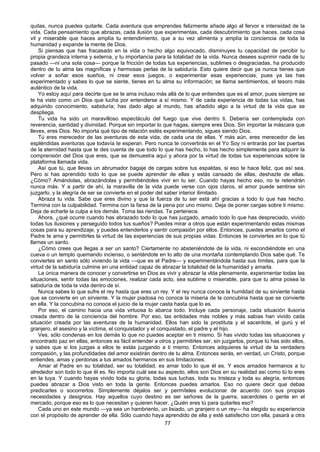 77
quitas, nunca puedes quitarle. Cada aventura que emprendes felizmente añade algo al fervor e intensidad de la
vida. Cada pensamiento que abrazas, cada ilusión que experimentas, cada descubrimiento que haces, cada cosa
vil y miserable que haces amplía tu entendimiento, que a su vez alimenta y amplía la conciencia de toda la
humanidad y expande la mente de Dios.
Si piensas que has fracasado en la vida o hecho algo equivocado, disminuyes tu capacidad de percibir tu
propia grandeza interna y externa, y tu importancia para la totalidad de la vida. Nunca desees suprimir nada de tu
pasado —ni una sola cosa— porque la fricción de todas tus experiencias, sublimes o desgraciadas, ha producido
dentro de tu alma las magníficas y hermosas perlas de la sabiduría. Esto quiere decir que ya nunca tienes que
volver a soñar esos sueños, ni crear esos juegos, o experimentar esas experiencias, pues ya las has
experimentado y sabes lo que se siente, tienes en tu alma su información; se llama sentimientos, el tesoro más
auténtico de la vida.
Yo estoy aquí para decirte que se te ama incluso más allá de lo que entiendes que es el amor, pues siempre se
te ha visto como un Dios que lucha por entenderse a sí mismo. Y de cada experiencia de todas tus vidas, has
adquirido conocimiento, sabiduría; has dado algo al mundo, has añadido algo a la virtud de la vida que se
despliega.
Tu vida ha sido un maravilloso espectáculo del fuego que vive dentro ti. Debería ser contemplada con
reverencia, santidad y divinidad. Porque sin importar lo que hagas, siempre eres Dios. Sin importar la máscara que
lleves, eres Dios. No importa qué tipo de relación estés experimentando, sigues siendo Dios.
Tú eres merecedor de las aventuras de esta vida, de cada una de ellas. Y más aún, eres merecedor de las
espléndidas aventuras que todavía te esperan. Pero nunca te convertirás en el Yo Soy ni entrarás por las puertas
de la eternidad hasta que te des cuenta de que todo lo que has hecho, lo has hecho simplemente para adquirir la
comprensión del Dios que eres, que se demuestra aquí y ahora por la virtud de todas tus experiencias sobre la
plataforma llamada vida.
Así que tú, que llevas un abrumador bagaje de cargas sobre tus espaldas, si eso te hace feliz, que así sea.
Pero si has aprendido todo lo que se puede aprender de ellas y estás cansado de ellas, deshazte de ellas.
¿Cómo? Amándolas, abrazándolas y permitiéndoles vivir en tu ser. Cuando hayas hecho eso, no te retendrán
nunca más. Y a partir de ahí, la maravilla de la vida puede verse con ojos claros, el amor puede sentirse sin
juzgarlo, y la alegría de ser se convierte en el poder del saber interior ilimitado.
Abraza tu vida. Sabe que eres divino y que la fuerza de tu ser está ahí gracias a todo lo que has hecho.
Termina con la culpabilidad. Termina con la farsa de la pena por uno mismo. Deja de poner cargas sobre ti mismo.
Deja de echarle la culpa a los demás. Toma las riendas. Te pertenece.
Ahora, ¿qué ocurre cuando has abrazado todo lo que has juzgado, amado todo lo que has despreciado, vivido
todas tus ilusiones y perseguido todos tus sueños? Puedes mirar a otros que están experimentando estas mismas
cosas para su aprendizaje, y puedes entenderlos y sentir compasión por ellos. Entonces, puedes amarlos como el
Padre te ama y permitirles la virtud de las experiencias de sus propias vidas. Entonces te conviertes en lo que tú
llamas un santo.
¿Cómo crees que llegas a ser un santo? Ciertamente no absteniéndote de la vida, ni escondiéndote en una
cueva o un templo quemando incienso, o sentándote en lo alto de una montaña contemplando Dios sabe qué. Te
conviertes en santo sólo viviendo la vida —que es el Padre— y experimentándola hasta sus límites, para que la
virtud de la sabiduría culmine en una entidad capaz de abrazar la totalidad de la humanidad y amarla.
La única manera de conocer y convertirse en Dios es vivir y abrazar la vlda plenamente, experimentar todas las
situaciones, sentir todas las emociones, realizar cada acto, sea sublime o miserable, para que tu alma posea la
sabiduría de toda la vida dentro de sí.
Nunca sabes lo que sufre el rey hasta que eres un rey. Y el rey nunca conoce la humildad de su sirviente hasta
que se convierte en un sirviente. Y la mujer piadosa no conoce la miseria de la concubina hasta que se convierte
en ella. Y la concubina no conoce el juicio de la mujer casta hasta que lo es.
Por eso, el camino hacia una vida virtuosa lo abarca todo. Incluye cada personaje, cada situación ilusoria
creada dentro de la conciencia del hombre. Por eso, las entidades más nobles y más sabias han vivido cada
situación creada por las aventuras de la humanidad. Ellos han sido la prostituta y el sacerdote, el gurú y el
granjero, el asesino y la víctima, el conquistador y el conquistado, el padre y el hijo.
Ves, sólo condenas en los demás lo que no puedes aceptar en ti mismo. Si has vivido todas las situaciones y
encontrado paz en ellas, entonces es fácil entender a otros y permitirles ser, sin juzgarlos, porque tú has sido ellos,
y sabes que si los juzgas a ellos te estás juzgando a ti mismo. Entonces adquieres la virtud de la verdadera
compasión, y las profundidades del amor existirán dentro de tu alma. Entonces serás, en verdad, un Cristo, porque
entiendes, amas y perdonas a tus amados hermanos en sus limitaciones.
Amar al Padre en su totalidad, ser su totalidad, es amar todo lo que él es. Y esos amados hermanos a tu
alrededor son todo lo que él es. No importa cuál sea su aspecto, ellos son Dios en su realidad así como tú lo eres
en la tuya. Y cuando hayas vivido toda su gloria, todas sus luchas, toda su tristeza y toda su alegría, entonces
puedes abrazar a Dios visto en toda la gente. Entonces puedes amarlos. Eso no quiere decir que debas
predicarles o socorrerlos. Simplemente déjalos ser y permíteles evolucionar de acuerdo con sus propias
necesidades y designios. Hay aquellos cuyo destino es ser señores de la guerra, sacerdotes o gente en el
mercado, porque eso es lo que necesitan y quieren hacer. ¿Quién eres tú para quitarles eso?
Cada uno en este mundo —ya sea un hambriento, un lisiado, un granjero o un rey— ha elegido su experiencia
con el propósito de aprender de ella. Sólo cuando haya aprendido de ella y esté satisfecho con ella, pasará a otra
 