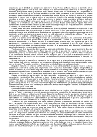 78
experiencia, que le brindará una comprensión aún mayor de su Yo más profundo. Cuando te conviertes en un
maestro, puedes caminar entre el lodo y las tinieblas de la conciencia limitada y conservar tu totalidad, porque
entiendes a las grandes masas y el por qué de su manera de ser, pues una vez tú fuiste así. Les permitirás la
libertad de ser limitados —y eso es amor verdadero— porque sabes que esa es la única manera como pueden
aprender a tener entendimiento ilimitado y a amarse unos a otros, lo cual es, de hecho, amarse a sí mismos
totalmente. Y cuando veas la cara de otro en la muchedumbre —sin importar su color, limpieza o apariencia—
mirarás a la entidad y verás a Dios en él, porque si miras lo bastante cerca encontrarás a Dios en cada uno.
Entonces amas como el Padre ama; ves lo que él ve, no sólo en ti, sino en todos los demás. Cuando puedes mirar
a todos y ver la belleza que son, estás en el camino que asciende de este plano hasta un espacio más amplio
donde existen muchas moradas. Pero las puertas están cerradas para aquél que no puede aceptarse plenamente
a sí mismo y al Dios que vive en toda la vida a su alrededor.
Cuando sitúes a la gente en el lugar donde pertenecen, en su Dios-fuente, sabiendo que sin importar lo que
hagan, están viviendo para el Dios dentro de sí mismos —así como tú vives para el Dios dentro de ti— entonces
puedes aprender a amar a toda la gente. Cualquiera que sea su expresión, ahora puedes, por primera vez en tu
existencia, amarlos verdaderamente, pues tu amor no está gobernado o restringido por el juicio. Y así es en
verdad, como es un Cristo —el hombre que vive como Dios— dentro de su ser.
¿Cuál es tu camino en la vida? Seguir siempre tus sentimientos, escuchar a los sentimientos de tu alma y
lanzarte a vivir las aventuras que tu alma te impulse a experimentar. Tu alma, si la escuchas, te dirá lo que
necesitas experimentar. Si te sientes aburrido o no tienes deseo de hacer algo, ello significa que ya lo has
experimentado, que has adquirido la sabiduría de esa aventura. Pero si quieres hacer algo, esa urgencia dentro de
tu alma significa que debes vivir la experiencia y su virtud. Si te abstienes de ella, sólo estás posponiendo la
experiencia hasta otro momento y otra existencia.
Vive la verdad de lo que sientas dentro y ama a quien está sintiéndolo. Entiende que el sentimiento debe ser
expresado y satisfecho. Cuando quieras hacer algo, sin importar lo que sea, no es sabio ir en contra de ese
sentimiento, pues hay una experiencia esperándote y una gran aventura que hará tu vida más dulce. Si escuchas
a tus sentimientos, siempre estarás haciendo lo más apropiado para la evolución de tu hermoso ser hacia la
sabiduría profunda. Es cuando vas en contra de tus sentimientos cuando sufres la enfermedad, la neurosis y la
desesperación.
Sigue a tu corazón, a tus sueños, a tus deseos. Haz lo que tu alma te pida que hagas, no importa lo que sea, y
hazlo hasta el final; entonces continuarás con otra aventura. Nunca serás juzgado a menos que aceptes los juicios
de a tu alrededor. Y si aceptas su juicio, es únicamente tu voluntad hacer eso por la experiencia.
Llegará un momento, en esta vida o en las próximas, en el que habrás alcanzado ese punto donde ya no tienes
el deseo de hacer esto o aquello, sino simplemente «ser». Nunca más maldecirás o juzgarás a la prostituta, al
ladrón, al asesino o al país que está en guerra. Habrás vivido todas esas cosas y sabrás lo que se siente al serlas.
Estarás tan completo con las experiencias de este plano, que ya no habrá nada que te arrastre otra vez aquí para
experimentar. Entonces partirás hacia nuevas aventuras en planos superiores de existencia.
Cuando contemples lo que te acabo de decir, percibirás y entenderás un valor en ti mismo que es la
demostración intencional del Dios poderoso, el fuego y la vida que tú eres. También entenderás que cualquier
dirección que tomes en la vida, ese va a ser el camino hacia tu iluminación. Y por cada aventura a lo largo del
camino, obtendrás una percepción mayor del misterio que eres. Llegarás a amar lo que eres, a acariciarlo y a
pulirlo, hasta que la luz de tu ser pueda competir con el gran Ra del firmamento y la paz de tu ser pueda competir
con la medianoche, cuando todo está tranquilo en la Tierra. Nunca más te negarás a ti mismo. Nunca alterarás lo
que eres, ni juzgarás lo que eres.
Permitirás aquello que has de ser.
Cuando amas lo que eres, puedes decir con gracia, dignidad y poder humilde: «Amo al Padre inmensamente,
porque el Padre y yo somos uno. Y amo lo que soy inmensamente, porque el Yo Soy que yo soy es la esencia de
todo lo que es». Entonces estás en armonía con el flujo de la vida. Eres un maestro que camina sobre este plano.
Eres el Cristo resucitado, el Cristo que ha despertado. Eres una luz para el mundo. Sin embargo, no podrás
convertirte en eso hasta que ames y abraces todo lo que has hecho y te des cuenta de que todo fue por el bien de
tu vida, porque ello te ha transformado en la magnífica entidad que eres en este día.
Te he dado una gran enseñanza y lo he hecho de forma grandiosa, pues te libera del karma, del pecado, del
juicio y el castigo. Porque el Padre es amor. Y el Padre carece de juicios, no es ni bueno ni malo, positivo o
negativo. El Padre es simplemente el Ser que es. Y ese Ser abarca a toda la gente, todos los actos, todos los
pensamientos y todas las emociones; todas las cosas. Si el Padre pudiera juzgarte, ciertamente se estaría
juzgando a sí mismo, pues tú y él sois uno y el mismo.
Así que el amor de Dios llamado vida, siempre te ha sido dado. A pesar de todas tus experiencias miserables,
el sol aún sale y baila en los cielos. Las estaciones aún vienen y van. Las aves silvestres aún vuelan hacia el cielo
del norte. Y el pájaro nocturno aún grita en la noche mientras tú cierras los postigos de tu habitación. Es en la
continuidad de todas estas cosas donde, si miras, te darás cuenta del perdón y la eternidad que la vida siempre te
ha concedido.
Deja esta audiencia con un corazón alegre y lleno de amor, porque tus cargas han dejado de serlo, tu
redención es segura. Sabe que Dios te ama y siempre lo ha hecho. Sabe que no eres ni malvado ni bueno. Sabe
que no eres ni perfecto ni imperfecto; que simplemente eres. Cuenta con el Padre en tu vida, porque él siempre ha
estado ahí. Y cuando contemples el amor piensa en mí... y el viento surgirá de la nada.
 