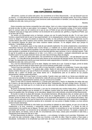79
Capítulo 21
UNA ESPLÉNDIDA MAÑANA
«Mi camino, cuando viví sobre este plano, fue convertirme en el Dios Desconocido, —el cual descubrí que era
yo mismo— e ir más allá de las dimensiones para retozar en las aventuras del siempre jamás. Así lo hice y todavía
lo hago. He regresado para decirte que esas aventuras están esperándote a ti también, una vez hayas abrazado la
totalidad de esta vida, como yo lo hice."
Ramtha
Estos momentos que hemos compartido han sido dulces. Venir a tu vida e incluso haber llegado a tocar quizás
el borde de ella, ha sido un gran placer, te lo aseguro. Todo lo que he compartido contigo, lo he hecho también
para mí, porque cada uno de vosotros es lo que yo soy: el Padre al que amo fervientemente y siempre amaré.
Cualquier cosa que yo haga para contribuir con la evolución de tu precioso ser, glorifica y magnifica al Padre, que
es el reino del Yo Soy.
He venido a la humanidad como un hermano, porque una vez fui parte ferviente de ella. Yo viví aquí como
hombre y experimenté todo lo que tú has experimentado: viví tu desesperación y lloré tu tristeza, tuve tus sueños y
conocí tu alegría. Y aunque he estado en todos los niveles, la más profunda de todas mis experiencias ocurrió
cuando estuve aquí entre vosotros como hombre, Dios-hombre, experimentando los peligros, la desesperación y
los momentos fugaces de gloria que todos vosotros habéis conocido. Yo he elegido volver aquí porque te
entiendo. Y entenderte es amarte.
He venido, no a salvarte, pues no hay nada de qué salvarte realmente. He venido simplemente a recordarte la
maravillosa herencia que olvidaste hace mucho tiempo y a hablarte de un futuro glorioso que todos vosotros
pronto vais a ver. He venido para ayudarte a ver que tienes opciones más sublimes para la expresión de tu vida, y
para ayudarte a manifestar el conocimiento que te permita ejercitar esas opciones, si es tu voluntad hacerlo. Todo
lo que te he pedido es que apliques en tu vida —a tu ritmo y a tu manera— cualquier entendimiento que sea
fructífero para ti en tu propia evolución hacia una vida más armoniosa y llena de alegría.
Mi camino, cuando viví sobre este plano, fue convertirme en el Dios Desconocido, —el cual descubrí que era
yo mismo— e ir más allá de las dimensiones para retozar en las aventuras del siempre jamás. Así lo hice y todavía
lo hago. He regresado para decirte que esas aventuras están esperándote a ti también, una vez hayas abrazado la
totalidad de esta vida, como yo lo hice.
Ve y vive los entendimientos que te he dado. Déjalos vivir dentro de tu ser. Cuando lo hagas, pronto te darás
cuenta de que se te ha dado el mayor tesoro que nunca hubieras podido pedir o concebir.
Toma lo que has aprendido, lo que has oído y lo que has leído, y aplícalo con simplicidad. Cuanto más simple
eres, más poderoso te vuelves. Y si quieres algo, pídelo. Nadie en este plano tiene el poder para dártelo. Pide
desde el Señor Dios de tu ser que el Padre te lo conceda, y sabe que ya lo ha hecho, sin importar lo que sea. ¿Y
adonde irás a pedir? Al templo que existe dentro de ti. Simplemente pide en el silencio de tus propios
pensamientos; siempre serás escuchado.
Yo sé quién eres. Sé lo que haces y lo que sueñas. Cuando creas que nadie te ve, tienes que entender que
eres como las estrellas en el cielo de medianoche; estás allí para que todos te vean. Todas las cosas saben quién
eres y lo que haces, especialmente nosotros, los que vivimos en lo invisible.
Quien tú eres sólo te importa realmente a ti. Cuando todo está dicho y hecho no dependes de nadie más que
de ti mismo y de esa preciosa luz en tu interior llamada Dios Todopoderoso. Sé justo contigo mismo. Sé único. Y
ama lo que eres, de modo que tú y tu modo de ser os veáis como las estrellas de medianoche, muy brillantes y
muy hermosas.
Mi gente me llamaba Ramtha el iluminado, y por eso he conservado ese nombre hasta ahora. ¿El iluminado?
Yo fui una entidad solitaria que se sentaba en un altiplano cuando todos los demás estaban atareados con las
cosas de aquellos días. Sin embargo, en la naturaleza, alejado de la vida ordinaria, encontré al Dios Desconocido.
El mundo no está en la plaza del mercado, mis amados hermanos. Allí abunda la vida, en verdad, pero la vida
grandiosa se encuentra fuera del mercado, en la base de un magnífico árbol, o en la cima de una montaña
nevada, donde el viento es frío, limpio y vivificante, en la inmensidad del desierto o en la infinitud del océano. Hay
mucho más en este plano de lo que la mayoría se ha permitido ver. Aún tienes que vivirlo realmente e investigarlo;
tú sólo has estado en la conciencia opresiva de tu sociedad, con sus juicios e ideales triviales y su loca carrera
contra la ilusión del tiempo.
Nunca conocerás realmente la vida hasta que encuentres la soledad en estos lugares, en paz con el cielo de
medianoche y la luna, creciendo y menguando hasta el resplandor del amanecer. Y a través de todo el
conocimiento y los sueños que te lleguen, he aquí que tú también te convertirás en un ser iluminado, porque las
prioridades allí cambian. La conciencia de la naturaleza te acepta, mi amado hermano. Te acepta y espera de ti
que seas eterno, sin tiempo, como es ella. En circunstancias como ésas, creces para convertirte en este Dios y
mantenerte firme todos los días de tu vida.
El Dios Desconocido es silencio —el gran silencio— y sin embargo, te habla si se lo permites. Extiéndete y sé
una parte de este continente. Llega a todos sus rincones y sé parte de ellos. Deja tus sedas y finas joyas y
descálzate. Confúndete en la simplicidad que está fuera de moda, y ve a experimentar a Dios en este cielo que
 
