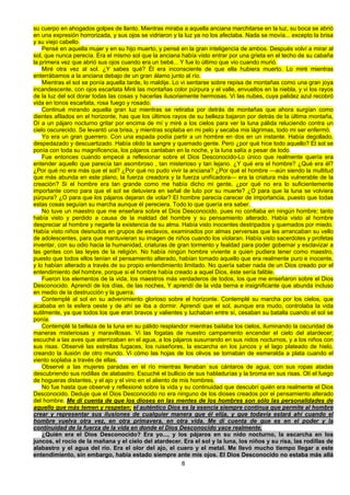 8
su cuerpo en ahogados golpes de llanto. Mientras miraba a aquella anciana marchitarse en la luz, su boca se abrió
en una expresión horrorizada, y sus ojos se vidriaron y la luz ya no los afectaba. Nada se movía... excepto la brisa
y su viejo cabello.
Pensé en aquella mujer y en su hijo muerto, y pensé en la gran inteligencia de ambos. Después volví a mirar al
sol, que nunca perecía. Era el mismo sol que la anciana había visto entrar por una grieta en el techo de su cabaña
la primera vez que abrió sus ojos cuando era un bebé... Y fue lo último que vio cuando murió.
Miré otra vez al sol. ¿Y sabes qué? Él era inconsciente de que ella hubiera muerto. Lo miré mientras
enterrábamos a la anciana debajo de un gran álamo junto al río.
Mientras el sol se ponía aquella tarde, lo maldije. Lo vi sentarse sobre repisa de montañas como una gran joya
incandescente, con ojos escarlata Miré las montañas color púrpura y el valle, envueltos en la niebla, y vi los rayos
de la luz del sol dorar todas las cosas y hacerlas ilusoriamente hermosas. Vi las nubes, cuya palidez azul recobró
vida en tonos escarlata, rosa fuego y rosado.
Continué mirando aquella gran luz mientras se retiraba por detrás de montañas que ahora surgían como
dientes afilados en el horizonte, has que los últimos rayos de su belleza bajaron por detrás de la última montaña,
Oí a un pájaro nocturno gritar por encima de mí y miré a los cielos para ver la luna pálida reluciendo contra un
cielo oscurecido. Se levantó una brisa, y mientras soplaba en mi pelo y secaba mis lágrimas, todo mi ser enfermó.
Yo era un gran guerrero. Con una espada podía partir a un hombre en dos en un instante. Había degollado,
despedazado y descuartizado. Había olido la sangre y quemado gente. Pero ¿por qué hice todo aquello? El sol se
ponía con toda su magnificencia, los pájaros cantaban en la noche, y la luna salía a pesar de todo.
Fue entonces cuando empecé a reflexionar sobre el Dios Desconocido-Lo único que realmente quería era
entender aquello que parecía tan asombroso , tan misterioso y tan lejano. ¿Y qué era el hombre? ¿Qué era él?
¿Por qué no era más que el sol? ¿Por qué no pudo vivir la anciana? ¿Por qué el hombre —aún siendo la multitud
que más abunda en este plano, la fuerza creadora y la fuerza unifícadora— era la criatura más vulnerable de la
creación? Si el hombre era tan grande como me había dicho mi gente, ¿por qué no era lo suficientemente
importante como para que el sol se detuviera en señal de luto por su muerte? ¿O para que la luna se volviera
púrpura? ¿O para que los pájaros dejaran de volar? El hombre parecía carecer de importancia, puesto que todas
estas cosas seguían su marcha aunque él pereciera. Todo lo que quería era saber.
No tuve un maestro que me enseñara sobre el Dios Desconocido, pues no confiaba en ningún hombre; tanto
había visto y perdido a causa de la maldad del hombre y su pensamiento alterado. Había visto al hombre
despreciar al hombre y negarle la existencia de su alma. Había visto inocentes destripados y quemados por miedo.
Había visto niños desnudos en grupos de esclavos, examinados por almas perversas que les arrancaban su vello
de adolescentes, para que mantuvieran su imagen de niños cuando los violaran. Había visto sacerdotes y profetas
inventar, con su odio hacia la humanidad, criaturas de gran tormento y fealdad para poder gobernar y esclavizar a
las gentes con las leyes de la religión. No había ningún hombre viviente a quien pudiera tener como maestro,
puesto que todos ellos tenían el pensamiento alterado, habían tomado aquello que era realmente puro e inocente,
y lo habían alterado a través de su propio entendimiento limitado. No quería saber nada de un Dios creado por el
entendimiento del hombre, porque si el hombre había creado a aquel Dios, éste sería falible.
Fueron los elementos de la vida, los maestros más verdaderos de todos, los que me enseñaron sobre el Dios
Desconocido. Aprendí de los días, de las noches, Y aprendí de la vida tierna e insignificante que abunda incluso
en medio de la destrucción y la guerra.
Contemplé al sol en su advenimiento glorioso sobre el horizonte. Contemplé su marcha por los cielos, que
acababa en la esfera oeste y de ahí se iba a dormir. Aprendí que el sol, aunque era mudo, controlaba la vida
sutilmente, ya que todos los que eran bravos y valientes y luchaban entre sí, cesaban su batalla cuando el sol se
ponía.
Contemplé la belleza de la luna en su pálido resplandor mientras bailaba los cielos, iluminando la oscuridad de
maneras misteriosas y maravillosas. Vi las fogatas de nuestro campamento encender el cielo del atardecer;
escuché a las aves que aterrizaban en el agua, a los pájaros susurrando en sus nidos nocturnos, y a los niños con
sus risas. Observé las estrellas fugaces, los ruiseñores, la escarcha en los juncos y el lago plateado de hielo,
creando la ilusión de otro mundo. Vi cómo las hojas de los olivos se tornaban de esmeralda a plata cuando el
viento soplaba a través de ellas.
Observé a las mujeres paradas en el río mientras llenaban sus cántaros de agua, con sus ropas atadas
descubriendo sus rodillas de alabastro. Escuché el bullicio de sus habladurías y la broma en sus risas. Olí el fuego
de hogueras distantes, y el ajo y el vino en el aliento de mis hombres.
No fue hasta que observé y reflexioné sobre la vida y su continuidad que descubrí quién era realmente el Dios
Desconocido. Deduje que el Dios Desconocido no era ninguno de los dioses creados por el pensamiento alterado
del hombre. Me di cuenta de que los dioses en las mentes de los hombres son sólo las personalidades de
aquello que más temen y respetan; el auténtico Dios es la esencia siempre continua que permite al hombre
crear y representar sus ilusiones de cualquier manera que él elija, y que todavía estará ahí cuando el
hombre vuelva otra vez, en otra primavera, en otra vida. Me di cuenta de que es en el poder y la
continuidad de la fuerza de la vida en donde el Dios Desconocido yace realmente.
¿Quién era el Dios Desconocido? Era yo..., y los pájaros en su nido nocturno, la escarcha en los
juncos, el rocío de la mañana y el cielo del atardecer. Era el sol y la luna, los niños y su risa, las rodillas de
alabastro y el agua del río. Era el olor del ajo, el cuero y el metal. Me llevó mucho tiempo llegar a este
entendimiento, sin embargo, había estado siempre ante mis ojos. El Dios Desconocido no estaba más allá
 