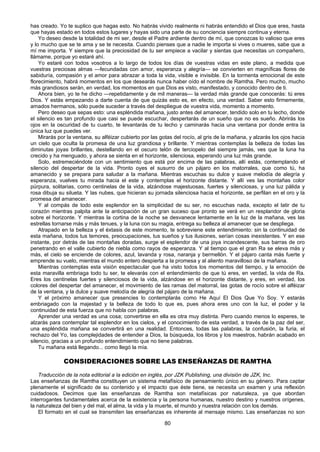 80
has creado. Yo te suplico que hagas esto. No habrás vivido realmente ni habrás entendido el Dios que eres, hasta
que hayas estado en todos estos lugares y hayas sido una parte de su conciencia siempre continua y eterna.
Yo deseo desde la totalidad de mi ser, desde el Padre ardiente dentro de mí, que conozcas lo valioso que eres
y lo mucho que se te ama y se te necesita. Cuando pienses que a nadie le importa si vives o mueres, sabe que a
mí me importa. Y siempre que la preciosidad de tu ser empiece a vacilar y sientas que necesitas un compañero,
llámame, porque yo estaré ahí.
Yo estaré con todos vosotros a lo largo de todos los días de vuestras vidas en este plano, a medida que
vuestras preciosas almas —fecundadas con amor, esperanza y alegría— se convierten en magníficas flores de
sabiduría, compasión y el amor para abrazar a toda la vida, visible e invisible. En la tormenta emocional de este
florecimiento, habrá momentos en los que desearás nunca haber oído el nombre de Ramtha. Pero mucho, mucho
más grandiosos serán, en verdad, los momentos en que Dios es visto, manifestado, y conocido dentro de ti.
Ahora bien, yo te he dicho —repetidamente y de mil maneras— la verdad más grande que conocerás: tú eres
Dios. Y estás empezando a darte cuenta de que quizás esto es, en efecto, una verdad. Saber esto firmemente,
amados hermanos, sólo puede suceder a través del despliegue de vuestra vida, momento a momento.
Pero deseo que sepas esto: una espléndida mañana, justo antes del amanecer, tendido solo en tu lecho, donde
el silencio es tan profundo que casi se puede escuchar, despertarás de un sueño que no es sueño. Abrirás los
ojos en la oscuridad de tu cuarto, te levantarás de tu lecho y caminarás hacia una ventana por donde entra la
única luz que puedes ver.
Mirarás por la ventana, su alféizar cubierto por las gotas del rocío, al gris de la mañana, y alzarás los ojos hacia
un cielo que oculta la promesa de una luz grandiosa y brillante. Y mientras contemplas la belleza de todas las
diminutas joyas brillantes, destellando en el oscuro telón de terciopelo del siempre jamás, ves que la luna ha
crecido y ha menguado, y ahora se sienta en el horizonte, silenciosa, esperando una luz más grande.
Solo, estremeciéndote con un sentimiento que está por encima de las palabras, allí estás, contemplando el
silencio del despertar de la vida. Pronto oyes el susurro de un pájaro en los matorrales, que como tú, ha
amanecido y se prepara para saludar a la mañana. Mientras escuchas su dulce y suave melodía de alegría y
esperanza, vuelves tu mirada hacia el este y contemplas el horizonte distante. Y allí ves las montañas color
púrpura, solitarias, como centinelas de la vida, alzándose majestuosas, fuertes y silenciosas, y una luz pálida y
rosa dibuja su silueta. Y las nubes, que hicieran su jornada silenciosa hacia el horizonte, se perfilan en el oro y la
promesa del amanecer.
Y al compás de todo este esplendor en la simplicidad de su ser, no escuchas nada, excepto el latir de tu
corazón mientras palpita ante la anticipación de un gran suceso que pronto se verá en un resplandor de gloria
sobre el horizonte. Y mientras la cortina de la noche se desvanece lentamente en la luz de la mañana, ves las
estrellas tornarse más y más tenues, y la luna con su magia, entrega su belleza al amanecer que se despliega.
Atrapado en la belleza y el éxtasis de este momento, te sobreviene este entendimiento: sin la continuidad de
esta mañana, todos tus temores, preocupaciones, tus sueños y tus ilusiones, serían cosas inexistentes. Y en ese
instante, por detrás de las montañas doradas, surge el esplendor de una joya incandescente, sus barras de oro
penetrando en el valle cubierto de niebla como rayos de esperanza. Y al tiempo que el gran Ra se eleva más y
más, el cielo se enciende de colores, azul, lavanda y rosa, naranja y bermellón. Y el pájaro canta más fuerte y
emprende su vuelo, mientras el mundo entero despierta a la promesa y al aliento maravilloso de la mañana.
Mientras contemplas esta visión espectacular que ha visto todos los momentos del tiempo, y la emoción de
esta maravilla embriaga todo tu ser, te elevarás con el entendimiento de que tú eres, en verdad, la vida de Ra.
Eres los centinelas fuertes y silenciosos de la vida, alzándose en el horizonte distante, y eres, en verdad, los
colores del despertar del amanecer, el movimiento de las ramas del matorral, las gotas de rocío sobre el alféizar
de la ventana, y la dulce y suave melodía de alegría del pájaro de la mañana.
Y el próximo amanecer que presencies lo contemplarás como He Aquí El Dios Que Yo Soy. Y estarás
embriagado con la majestad y la belleza de todo lo que es, pues ahora eres uno con la luz, el poder y la
continuidad de esta fuerza que no habla con palabras.
Aprender una verdad es una cosa; convertirse en ella es otra muy distinta. Pero cuando menos lo esperes, te
alzarás para contemplar tal esplendor en los cielos, y el conocimiento de esta verdad, a través de la paz del ser,
una espléndida mañana se convertirá en una realidad. Entonces, todas las palabras, la confusión, la furia, el
rechazo del Yo, las complejidades de entender a Dios, la búsqueda, los libros y los maestros, habrán acabado en
silencio, gracias a un profundo entendimiento que no tiene palabras.
Tu mañana está llegando... como llegó la mía.
CONSIDERACIONES SOBRE LAS ENSEÑANZAS DE RAMTHA
Traducción de la nota editorial a la edición en inglés, por JZK Publishing, una división de JZK, Inc.
Las enseñanzas de Ramtha constituyen un sistema metafísico de pensamiento único en su género. Para captar
plenamente el significado de su contenido y el impacto que éste tiene, se necesita un examen y una reflexión
cuidadosos. Decimos que las enseñanzas de Ramtha son metafísicas por naturaleza, ya que abordan
interrogantes fundamentales acerca de la existencia y la persona humanas, nuestro destino y nuestros orígenes,
la naturaleza del bien y del mal, el alma, la vida y la muerte, el mundo y nuestra relación con los demás.
El formato en el cual se transmiten las enseñanzas es inherente al mensaje mismo. Las enseñanzas no son
 