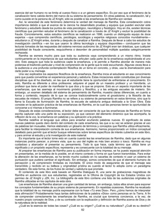 82
esencia del ser humano no se limita al cuerpo físico o a un género específico. Es por eso que el fenómeno de la
canalización tiene cabida dentro del marco de su sistema de pensamiento. En otras palabras, la canalización, tal y
como sucede en la persona de JZ Knight, sólo es posible si las enseñanzas de Ramtha son verdad.
Así, la veracidad de este fenómeno determina la verdad del mensaje de Ramtha. Esta consideración cobra
importancia debido a que el avance de la ciencia ha desarrollado pruebas y equipos que pueden escrutar este
fenómeno y estudiarlo desde los puntos de vista psicológico, neurológico y fisiológico. Hoy en día, existen técnicas
científicas que permiten estudiar el fenómeno de la canalización a través de JZ Knight y excluir la posibilidad de
fraude. Concretamente, estos estudios científicos se realizaron en 1996, cuando un distinguido equipo de doce
expertos —que comprendía científicos, psicólogos, sociólogos y expertos religiosos conocidos mundialmente—
estudiaron a JZ Knight antes, durante y después de canalizar a Ramtha. Después de llevar a cabo los estudios de
investigación científica —en los que usaron la última tecnología y equipos disponibles— concluyeron que las
lecturas tomadas de las respuestas del sistema nervioso autónomo de JZ Knight eran tan drásticas, que cualquier
posibilidad de fraude consciente, esquizofrenia o desorden de personalidad múltiple quedaba categóricamente
rechazada.
Ramtha se esmera mucho para que toda su audiencia vaya comprendiendo a un mismo ritmo. Insiste
continuamente en la importancia de que estudiantes articulen cada parte de la enseñanza explicándosela el uno
otro. Esto asegura que toda la audiencia capte la enseñanza, y le permite a Ramtha abordar de manera más
poderosa el trasfondo particular y nivel de comprensión de la gente que lo está escuchando. Algunas veces lleva a
la audiencia a una profunda contemplación filosófica de un tema en concreto, y otras, usa la dramatización para
darle poder a su mensaje.
Una vez explicados los aspectos filosóficos de la enseñanza, Ramtha inicia al estudiante en ese conocimiento
para que pueda convertirse en experiencia personal y sabiduría. Estas iniciaciones están constituidas por diversas
disciplinas que él ha diseñado, en las que el estudiante tiene la oportunidad de enfrentarse al conocimiento. En
esto, Ramtha es diferente a otros profesores: adquiere el papel de un maestro profesor y un hierofante, un
profesor que tiene el poder de manifestar lo que dice y lo que se propone. Esto es un aspecto importante de las
enseñanzas, que las asemeja al movimiento gnóstico y filosófico, y a las antiguas escuelas de misterio. Sin
embargo, un examen detallado del sistema de pensamiento de Ramtha, muestra claras diferencias, en cuanto a
forma y contenido, respecto de lo que se conoce tradicionalmente como el gnosticismo y la filosofía de las
escuelas de misterio. El propio Ramtha no se refiere a su sistema de pensamiento en estos términos, sino que lo
llama la Escuela de Iluminación de Ramtha, la escuela de sabiduría antigua dedicada a la Gran Obra. Ésta
consiste en la aplicación práctica de las enseñanzas de Ramtha, en la cual las personas tienen la oportunidad de
conocerse a sí mismas e iluminarse.
Después de estas consideraciones, el lector debe ser consciente de que las enseñanzas de Ramtha en forma
escrita capturan sólo una parte de su exposición, ya que carecen del elemento dinámico que las acompaña, la
inflexión de la voz, la enseñanza sin palabras y su aplicación a la práctica.
Ramtha redefine el lenguaje que utiliza para enseñar acuñando palabras nuevas. El significado de estas
nuevas palabras queda claro dentro del contexto de cada enseñanza, las que a su vez se aclaran gracias al uso
de palabras tan inusuales. Hemos elaborado un glosario de términos y conceptos que Ramtha utiliza eficazmente,
para facilitar la interpretación correcta de sus enseñanzas. Asimismo, hemos proporcionado un índice conceptual
detallado para permitir que el lector busque referencias sobre temas específicos de interés cubiertos en este libro,
y para animar al estudio y a la investigación de este material.
Es importante que el lector tome esto en cuenta cuando lea las enseñanzas de Ramtha, dado que en algunas
instancias podría parecer, a primera vista, que su uso del inglés es más bien arcaico o tosco. Ramtha es muy
cuidadoso y abarcador al presentar su pensamiento. Todo lo que hace, cada término que utiliza tiene un
significado y un propósito específicos; representa y es consecuente con la totalidad de su mensaje.
Al preparar las enseñanzas de Ramtha para su publicación en forma impresa, se ha puesto especial atención
en presentarlas, en la medida de lo posible, en el mismo contexto y forma en que fueron transmitidas. Para evitar
la alteración de las enseñanzas, se ha tenido mucho cuidado en no sacarlas de contexto ni usar un sistema de
puntuación que pudiera cambiar el significado. Sin embargo, somos conscientes de que el elemento humano de
percepción y de comprensión limitadas es inevitable. El único modo de asegurarse de que el mensaje sea
transmitido y recibido en su belleza y originalidad prístina es cuando el lector lo adopta como un paradigma
verdadero. De esta forma, da los frutos de verdad y sabiduría que promete.
El contenido de este libro está basado en Ramtha Dialogues ®, una serie de grabaciones magnéticas de
Ramtha en audiencia con sus estudiantes, registradas en la Oficina de Copyright de los Estados Unidos con
permiso de JZ Knight y JZK, Inc. La bibliografía de este libro contiene una lista de las audiencias originales de
Ramtha utilizadas en los capítulos de esta obra.
Las enseñanzas de Ramtha abarcan una gran cantidad de temas, sin embargo, todos ellos sirven para exponer
los conceptos fundamentales de su propio sistema de pensamiento. En repetidas ocasiones, Ramtha ha recalcado
que la totalidad de su mensaje podría expresarse con la frase «Tú eres Dios». Pero ¿cómo hemos de interpretar
esta afirmación? Probablemente haya tantas definiciones de la palabra «Dios» como personas en la Tierra. A fin
de comprender correctamente las enseñanzas de Ramtha, es crucial que tomemos conciencia, a la vez, de
nuestro propio concepto de Dios, y de su contraste con la explicación y definición de Ramtha acerca de Dios y de
la naturaleza de la realidad.
¿Cuál es la esencia de todas las cosas? ¿Cuál es su origen? ¿Cuál es su naturaleza? ¿Cuál es su destino?
 