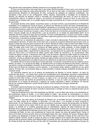 83
Para abordar estos interrogantes, Ramtha comienza con el concepto del Vacío.
El Vacío es la fuente de la cual surgió todo lo que existe. Ramtha describe al Vacío como «una inmensa nada
materialmente, pero todas las cosas potencialmente». En el Vacío no hay nada, ni movimiento ni acción. Muchas
aproximaciones filosóficas al interrogante de Dios, incluyendo las teologías de religiones monoteístas, han
concebido a Dios como un ser omnisapiente, infinito, absoluto, trascendente e inmutable. En el sistema de
Ramtha, los atributos de absoluto, infinito e inmutable son características del Vacío. El Vacío es autónomo,
autosuficiente, está en un estado de reposo y de ausencia de necesidad. Aunque el Vacío se vea como una
vastedad que lo contiene todo, en su estado original no posee conocimiento de sí mismo, ya que el conocimiento
es una acción.
El concepto de Dios como creador, «la primera causa» o «el motor inmóvil», que encontramos en la filosofía de
Aristóteles y en la teología de Tomás de Aquino, es descrito por Ramtha en función del Vacío contemplándose y
conociéndose a sí mismo. Este acto de contemplación representa un movimiento único en el Vacío, el cual originó
un punto de conciencia y saber de sí mismo. A este punto de conciencia se lo llama Punto Cero, el Observador, la
Conciencia Primaria, Conciencia y Energía, y Dios. Punto Cero lleva en sí la intención primordial de experimentar y
hacer conocido aquello que es desconocido y que se encuentra en un estado de potencialidad dentro de la
vastedad del Vacío. Esta es la base para la evolución. El Vacío contemplándose a sí mismo es la fuente y origen
de la persona. La afirmación de Ramtha «Tú eres Dios» habla de la persona como el Observador, la encarnación
de Punto Cero, y Conciencia y Energía creativas.
Para cumplir con su naturaleza de evolucionar y hacer conocido lo desconocido, Punto Cero imitó el acto de
contemplación del Vacío. Al hacer esto, Punto Cero creó un punto de conciencia referencial que funcionó como un
espejo a través del cual pudo tener conciencia de sí mismo. Ramtha se refiere a esta conciencia de reflejo como la
Conciencia Secundaria. Punto Cero descansa en el regazo del Vacío y no tiene límites en cuanto a lo que puede
saber. El reflejo entre Punto Cero y la conciencia de reflejo genera un medio ambiente, un plano tangible de
existencia en el tiempo y en el espacio. El Espíritu es el aspecto dinámico de Punto Cero; es la voluntad o la
intención que desea saber y experimentar lo desconocido. La exploración de los potenciales del Vacío, llevada a
cabo por Punto Cero y la conciencia de reflejo, generó siete niveles de conciencia y, en consecuencia, siete
niveles de espacio y tiempo, o frecuencia. Este viaje y acto de creación, bajando por siete niveles de conciencia y
energía, se llama «el viaje de la involución». La travesía de regreso a Dios y al Vacío se llama «el viaje de la
evolución». El alma es diferente del espíritu; Ramtha se refiere al alma como el Libro de la Vida. El alma es quien
registra todas las experiencias y la sabiduría que se han obtenido en el viaje de la involución y la evolución.
El conflicto del ser humano se expresa en función del olvido, la amnesia y la ignorancia de sus orígenes y de su
destino. El viajero, o la conciencia de reflejo, se identificó tanto con el plano de existencia más denso y más lento,
que olvidó su propia inmortalidad y divinidad. El ser humano se ha convertido en un extraño para sí mismo —para
el Dios que vive dentro de nosotros y que es nosotros— y ha buscado ayuda, sentido y redención en una causa
externa. Al hacer esto, la humanidad niega su propia divinidad y excluye cualquier posibilidad de liberarse de su
condición actual.
Es importante observar que en el sistema de pensamiento de Ramtha, el mundo material —el plano de
existencia más denso— y el cuerpo físico, jamás son considerados como indeseables, perversos o esencialmente
malos. La interpretación dualista de la realidad que encontramos típicamente en las tradiciones gnósticas —que
recalca la lucha entre el bien y el mal, lo bueno y lo malo, la luz y la oscuridad, el pecado y la virtud— está
básicamente excluida del sistema de pensamiento de Ramtha. Lo que se vuelve una situación indeseable es
permanecer en un estado de ignorancia y negación de nuestra naturaleza y destino verdaderos. Es absurdo
discutir por nuestras limitaciones, cuando somos nosotros, como Conciencia y Energía, quienes las
hemos creado.
El sendero hacia la iluminación es el viaje de la evolución de regreso a Punto Cero. Al llevar a cabo esta tarea,
la persona cumple el mandato de hacer conocido lo desconocido y entregar al Vacío su experiencia para que se
convierta en sabiduría eterna.
Todas las disciplinas de la Gran Obra diseñadas por Ramtha, y que él utiliza para iniciar a sus estudiantes en
las enseñanzas, siguen el modelo —y en cierto sentido lo imitan— del proceso de contemplarse a sí mismo
experimentado por el Vacío, el cual dio origen a Conciencia y Energía, las que a su vez crean la naturaleza de la
realidad.
En conclusión, los cuatro pilares de la filosofía de Ramtha son: el concepto del Vacío, Conciencia y Energía
crean los siete niveles de la realidad, la afirmación «Tú eres Dios», y el mandato de hacer conocido lo
desconocido. En las tradiciones antiguas pueden encontrarse numerosos indicios del pensamiento de Ramtha,
aunque en la mayoría de los casos, todo lo que que son débiles ecos que apenas han sobrevivido el paso del
tiempo y la perdída de un contexto apropiado para su interpretación. Algunas de estas tradiciones son: las
filosofías de los antiguos egipcios y el faraón Akhenatón; la descripción de Buda de sí mismo como «el que está
despierto»; el entendimiento de Sócrates acerca de la virtud y la inmortalidad del alma; el concepto de las formas
universales de Platón; la vida y las enseñanzas de Yeshua ben Joseph; las obras del apóstol Santo Tomás, el
Himno de la Perla; el himno al verbo divino en el Evangelio según San Juan; Apolonio de Tyanna; Orígenes; Mani;
los cataros y los albigenses; Francisco de Asís; los místicos judíos y cristianos; el dibujo de San Juan de la Cruz
Subida al Monte Carmelo, donde la cumbre se ubica en la parte superior de la cabeza del cuerpo humano; las
obras de arte de diversos artistas como Miguel Ángel y Leonardo da Vinci; los escritos y las experiencias místicas
de Teresa de Ávila; las obras de Fray Luis de León; los humanistas del movimiento renacentista en Europa; los
 