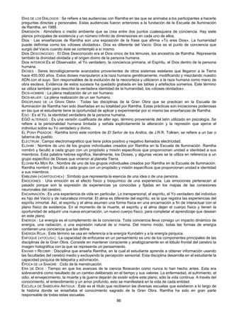 86
DÍAS DE LOS DIÁLOGOS : Se refiere a las audiencias con Ramtha en las que se animaba a los participantes a hacerle
preguntas directas y personales. Estas audiencias fueron anteriores a la fundación de la Escuela de Iluminación
de Ramtha, en 1988.
DIMENSIÓN : Atmósfera o medio ambiente que se crea entre dos puntos cualesquiera de conciencia. Hay siete
planos principales de existencia y un número infinito de dimensiones en cada uno de ellos.
Dios : Las enseñanzas de Ramtha son una exposición de la frase que afirma «Tú eres Dios». La humanidad
puede definirse como los «dioses olvidados». Dios es diferente del Vacío: Dios es el punto de conciencia que
surgió del Vacío cuando éste se contempló a sí mismo.
Dios DESCONOCIDO : El Dios Desconocido era el Dios único de los lémures, los ancestros de Ramtha. Representa
también la divinidad olvidada y el origen divino de la persona humana.
Dios INTERIOR:Es el Observador, el Yo verdadero, la conciencia primaria, el Espíritu, el Dios dentro de la persona
humana.
DIOSES : Seres tecnológicamente avanzados provenientes de otros sistemas estelares que llegaron a la Tierra
hace 455.000 años. Estos dioses manipularon a la raza humana genéticamente, modificando y mezclando nuestro
ADN con el suyo. Son responsables de la evolución de la neocorteza y utilizaron a la raza humana como mano de
obra esclava. Evidencia de estos sucesos ha quedado grabada en las tablas y artefactos súmerios. Este término
se utiliza también para describir la verdadera identidad de la humanidad, los «dioses olvidados».
DIOS-HOMBRE : La plena realización de un ser humano.
DIOS-MUJER : La plena realización de un ser humano.
DISCIPLINAS DE LA GRAN OBRA : Todas las disciplinas de la Gran Obra que se practican en la Escuela de
Iluminación de Ramtha han sido diseñadas en su totalidad por Ramtha. Estas prácticas son iniciaciones poderosas
en las que el estudiante tiene la oportunidad de aplicar y experimentar por sí mismo las enseñanzas de Ramtha.
EGO : Es el Yo, la identidad verdadera de la persona humana.
EGO ALTERADO : Es una versión cualificada de alter ego, término proveniente del latín utilizado en psicología. Se
refiere a la personalidad humana limitada y señala explícitamente la alteración y la represión que ejerce el
individuo sobre su Yo verdadero y divino.
EL PONY PISADOR : Ramtha tomó este nombre de El Señor de los Anillos, de J.R.R. Tolkien; se refiere a un bar o
taberna de pueblo.
ELECTRUM : Campo electromagnético que tiene polos positivo y negativo llamados electricidad.
ELOHIM : Nombre de uno de los grupos individuales creados por Ramtha en la Escuela de Iluminación. Ramtha
nombró y facultó a cada grupo con un propósito y misión específicos que proporcionan unidad e identidad a sus
miembros. Esta palabra hebrea significa, literalmente, los Dioses, y algunas veces se la utiliza en referencia a un
grupo específico de Dioses que vinieron al planeta Tierra.
ELOHIM KA MEN RA : Nombre de uno de los grupos individuales creados por Ramtha en la Escuela de Iluminación.
Ramtha nombró y facultó a cada grupo con un propósito y misión específicos que proporcionan unidad e identidad
a sus miembros.
EMBLEMA («CARTOUCHE») : Símbolo que representa la esencia de una idea o de una persona.
EMOCIONES : Una emoción es el efecto físico y bioquímico de una experiencia. Las emociones pertenecen al
pasado porque son la expresión de experiencias ya conocidas y fijadas en los mapas de las conexiones
neuronales del cerebro.
ENCARNACIÓN : Es una experiencia de vida en particular. Lo transpersonal, el espíritu, el Yo verdadero del individuo
es hijo del Vacío y de naturaleza inmortal. El alma es diferente del espíritu; es la que registra las experiencias del
espíritu inmortal. Así, el espíritu y el alma asumen una forma física en una encarnación a fin de interactuar con el
plano físico de existencia. En el momento de la muerte, el espíritu y el alma dejan el cuerpo físico y tienen la
oportunidad de adquirir una nueva encarnación, un nuevo cuerpo físico, para completar el aprendizaje que desean
en este plano.
ENERGÍA : La energía es el complemento de la conciencia. Toda conciencia lleva consigo un impacto dinámico de
energía, una radiación, o una expresión natural de sí misma. Del mismo modo, todas las formas de energía
contienen una conciencia que las define.
ENERGÍA ROJA : Este término se usa en referencia a la energía Kundalini y a la energía psíquica.
ENFOQUE («FOCUS») : La capacidad de enfocarse en un pensamiento es uno de los componentes principales de las
disciplinas de la Gran Obra. Consiste en mantener consciente y analógicamente en el lóbulo frontal del cerebro la
imagen holográfica con la que se representa un pensamiento.
ENVIAR Y RECIBIR : Disciplina que enseña Ramtha, en la cual el estudiante aprende a obtener información usando
las facultades del cerebro medio y excluyendo la percepción sensorial. Esta disciplina desarrolla en el estudiante la
capacidad psíquica de telepatía y adivinación.
ÉPOCA DE LA SANGRE : Ciclo de la menstruación.
ERA DE DIOS : Tiempo en que los avances de la ciencia florecerán como nunca lo han hecho antes. Esta era
sobrevendrá como resultado de un cambio deliberado en el tiempo y sus valores. La enfermedad, el sufrimiento, el
odio, el envejecimiento, la muerte y la guerra dejarán de existir sobre este plano, sólo la vida continua. A través del
conocimiento, el entendimiento y un amor profundo, esto se manifestará en la vida de cada entidad.
ESCUELA DE SABIDURÍA ANTIGUA : Este es el título que recibieron las diversas escuelas que existieron a lo largo de
la historia donde se enseñaba el conocimiento sagrado de la Gran Obra. Ramtha ha sido en gran parte
responsable de todas estas escuelas.
 