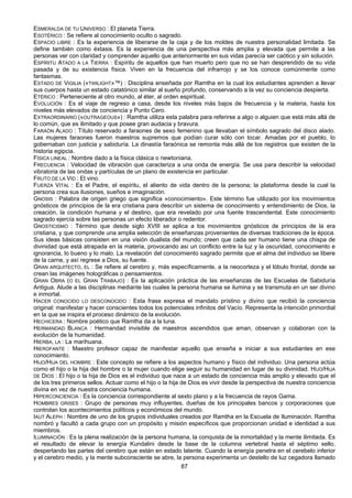 87
ESMERALDA DE TU UNIVERSO : El planeta Tierra.
ESOTÉRICO : Se refiere al conocimiento oculto o sagrado.
ESPACIO LIBRE : Es la experiencia de liberarse de la caja y de los moldes de nuestra personalidad limitada. Se
define también como éxtasis. Es la experiencia de una perspectiva más amplia y elevada que permite a las
personas ver con claridad y comprender aquello que anteriormente en sus vidas parecía ser caótico y sin solución.
ESPÍRITU ATADO A LA TIERRA : Espíritu de aquellos que han muerto pero que no se han desprendido de su vida
pasada y de su existencia física. Viven en la frecuencia del infrarrojo y se los conoce comúnmente como
fantasmas.
ESTADO DE VIGILIA («TWILIGHT»™) : Disciplina enseñada por Ramtha en la cual los estudiantes aprenden a llevar
sus cuerpos hasta un estado catatónico similar al sueño profundo, conservando a la vez su conciencia despierta.
ETÉRICO : Perteneciente al otro mundo, al éter, al orden espiritual.
EVOLUCIÓN : Es el viaje de regreso a casa, desde los niveles más bajos de frecuencia y la materia, hasta los
niveles más elevados de conciencia y Punto Cero.
EXTRAORDINARIO («OUTRAGEOUS») : Ramtha utiliza esta palabra para referirse a algo o alguien que está más allá de
lo común, que es ilimitado y que posee gran audacia y bravura.
FARAÓN ALADO : Título reservado a faraones de sexo femenino que llevaban el símbolo sagrado del disco alado.
Las mujeres faraones fueron maestros supremos que podían curar sólo con tocar. Amadas por el pueblo, lo
gobernaban con justicia y sabiduría. La dinastía faraónica se remonta más allá de los registros que existen de la
historia egipcia.
FÍSICA LINEAL : Nombre dado a la física clásica o newtoniana.
FRECUENCIA : Velocidad de vibración que caracteriza a una onda de energía. Se usa para describir la velocidad
vibratoria de las ondas y partículas de un plano de existencia en particular.
FRUTO DE LA VID : El vino.
FUERZA VITAL : Es el Padre, el espíritu, el aliento de vida dentro de la persona; la plataforma desde la cual la
persona crea sus ilusiones, sueños e imaginación.
GNOSIS : Palabra de origen griego que significa «conocimiento». Este término fue utilizado por los movimientos
gnósticos de principios de la era cristiana para describir un sistema de conocimiento y entendimiento de Dios, la
creación, la condición humana y el destino, que era revelado por una fuente trascendental. Este conocimiento
sagrado ejercía sobre las personas un efecto liberador o redentor.
GNOSTICISMO : Término que desde siglo XVIII se aplica a los movimientos gnósticos de principios de la era
cristiana, y que comprende una amplia selección de enseñanzas provenientes de diversas tradiciones de la época.
Sus ideas básicas consisten en una visión dualista del mundo; creen que cada ser humano tiene una chispa de
divinidad que está atrapada en la materia, provocando así un conflicto entre la luz y la oscuridad, conocimiento e
ignorancia, lo bueno y lo malo. La revelación del conocimiento sagrado permite que el alma del individuo se libere
de la carne, y así regrese a Dios, su fuente.
GRAN ARQUITECTO, EL : Se refiere al cerebro y, más específicamente, a la neocorteza y el lóbulo frontal, donde se
crean las imágenes holográficas o pensamientos.
GRAN OBRA (O EL GRAN TRABAJO) : Es la aplicación práctica de las enseñanzas de las Escuelas de Sabiduría
Antigua. Alude a las disciplinas mediante las cuales la persona humana se ilumina y se transmuta en un ser divino
e inmortal.
HACER CONOCIDO LO DESCONOCIDO : Esta frase expresa el mandato prístino y divino que recibió la conciencia
original: manifestar y hacer conscientes todos los potenciales infinitos del Vacío. Representa la intención primordial
en la que se inspira el proceso dinámico de la evolución.
HECHICERA : Nombre poético que Ramtha da a la luna.
HERMANDAD BLANCA : Hermandad invisible de maestros ascendidos que aman, observan y colaboran con la
evolución de la humanidad.
HIERBA, LA : La marihuana.
HIEROFANTE : Maestro profesor capaz de manifestar aquello que enseña e iniciar a sus estudiantes en ese
conocimiento.
HIJO/HIJA DEL HOMBRE : Este concepto se refiere a los aspectos humano y físico del individuo. Una persona actúa
como el hijo o la hija del hombre o la mujer cuando elige seguir su humanidad en lugar de su divinidad. HIJO/HIJA
DE DIOS : El hijo o la hija de Dios es el individuo que nace a un estado de conciencia más amplio y elevado que el
de los tres primeros sellos. Actuar como el hijo o la hija de Dios es vivir desde la perspectiva de nuestra conciencia
divina en vez de nuestra conciencia humana.
HIPERCONCIENCIA : Es la conciencia correspondiente al sexto plano y a la frecuencia de rayos Gama.
HOMBRES GRISES : Grupo de personas muy influyentes, dueñas de los principales bancos y corporaciones que
controlan los acontecimientos políticos y económicos del mundo.
IAUT ALEPH : Nombre de uno de los grupos individuales creados por Ramtha en la Escuela de Iluminación. Ramtha
nombró y facultó a cada grupo con un propósito y misión específicos que proporcionan unidad e identidad a sus
miembros.
ILUMINACIÓN : Es la plena realización de la persona humana, la conquista de la inmortalidad y la mente ilimitada. Es
el resultado de elevar la energía Kundalini desde la base de la columna vertebral hasta el séptimo sello,
despertando las partes del cerebro que están en estado latente. Cuando la energía penetra en el cerebelo inferior
y el cerebro medio, y la mente subconsciente se abre, la persona experimenta un destello de luz cegadora llamado
 