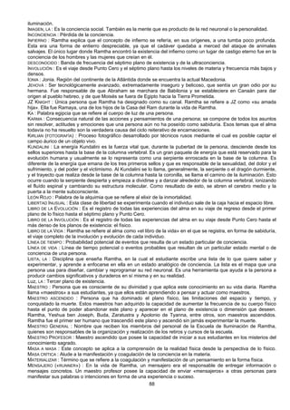 88
iluminación.
IMAGEN, LA : Es la conciencia social. También es la mente que es producto de la red neuronal o la personalidad.
INCONCIENCIA : Pérdida de la conciencia.
INFIERNO : Ramtha explica que el concepto de infierno se refería, en sus orígenes, a una tumba poco profunda.
Esta era una forma de entierro despreciable, ya que el cadáver quedaba a merced del ataque de animales
salvajes. El único lugar donde Ramtha encontró la existencia del infierno como un lugar de castigo eterno fue en la
conciencia de los hombres y las mujeres que creían en él.
DESCONOCIDO : Banda de frecuencia del séptimo plano de existencia y de la ultraconciencia.
INVOLUCIÓN : Es el viaje desde Punto Cero y el séptimo plano hasta los niveles de materia y frecuencia más bajos y
densos.
IONIA : Jonia. Región del continente de la Atlántida donde se encuentra la actual Macedonia.
JEHOVÁ : Ser tecnológicamente avanzado, extremadamente inseguro y belicoso, que sentía un gran odio por su
hermana. Fue responsable de que Abraham se marchara de Babilonia y se estableciera en Canaán para dar
origen al pueblo hebreo, y de que Moisés se fuera de Egipto hacia la Tierra Prometida.
JZ KNIGHT : Única persona que Ramtha ha designado como su canal. Ramtha se refiere a JZ como «su amada
hija». Ella fue Ramaya, una de los hijos de la Casa del Ram durante la vida de Ramtha.
KA : Palabra egipcia que se refiere al cuerpo de luz de una persona.
KARMA : Consecuencia natural de las acciones y pensamientos de una persona; se compone de todos los asuntos
sin resolver, actitudes y emociones que una persona aún no ha poseído como sabiduría. Esos temas que el alma
todavía no ha resuelto son la verdadera causa del ciclo reiterativo de encarnaciones.
KIRLIAN (FOTOGRAFÍA) : Proceso fotográfico desarrollado por técnicos rusos mediante el cual es posible captar el
campo áurico de un objeto vivo.
KUNDALINI : La energía Kundalini es la fuerza vital que, durante la pubertad de la persona, desciende desde los
sellos superiores hasta la base de la columna vertebral. Es un gran paquete de energía que está reservado para la
evolución humana y usualmente se lo representa como una serpiente enroscada en la base de la columna. Es
diferente de la energía que emana de los tres primeros sellos y que es responsable de la sexualidad, del dolor y el
sufrimiento, y del poder y el victimismo. Al Kundalini se lo llama, generalmente, la serpiente o el dragón durmiente,
y el trayecto que realiza desde la base de la columna hasta la coronilla, se llama el camino de la iluminación. Esto
ocurre cuando la serpiente despierta y empieza a dividirse y a danzar alrededor de la columna vertebral, ionizando
el fluído espinal y cambiando su estructura molecular. Como resultado de esto, se abren el cerebro medio y la
puerta a la mente subconsciente.
LEÓN ROJO : Palabra de la alquimia que se refiere al elixir de la inmortalidad.
LIBERTAD INUSUAL : Esta clase de libertad se experimenta cuando el individuo sale de la caja hacia el espacio libre.
LIBRO DE LA EVOLUCIÓN : Es el registro de todas las experiencias del alma en su viaje de regreso desde el primer
plano de lo físico hasta el séptimo plano y Punto Cero.
LIBRO DE LA INVOLUCIÓN : Es el registro de todas las experiencias del alma en su viaje desde Punto Cero hasta el
más denso de los planos de existencia: el físico.
LIBRO DE LA VIDA : Ramtha se refiere al alma como «el libro de la vida» en el que se registra, en forma de sabiduría,
el viaje completo de la involución y evolución de cada individuo.
LÍNEA DE TIEMPO : Probabilidad potencial de eventos que resulta de un estado particular de conciencia.
LÍNEA DE VIDA : Línea de tiempo potencial o eventos probables que resultan de un particular estado mental o de
conciencia de una persona.
LISTA, LA : Disciplina que enseña Ramtha, en la cual el estudiante escribe una lista de lo que quiere saber y
experimentar, y aprende a enfocarse en ella en un estado analógico de conciencia. La lista es el mapa que una
persona usa para diseñar, cambiar y reprogramar su red neuronal. Es una herramienta que ayuda a la persona a
producir cambios significativos y duraderos en sí misma y en su realidad.
Luz, LA : Tercer plano de existencia.
MAESTRO : Persona que es consciente de su divinidad y que aplica este conocimiento en su vida diaria. Ramtha
llama «maestros» a sus estudiantes, ya que ellos están aprendiendo a pensar y actuar como maestros.
MAESTRO ASCENDIDO : Persona que ha dominado el plano físico, las limitaciones del espacio y tiempo, y
conquistado la muerte. Estos maestros han adquirido la capacidad de aumentar la frecuencia de su cuerpo físico
hasta el punto de poder abandonar este plano y aparecer en el plano de existencia o dimensión que deseen.
Ramtha, Yeshua ben Joseph, Buda, Zaratustra y Apolonio de Tyanna, entre otros, son maestros ascendidos.
Ramtha fue el primer ser humano que trascendió este plano y ascendió sin jamás experimentar la muerte.
MAESTRO GENERAL : Nombre que reciben los miembros del personal de la Escuela de Iluminación de Ramtha,
quienes son responsables de la organización y realización de los retiros y cursos de la escuela.
MAESTRO PROFESOR : Maestro ascendido que posee la capacidad de iniciar a sus estudiantes en los misterios del
conocimiento sagrado.
MASA A MASA : Este concepto se aplica a la comprensión de la realidad física desde la perspectiva de lo físico.
MASA CRÍTICA : Alude a la manifestación y coagulación de la conciencia en la materia.
MATERIALIZAR : Término que se refiere a la coagulación y manifestación de un pensamiento en la forma física.
MENSAJERO («RUNNER») : En la vida de Ramtha, un mensajero era el responsable de entregar información o
mensajes concretos. Un maestro profesor posee la capacidad de enviar «mensajeros» a otras personas para
manifestar sus palabras o intenciones en forma de una experiencia o suceso.
 